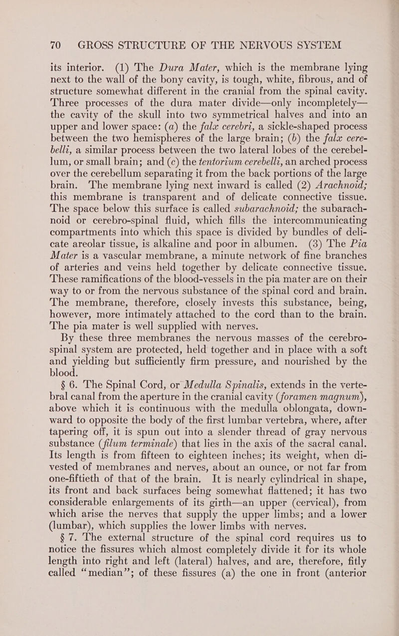its interior. (1) The Dura Mater, which is the membrane lying next to the wall of the bony cavity, is tough, white, fibrous, and of structure somewhat different in the cranial from the spinal cavity. Three processes of the dura mater divide—only incompletely— the cavity of the skull into two symmetrical halves and into an upper and lower space: (a) the fala cerebri, a sickle-shaped process between the two hemispheres of the large brain; (6) the fala cere- belli, a similar process between the two lateral lobes of the cerebel- lum, or small brain; and (c) the tentoriwm cerebellz, an arched process over the cerebellum separating it from the back portions of the large brain. The membrane lying next inward is called (2) Arachnoid; this membrane is transparent and of delicate connective tissue. The space below this surface is called subarachnoid; the subarach- noid or cerebro-spinal fluid, which fills the intereommunicating compartments into which this space is divided by bundles of deli- cate areolar tissue, is alkaline and poor in albumen. (3) ‘The Pza Mater is a vascular membrane, a minute network of fine branches of arteries and veins held together by delicate connective tissue. These ramifications of the blood-vessels in the pia mater are on their way to or from the nervous substance of the spinal cord and brain. The membrane, therefore, closely invests this substance, being, however, more intimately attached to the cord than to the brain. The pia mater is well supplied with nerves. By these three membranes the nervous masses of the cerebro- spinal system are protected, held together and in place with a soft and yielding but sufficiently firm pressure, and nourished by the blood. § 6. The Spinal Cord, or Medulla Spinalis, extends in the verte- bral canal from the aperture in the cranial cavity (foramen magnum), above which it is continuous with the medulla oblongata, down- ward to opposite the body of the first lumbar vertebra, where, after tapering off, it is spun out into a slender thread of gray nervous substance (filum terminale) that lies in the axis of the sacral canal. Its length is from fifteen to eighteen inches; its weight, when di- vested of membranes and nerves, about an ounce, or not far from one-fiftieth of that of the brain. It is nearly cylindrical in shape, its front and back surfaces being somewhat flattened; it has two considerable enlargements of its girth—an upper (cervical), from which arise the nerves that supply the upper limbs; and a lower (lumbar), which supplies the lower limbs with nerves. § 7. The external structure of the spinal cord requires us to notice the fissures which almost completely divide it for its whole length into right and left (lateral) halves, and are, therefore, fitly called “median’’; of these fissures (a) the one in front (anterior