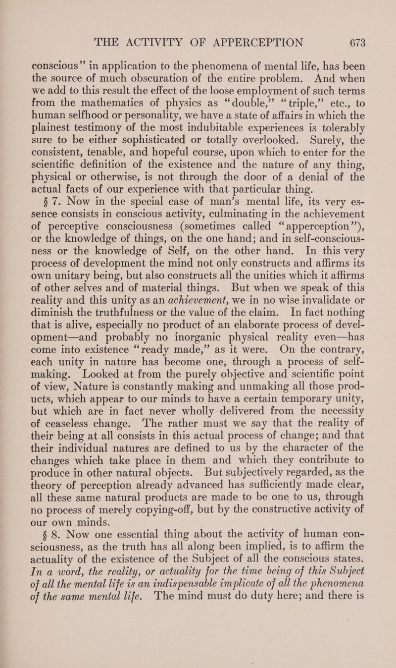 conscious” in application to the phenomena of mental life, has been the source of much obscuration of the entire problem. And when we add to this result the effect of the loose employment of such terms from the mathematics of physics as “double,” “triple,” etc., to human selfhood or personality, we have a state of affairs in which the plainest testimony of the most indubitable experiences is tolerably sure to be either sophisticated or totally overlooked. Surely, the consistent, tenable, and hopeful course, upon which to enter for the scientific definition of the existence and the nature of any thing, physical or otherwise, is not through the door of a denial of the actual facts of our experience with that particular thing. § 7. Now in the special case of man’s mental life, its very es- sence consists in conscious activity, culminating in the achievement of perceptive consciousness (sometimes called “apperception’’), or the knowledge of things, on the one hand; and in self-conscious- ness or the knowledge of Self, on the other hand. In this very process of development the mind not only constructs and affirms its own unitary being, but also constructs all the unities which it affirms of other selves and of material things. But when we speak of this reality and this unity as an achievement, we in no wise invalidate or diminish the truthfulness or the value of the claim. In fact nothing that is alive, especially no product of an elaborate process of devel- opment—and probably no inorganic physical reality even—has come into existence “ready made,” as it were. On the contrary, each unity in nature has become one, through a process of self- making. Looked at from the purely objective and scientific point of view, Nature is constantly making and unmaking all those prod- ucts, which appear to our minds to have a certain temporary unity, but which are in fact never wholly delivered from the necessity of ceaseless change. The rather must we say that the reality of their being at all consists in this actual process of change; and that their individual natures are defined to us by the character of the changes which take place in them and which they contribute to produce in other natural objects. But subjectively regarded, as the theory of perception already advanced has sufficiently made clear, all these same natural products are made to be one to us, through no process of merely copying-off, but by the constructive activity of our own minds. § 8. Now one essential thing about the activity of human con- sciousness, as the truth has all along been implied, is to affirm the actuality of the existence of the Subject of all the conscious states. In a word, the reality, or actuality for the time being of this Subject of all the mental life is an indispensable implicate of all the phenomena of the same mental life. The mind must do duty here; and there is