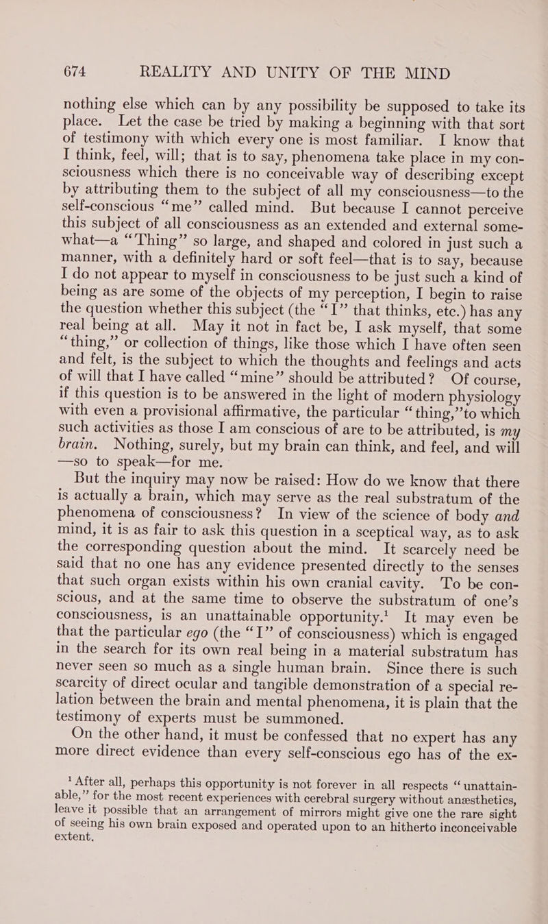 nothing else which can by any possibility be supposed to take its place. Let the case be tried by making a beginning with that sort of testimony with which every one is most familiar. I know that I think, feel, will; that is to say, phenomena take place in my con- sciousness which there is no conceivable way of describing except by attributing them to the subject of all my consciousness—to the self-conscious “me” called mind. But because I cannot perceive this subject of all consciousness as an extended and external some- what—a “Thing” so large, and shaped and colored in just such a manner, with a definitely hard or soft feel—that is to say, because I do not appear to myself in consciousness to be just such a kind of being as are some of the objects of my perception, I begin to raise the question whether this subject (the “I” that thinks, etc.) has any real being at all. May it not in fact be, I ask myself, that some “thing,” or collection of things, like those which I have often seen and felt, is the subject to which the thoughts and feelings and acts of will that I have called “mine” should be attributed? Of course, if this question is to be answered in the light of modern physiology with even a provisional affirmative, the particular “thing,”’to which such activities as those I am conscious of are to be attributed, is my brain. Nothing, surely, but my brain can think, and feel, and will —so to speak—for me. But the inquiry may now be raised: How do we know that there is actually a brain, which may serve as the real substratum of the phenomena of consciousness? In view of the science of body and mind, it is as fair to ask this question in a sceptical way, as to ask the corresponding question about the mind. It scarcely need be said that no one has any evidence presented directly to the senses that such organ exists within his own cranial cavity. To be con- scious, and at the same time to observe the substratum of one’s consciousness, is an unattainable opportunity.!. It may even be that the particular ego (the “I” of consciousness) which is engaged in the search for its own real being in a material substratum has never seen so much as a single human brain. Since there is such scarcity of direct ocular and tangible demonstration of a special re- lation between the brain and mental phenomena, it is plain that the testimony of experts must be summoned. On the other hand, it must be confessed that no expert has any more direct evidence than every self-conscious ego has of the ex- * After all, perhaps this opportunity is not forever in all respects “ unattain- able,” for the most recent experiences with cerebral surgery without anesthetics, leave it possible that an arrangement of mirrors might give one the rare sight of seeing his own brain exposed and operated upon to an hitherto inconceivable extent,