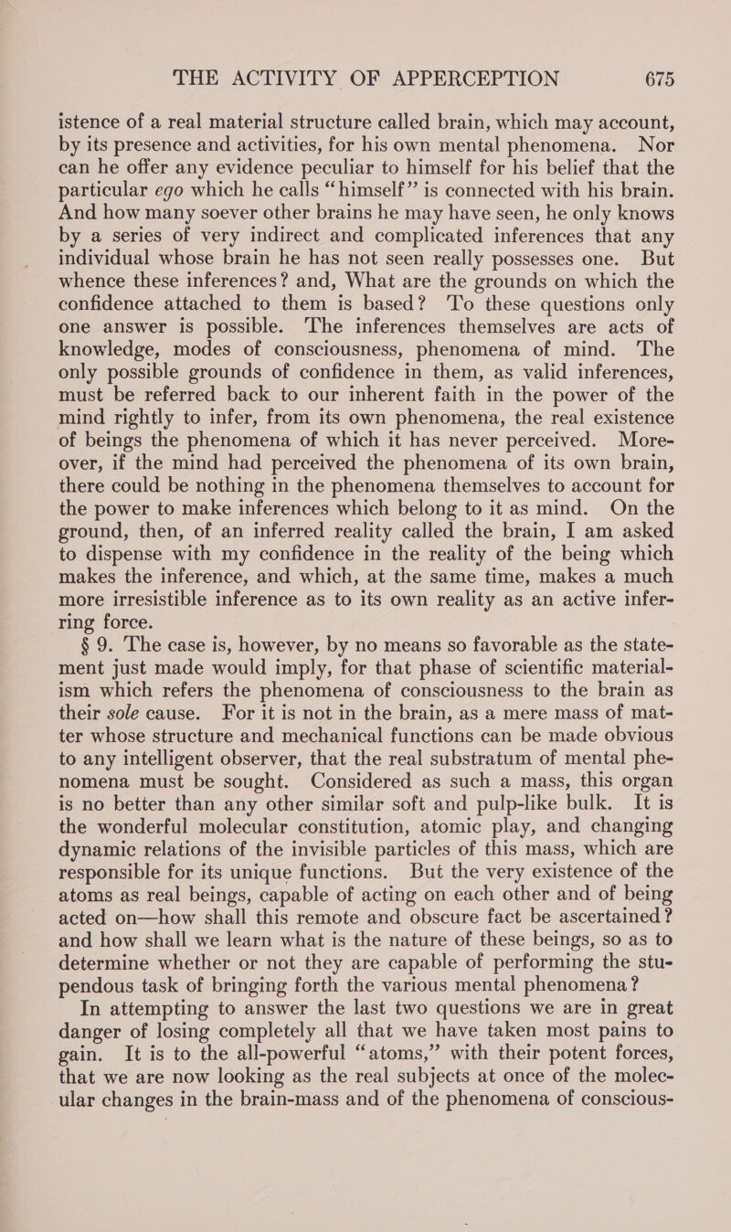 istence of a real material structure called brain, which may account, by its presence and activities, for his own mental phenomena. Nor can he offer any evidence peculiar to himself for his belief that the particular ego which he calls “himself” is connected with his brain. And how many soever other brains he may have seen, he only knows by a series of very indirect and complicated inferences that any individual whose brain he has not seen really possesses one. But whence these inferences? and, What are the grounds on which the confidence attached to them is based? 'To these questions only one answer is possible. ‘The inferences themselves are acts of knowledge, modes of consciousness, phenomena of mind. ‘The only possible grounds of confidence in them, as valid inferences, must be referred back to our inherent faith in the power of the mind rightly to infer, from its own phenomena, the real existence of beings the phenomena of which it has never perceived. More- over, if the mind had perceived the phenomena of its own brain, there could be nothing in the phenomena themselves to account for the power to make inferences which belong to it as mind. On the ground, then, of an inferred reality called the brain, I am asked to dispense with my confidence in the reality of the being which makes the inference, and which, at the same time, makes a much more irresistible inference as to its own reality as an active infer- ring force. § 9. The case is, however, by no means so favorable as the state- ment just made would imply, for that phase of scientific material- ism which refers the phenomena of consciousness to the brain as their sole cause. For it is not in the brain, as a mere mass of mat- ter whose structure and mechanical functions can be made obvious to any intelligent observer, that the real substratum of mental phe- nomena must be sought. Considered as such a mass, this organ is no better than any other similar soft and pulp-like bulk. It is the wonderful molecular constitution, atomic play, and changing dynamic relations of the invisible particles of this mass, which are responsible for its unique functions. But the very existence of the atoms as real beings, capable of acting on each other and of being acted on—how shall this remote and obscure fact be ascertained ? and how shall we learn what is the nature of these beings, so as to determine whether or not they are capable of performing the stu- pendous task of bringing forth the various mental phenomena? In attempting to answer the last two questions we are in great danger of losing completely all that we have taken most pains to gain. It is to the all-powerful “atoms,” with their potent forces, that we are now looking as the real subjects at once of the molec- ular changes in the brain-mass and of the phenomena of conscious-