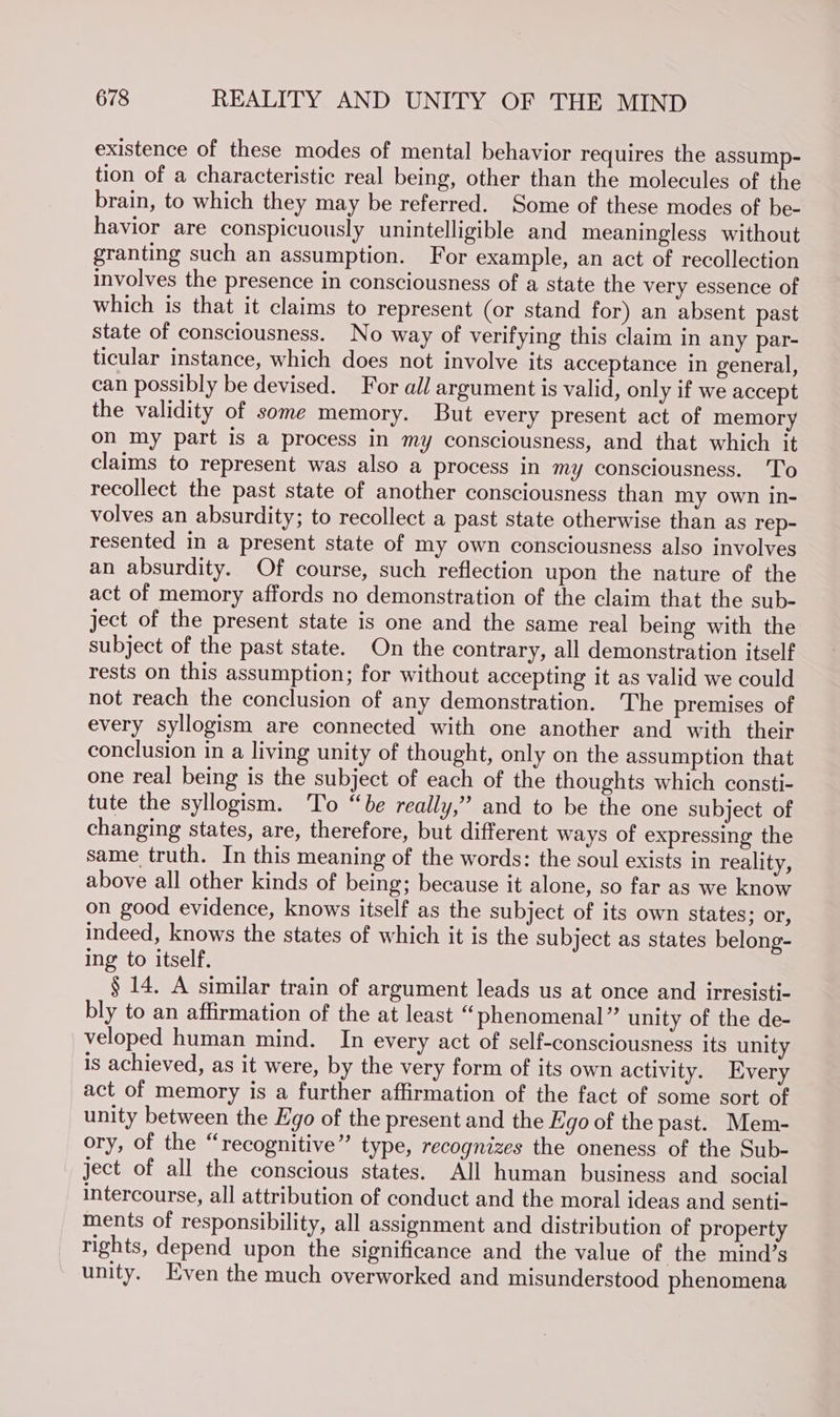 existence of these modes of mental behavior requires the assump- tion of a characteristic real being, other than the molecules of the brain, to which they may be referred. Some of these modes of be- havior are conspicuously unintelligible and meaningless without granting such an assumption. For example, an act of recollection involves the presence in consciousness of a state the very essence of which is that it claims to represent (or stand for) an absent past state of consciousness. No way of verifying this claim in any par- ticular instance, which does not involve its acceptance in general, can possibly be devised. For all argument is valid, only if we accept the validity of some memory. But every present act of memory on my part is a process in my consciousness, and that which it claims to represent was also a process in my consciousness. 'To recollect the past state of another consciousness than my own in- volves an absurdity; to recollect a past state otherwise than as rep- resented in a present state of my own consciousness also involves an absurdity. Of course, such reflection upon the nature of the act of memory affords no demonstration of the claim that the sub- ject of the present state is one and the same real being with the subject of the past state. On the contrary, all demonstration itself rests on this assumption; for without accepting it as valid we could not reach the conclusion of any demonstration. The premises of every syllogism are connected with one another and with their conclusion in a living unity of thought, only on the assumption that one real being is the subject of each of the thoughts which consti- tute the syllogism. To “be really,” and to be the one subject of changing states, are, therefore, but different ways of expressing the same truth. In this meaning of the words: the soul exists in reality, above all other kinds of being; because it alone, so far as we know on good evidence, knows itself as the subject of its own states; or, indeed, knows the states of which it is the subject as states belong- ing to itself. § 14. A similar train of argument leads us at once and irresisti- bly to an affirmation of the at least “phenomenal” unity of the de- veloped human mind. In every act of self-consciousness its unity is achieved, as it were, by the very form of its own activity. Every act of memory is a further affirmation of the fact of some sort of unity between the Ego of the present and the Ego of the past. Mem- ory, of the “recognitive” type, recognizes the oneness of the Sub- ject of all the conscious states. All human business and social intercourse, all attribution of conduct and the moral ideas and senti- ments of responsibility, all assignment and distribution of property rights, depend upon the significance and the value of the mind’s unity. Even the much overworked and misunderstood phenomena