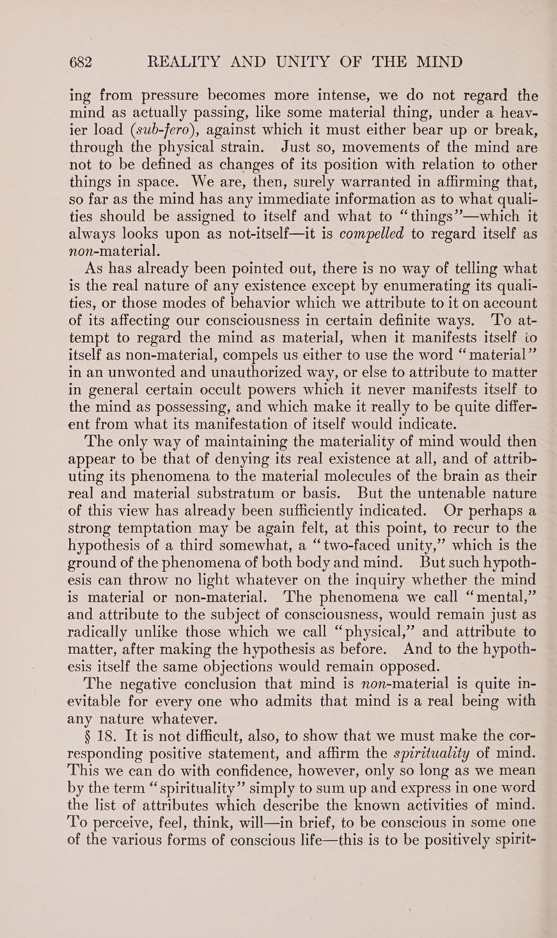ing from pressure becomes more intense, we do not regard the mind as actually passing, like some material thing, under a heavy- ier load (sub-fero), against which it must either bear up or break, through the physical strain. Just so, movements of the mind are not to be defined as changes of its position with relation to other things in space. We are, then, surely warranted in affirming that, so far as the mind has any immediate information as to what quali- ties should be assigned to itself and what to “things’—which it always looks upon as not-itself—it 1s compelled to regard itself as non-material. As has already been pointed out, there is no way of telling what is the real nature of any existence except by enumerating its quali- ties, or those modes of behavior which we attribute to it on account of its affecting our consciousness in certain definite ways. ‘To at- tempt to regard the mind as material, when it manifests itself to itself as non-material, compels us either to use the word “material” in an unwonted and unauthorized way, or else to attribute to matter in general certain occult powers which it never manifests itself to the mind as possessing, and which make it really to be quite differ- ent from what its manifestation of itself would indicate. The only way of maintaining the materiality of mind would then appear to be that of denying its real existence at all, and of attrib- uting its phenomena to the material molecules of the brain as their real and material substratum or basis. But the untenable nature of this view has already been sufficiently indicated. Or perhaps a strong temptation may be again felt, at this point, to recur to the hypothesis of a third somewhat, a “two-faced unity,’’ which is the ground of the phenomena of both body and mind. But such hypoth- esis can throw no light whatever on the inquiry whether the mind is material or non-material. ‘The phenomena we call “mental,” and attribute to the subject of consciousness, would remain just as radically unlike those which we call “physical,” and attribute to matter, after making the hypothesis as before. And to the hypoth- esis itself the same objections would remain opposed. The negative conclusion that mind is non-material is quite in- evitable for every one who admits that mind is a real being with any nature whatever. § 18. It is not difficult, also, to show that we must make the cor- responding positive statement, and affirm the spirituality of mind. This we can do with confidence, however, only so long as we mean by the term “spirituality” simply to sum up and express in one word the list of attributes which describe the known activities of mind. To perceive, feel, think, will—in brief, to be conscious in some one of the various forms of conscious life—this is to be positively spirit-