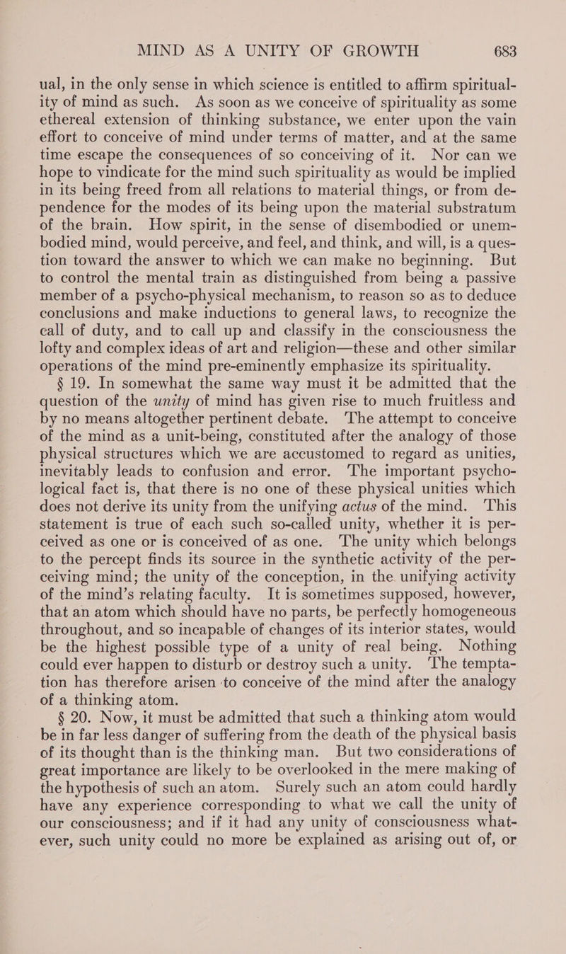 ual, in the only sense in which science is entitled to affirm spiritual- ity of mind as such. As soon as we conceive of spirituality as some ethereal extension of thinking substance, we enter upon the vain effort to conceive of mind under terms of matter, and at the same time escape the consequences of so conceiving of it. Nor can we hope to vindicate for the mind such spirituality as would be implied in its being freed from all relations to material things, or from de- pendence for the modes of its being upon the material substratum of the brain. How spirit, in the sense of disembodied or unem- bodied mind, would perceive, and feel, and think, and will, is a ques- tion toward the answer to which we can make no beginning. But to control the mental train as distinguished from being a passive member of a psycho-physical mechanism, to reason so as to deduce conclusions and make inductions to general laws, to recognize the call of duty, and to call up and classify in the consciousness the lofty and complex ideas of art and religion—these and other similar operations of the mind pre-eminently emphasize its spirituality. § 19. In somewhat the same way must it be admitted that the question of the unity of mind has given rise to much fruitless and by no means altogether pertinent debate. ‘The attempt to conceive of the mind as a unit-being, constituted after the analogy of those physical structures which we are accustomed to regard as unities, inevitably leads to confusion and error. ‘The important psycho- logical fact is, that there is no one of these physical unities which does not derive its unity from the unifying actus of the mind. ‘This statement is true of each such so-called unity, whether it is per- ceived as one or is conceived of as one. ‘The unity which belongs to the percept finds its source in the synthetic activity of the per- ceiving mind; the unity of the conception, in the unifying activity of the mind’s relating faculty. It is sometimes supposed, however, that an atom which should have no parts, be perfectly homogeneous throughout, and so incapable of changes of its interior states, would be the highest possible type of a unity of real being. Nothing could ever happen to disturb or destroy such a unity. ‘The tempta- tion has therefore arisen ‘to conceive of the mind after the analogy of a thinking atom. § 20. Now, it must be admitted that such a thinking atom would be in far less danger of suffering from the death of the physical basis of its thought than is the thinking man. But two considerations of great importance are likely to be overlooked in the mere making of the hypothesis of such anatom. Surely such an atom could hardly have any experience corresponding to what we call the unity of our consciousness; and if it had any unity of consciousness what- ever, such unity could no more be explained as arising out of, or
