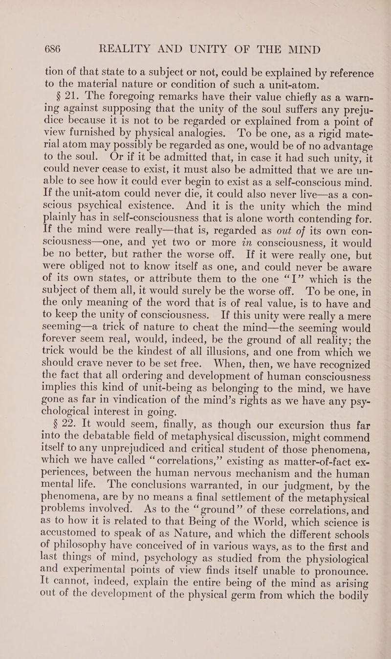 tion of that state to a subject or not, could be explained by reference to the material nature or condition of such a unit-atom. § 21. [he foregoing remarks have their value chiefly as a warn- ing against supposing that the unity of the soul suffers any preju- dice because it is not to be regarded or explained from a point of view furnished by physical analogies. To be one, as a rigid mate- rial atom may possibly be regarded as one, would be of no advantage to the soul. Or if it be admitted that, in case it had such unity, it could never cease to exist, it must also be admitted that we are un- able to see how it could ever begin to exist as a self-conscious mind. If the unit-atom could never die, it could also never live—as a con- scious psychical existence. And it is the unity which the mind plainly has in self-consciousness that is alone worth contending for. If the mind were really—that is, regarded as out of its own con- sclousness—one, and yet two or more zn consciousness, it would be no better, but rather the worse off. If it were really one, but were obliged not to know itself as one, and could never be aware of its own states, or attribute them to the one “I” which is the subject of them all, it would surely be the worse off. 'To be one, in the only meaning of the word that is of real value, is to have and to keep the unity of consciousness. If this unity were really a mere seeming—a trick of nature to cheat the mind—the seeming would forever seem real, would, indeed, be the ground of all reality; the trick would be the kindest of all illusions, and one from which we should crave never to be set free. When, then, we have recognized the fact that all ordering and development of human consciousness implies this kind of unit-being as belonging to the mind, we have gone as far in vindication of the mind’s rights as we have any psy- chological interest in going. § 22. It would seem, finally, as though our excursion thus far into the debatable field of metaphysical discussion, might commend itself to any unprejudiced and critical student of those phenomena, which we have called “correlations,” existing as matter-of-fact ex- periences, between the human nervous mechanism and the human mental life. ‘The conclusions warranted, in our judgment, by the phenomena, are by no means a final settlement of the metaphysical problems involved. As to the “ground” of these correlations, and as to how it is related to that Being of the World, which science is accustomed to speak of as Nature, and which the different schools of philosophy have conceived of in various ways, as to the first and last things of mind, psychology as studied from the physiological and experimental points of view finds itself unable to pronounce. It cannot, indeed, explain the entire being of the mind as arising out of the development of the physical germ from which the bodily