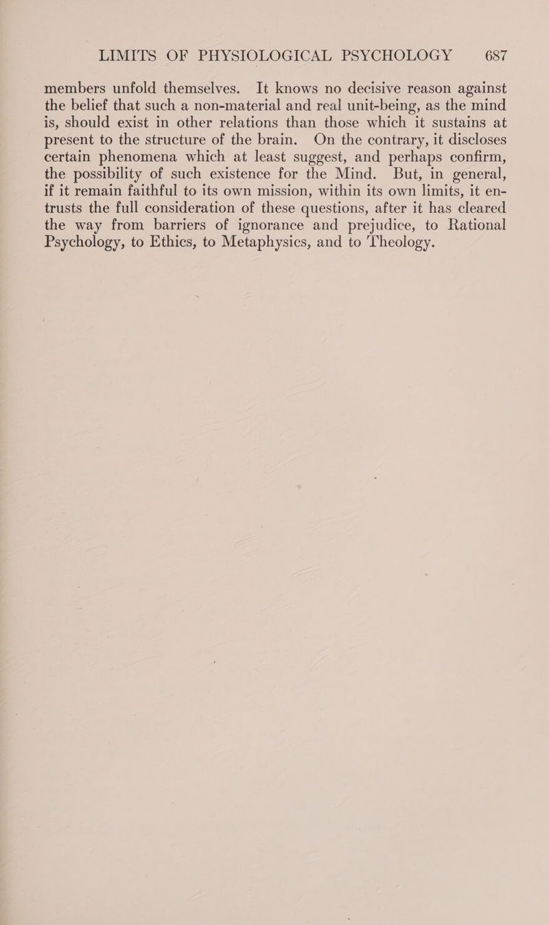 members unfold themselves. It knows no decisive reason against the belief that such a non-material and real unit-being, as the mind is, should exist in other relations than those which it sustains at present to the structure of the brain. On the contrary, it discloses certain phenomena which at least suggest, and perhaps confirm, the possibility of such existence for the Mind. But, in general, if it remain faithful to its own mission, within its own limits, it en- trusts the full consideration of these questions, after it has cleared the way from barriers of ignorance and prejudice, to Rational Psychology, to Ethics, to Metaphysics, and to Theology.