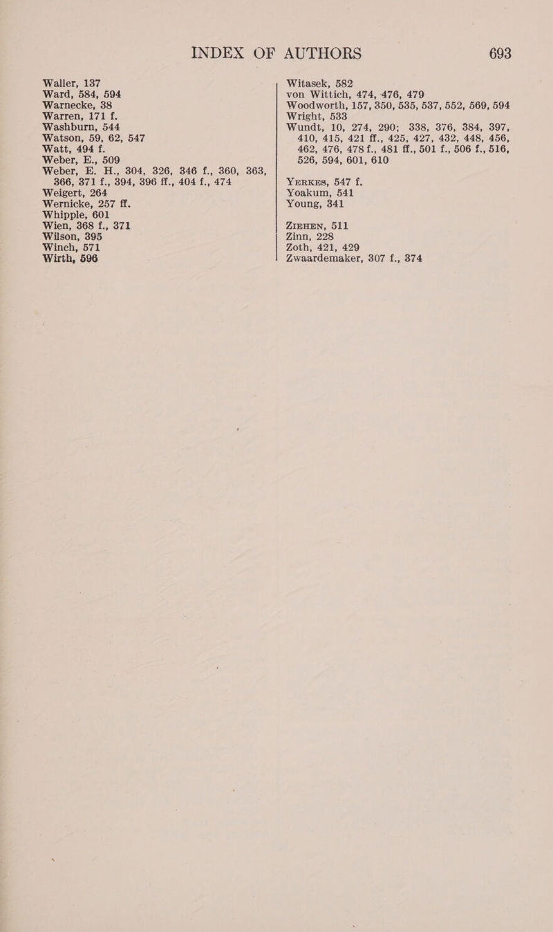 Ward, 584, 594 Warnecke, 38 Warren, 171 f. Washburn, 544 Watson, 59, 62, 547 Watt, 494 f. Weber, E., 509 Weber, E. H., 304, 326, 346 f., 360, 363, 366, 371 f., 394, 396 ff., 404 f., 474 Weigert, 264 Wernicke, 257 ff. Whipple, 601 Wien, 368 f., 371 Wilson, 395 Winch, 571 Wirth, 596 693 von Wittich, 474, 476, 479 Woodworth, 157, 350, 535, 537, 552, 569, 594 Wright, 533 Wundt, 10, 274, 290; 338, 376, 384, 397, 410, 415, 421 ff., 425, 427, 482, 448, 456, 462, 476, 478 f., 481 ff., 501 f., 506 f., 516, 526, 594, 601, 610 YERKES, 547 f. Yoakum, 541 Young, 341 ZIEHEN, 511 Zinn, 228 Zoth, 421, 429 Zwaardemaker, 307 f., 374