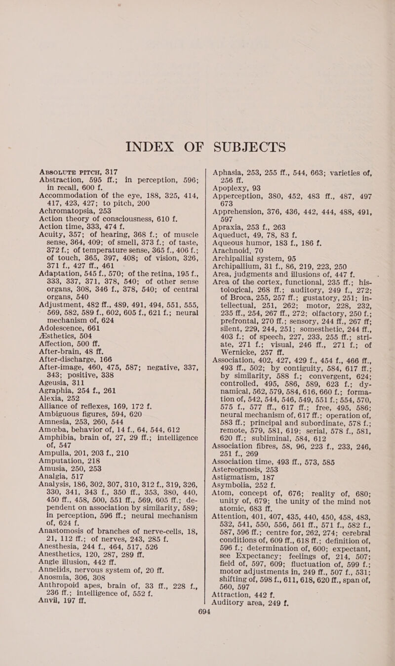 ABSOLUTE PITCH, 317 Abstraction, 595 ff.; in recall, 600 f. Accommodation of the eye, 188, 325, 414, 417, 423, 427; to pitch, 200 Achromatopsia, 253 Action theory of consciousness, 610 f. Action time, 333, 474 f. Acuity, 357; of hearing, 368 f.; of muscle sense, 364, 409; of smell, 373 f.; of taste, 372 f.; of temperature sense, 365 f., 406 f.; of touch, 365, 397, 408; of vision, 326, 371 f., 427 ff., 461 Adaptation, 545 f., 570; of the retina, 195 f., 333, 337, 371, 378, 540; of other sense organs, 308, 346 f., 378, 540; of central organs, 540 Adjustment, 482 ff., 489, 491, 494, 551, 555, - 569, 582, 589 f., 602, 605 f., 621 f.; neural mechanism of, 624 Adolescence, 661 Aisthetics, 504 Affection, 500 ff. After-brain, 48 ff. After-discharge, 166 After-image, 460, 475, 587; negative, 337, 343; positive, 338 Ageusia, 311 Agraphia, 254 f., 261 Alexia, 252 Alliance of reflexes, 169, 172 f. Ambiguous figures, 594, 620 Amnesia, 253, 260, 544 Ameeba, behavior of, 14 f., 64, 544, 612 Amphibia, brain of, 27, 29 ff.; intelligence of, 547 Ampulla, 201, 203 f., 210 Amputation, 218 Amusia, 250, 253 Analgia, 517 Analysis, 186, 302, 307, 310, 312 f., 319, 326, 330, 341, 343 f., 350 ff., 353, 380, 440, 450 ff., 458, 500, 551 ff., 569, 605 ff.; de- pendent on association by similarity, 589; in perception, 596 ff.; neural mechanism of, 624 f. Anastomosis of branches of nerve-cells, 18, 21, 112 ff.; of nerves, 243, 285 f. Anesthesia, 244 f., 464, 517, 526 Anesthetics, 120, 287, 289 ff. Angle illusion, 442 ff. Annelids, nervous system of, 20 ff. Anosmia, 306, 308 Anthropoid apes, brain of, 33 ff., 228 f., 236 ff.; intelligence of, 552 f. Anvil, 197 ff. in perception, 596; SUBJECTS Aphasia, 253, 255 ff., 544, 663; varieties of, 256 ff. Apoplexy, 93 Apperception, 380, 452, 483 ff., 487, 497 673 Apprehension, 376, 436, 442, 444, 488, 491, 597 Apraxia, 253 f., 263 Aqueduct, 49, 78, 83 f. Aqueous humor, 183 f., 186 f. Arachnoid, 70 Archipallial system, 95 Archipallium, 31 f., 86, 219, 223, 250 Area, judgments and illusions of, 447 f. : Area of the cortex, functional, 235 ff.; his- tological, 268 ff.; auditory, 249 f., 272; of Broca, 255, 257 ff.; gustatory, 251; in- tellectual, 251, 262; motor, 228, 232, 235 ff., 254, 267 ff., 272; olfactory, 250 f.; prefrontal, 270 ff.; sensory, 244 ff., 267 ff; silent, 229, 244, 251; somesthetic, 244 ff., 403 f.; of speech, 227, 233, 255 ff.; stri- ate, 271 f.:\ visual, 246.50 27171. ot Wernicke, 257 ff. Association, 402, 427, 429 f., 454 f., 466 ff., 493 ff., 502; by contiguity, 584, 617 ff.; by similarity, 588 f.; convergent, 624; controlled, 495, 586, 589, 623 f.; dy- namical, 562, 579, 584, 616, 660 f.; forma- tion of, 542, 544, 546, 549, 551 f.; 554, 570, 575 f{., 577 ff., 617 ff.; free, 495, 586; neural mechanism of, 617 ff.; operation of, 583 ff.; principal and subordinate, 578 f.; remote, 579, 581, 619; serial, 578 f., 581, 620 ff.; subliminal, 584, 612 Association fibres, 58, 96, 223 f., 233, 246, 251 f., 269 Association time, 4983 ff., 573, 585 Astereognosis, 253 Astigmatism, 187 Asymbolia, 252 f. Atom, concept of, 676; reality of, 680; unity of, 679; the unity of the mind not atomic, 683 ff, Attention, 401, 407, 435, 440, 450, 458, 483, 532, 541, 550, 556, 561 ff., 571 f., 582 f., 587, 596 ff.; centre for, 262, 274; cerebral conditions of, 609 ff., 618 ff.; definition of, 596 f.; determination of, 600; expectant, see Expectancy; feelings of, 214, 507; field of, 597, 609; fluctuation of, 599 f.; motor adjustments in, 249 ff., 507 f., 531; shifting of, 598 f., 611, 618, 620 ff., span of, 560, 597 Attraction, 442 f. Auditory area, 249 f,
