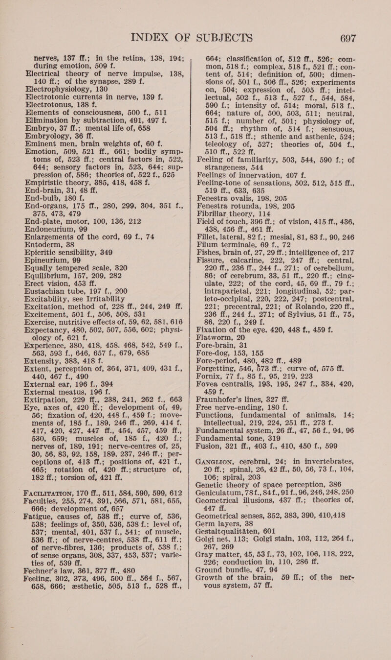 nerves, 137 ff.; in the retina, 138, 194; during emotion, 509 f. Electrical theory of nerve impulse, 140 ff.; of the synapse, 289 f. Electrophysiology, 130 Electrotonic currents in nerve, 139 f. Electrotonus, 138 f. Elements of consciousness, 500 f., 511 Elimination by subtraction, 491, 497 f. Embryo, 37 ff.; mental life of, 658 Embryology, 36 ff. Eminent men, brain weights of, 60 f. Emotion, 509, 521 ff., 661; bodily symp- toms of, 523 ff.; central factors in, 522, 644; sensory factors in, 523, 644; sup- pression of, 586; theories of, 522 f., 525 Empiristic theory, 385, 418, 458 f. End-brain, 31, 48 ff. End-bulb, 180 f. End-organs, 175 ff., 280, 299, 304, 351 f., 375, 473, 479 End-plate, motor, 100, 136, 212 Endoneurium, 99 Enlargements of the cord, 69 f., 74 Entoderm, 38 Epicritic sensibility, 349 Epineurium, 99 Equally tempered scale, 320 Equilibrium, 157, 209, 282 Erect vision, 453 ff. Eustachian tube, 197 f., 200 Excitability, see Irritability Excitation, method of, 228 ff., 244, 249 ff. Excitement, 501 f., 506, 508, 531 Exercise, nutritive effects of, 59, 62, 581, 616 Expectancy, 480, 502, 507, 556, 602; physi- ology of, 621 f. Experience, 380, 418, 458. 468, 542, 549 f., 563, 593 f., 646, 657 f., 679, 685 Extensity, 383, 418 f. Extent, perception of, 364, 371, 409, 431 f., 440, 467 f., 490 External ear, 196 f., 394 External meatus, 196 f. Extirpation, 229 ff., 238, 241, 262 f., 663 Eye, axes of, 420 ff.; development of, 49, 56; fixation of, 420, 448 f., 459 f.; move- ments of, 185 f., 189, 246 ff., 269, 414 f. 417, 420, 427, 447 ff., 454, 457, 459 ff., 530, 659; muscles of, 185 f., 420 f.; nerves of, 189, 191; nerve-centres of, 25, 30, 56, 83, 92, 158, 189, 237, 246 ff.; per- ceptions of, 413 ff.; positions of, 421 f., 465; rotation of, 420 ff.; structure of, 182 ff.; torsion of, 421 ff, 138, FaciLiITaTion, 170 ff., 511, 584, 590, 599, 612 Faculties, 255, 274, 391, 566, 571, 581, 655, 666; development of, 657 Fatigue, causes of, 538 ff.; curve of, 536, ' §88; feelings of, 350, 536, 538 f.; level of, 587; mental, 401, 537 f., 541; of muscle, 536 ff.; of nerve-centres, 538 ff., 611 ff.; of nerve-fibres, 136; products of, 538 f.; of sense organs, 308, 337, 453, 537; varie- ties of, 539 ff. Fechner’s law, 361, 377 ff., 480 Feeling, 302, 373, 496, 500 ff., 564 f., 567, 658, 666; esthetic, 505, 513 f., 528 ff., 697 664; classification of, 512 ff., 526; com- mon, 518 f.; complex, 518 f., 521 ff.; con- tent of, 514; definition of, 500; dimen- sions of, 501 f., 506 ff., 526; experiments on, 504; expression of, 505 ff.; intel- lectual, 502 f., 513 f., 527 f., 544, 584, 590 f.; intensity of. 514; moral, 513 f., 664; nature of, 500, 503, 511; neutral, 515 f.; number of, 501; physiology of, 504 ff.; rhythm of, 514 f.; sensuous, 513 f., 518 ff.; sthenic and asthenic, 524; teleology of, 527; theories of, 504 f., 510 ff., 522 ff, Feeling of familiarity, 503, 544, 590 f.; of strangeness, 544 Feelings of innervation, 407 f. Feeling-tone of sensations, 502, 512, 515 ff., 519 ff., 633, 635 Fenestra ovalis, 198, 205 Fenestra rotunda, 198, 205 Fibrillar theory, 114 Field of touch, 396 ff.; of vision, 415 ff., 436, 438, 456 ff., 461 ff. Fillet, lateral, 82 f.; mesial, 81, 83 f., 90, 246 Filum terminale, 69 f., 72 Fishes, brain of, 27, 29 ff.; intelligence of, 217 Fissure, calcarine, 222, 247 ff.; central, 220 ff., 236 ff., 244 f., 271; of cerebellum, 86; of cerebrum, 33, 51 ff., 220 ff.; cing- ulate, 222; of the cord, 45, 69 ff., 79 f.; intraparietal, 221; longitudinal, 52; par- ieto-occipital, 220, 222, 247; postcentral, 221; precentral, 221; of Rolando, 220 ff., 236 ff., 244 f., 271; of Sylvius, 51 ff., 75, 86, 220 f., 249 f. Fixation of the eye. 420, 448 f., 459 f. Flatworm, 20 Fore-brain, 31 Fore-dog, 153, 155 Fore-period, 480, 482 ff., 489 Forgetting, 546, 573 ff.; curve of, 575 ff. Fornix, 77 f., 85 f., 95, 219, 223 Fovea centralis, 193, 195, 247 f., 334, 420, 459 f. Fraunhofer’s lines, 327 ff. Free nerve-ending, 180 f. Functions, fundamental of animals, 14; intellectual, 219, 224, 251 ff., 273 f. Fundamental system, 26 ff., 47, 56 f., 94, 96 Fundamental tone, 319 Fusion, 321 ff., 403 f., 410, 450 f., 599 GANGLION, cerebral, 24; in invertebrates, 20 ff.; spinal, 26, 42 ff., 50, 56, 73 f., 104, 106; spiral, 203 Genetic theory of space perception, 386 Geniculatum, 78f., 84f., 91 f., 96, 246, 248, 250 Geometrical illusions, 437 ff.; theories of, 447 ff. P Geometrical senses, 352, 383, 390, 410,418 Germ layers, 38 Gestaltqualitaten, 601 Golgi net, 113; Golgi stain, 103, 112, 264 f., 267, 269 Gray matter, 45, 53 f., 73, 102, 106, 118, 222, 226; conduction in, 110, 286 ff. Ground bundle, 47, 94 Growth of the brain, vous system, 57 ff. 59 ff.; of the ner-