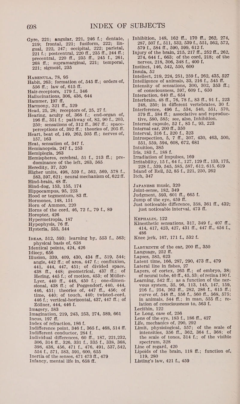 Gyre, 221; angular, 221, 246 f.; dentate, 219; frontal, 221; fusiform, 222; lin- gual, 222, 247; occipital, 222; parietal, 221 f.; postcentral, 220 ff., 235 ff., 244 ff.; precentral, 220 ff., 235 ff., 245 f., 261, 268 ff.; supramarginal, 221; temporal, 221; sigmoid, 235 HABENULA, 78, 95 Habit, 263; formation of, 545 ff.; orders of, 556 ff.; law of, 615 ff. Hair-receptors, 179 f., 346 Hallucinations, 306, 436, 644 Hammer, 197 ff. Harmony, 321 ff., 529 Head, 25, 28; receptors of, 25, 27 f. Hearing, acuity of, 368 f.; end-organ of, 196 ff., 351 f.; pathway of, 82, 90 f., 203, 250; sensations of, 312 ff., 367 ff.; space- perceptions of, 392 ff.; theories of, 205 ff. Heart, beat of, 149, 262, 505 ff.; nerves of, 157, 163 Heat, sensation of, 347 f. Hemianopsia, 247 f., 253 Hemiplegia, 263 Hemispheres, cerebral, 51 f., 213 ff.; pre- dominance of the left, 263, 565 Heredity, 37, 520 Higher units, 498, 559 f., 562, 569, 578 f., 583, 597, 621; neural mechanism of, 622 ff. Hind-brain, 48 ff. Hind-dog, 153, 155, 174 Hippocampus, 95, 223 Hood or tegmentum, 83 ff. Hormones, 148, 151 Horn of Ammon, 220 Horns of the cord, 46, 72 f., 79 f., 89 Horopter, 426 Hypermetropia, 187 Hypophysis, 76 ff. Hysteria, 535, 544 IpBas, 512, 593; learning by, 553 f., 563; physical basis of, 638 Identical points, 424, 426 Idiocy, 656 Illusion, 339, 409, 430, 434 ff., 519, 544; angle, 442 ff.; of area, 447 f.; confluxion, 441, 444, 447, 451; of divided space, 438 ff., 448; geometrical, 437 ff.; of Hering, 445 f.; of motion, 453; of Miller- Lyer, 440 ff., 448, 450 f.; one-dimen- sional, 438 ff.; of Poggendorf, 440, 444, 446, 451: theories of, 447 ff., 456; of time, 440; of touch, 440; twisted-cord, 446 f.; vertical-horizontal, 437, 447 ff.; of Zoliner, 444, 446 f. Imagery, 583 Imagination, 219, 243, 253, 274, 589, 661 Incus, 197 ff. Index of refraction, 186 f. Indifference point, 346 f., 365 f., 468, 514 ff. Indifferent conductor, 284 f. Individual differences, 60 ff., 187, 221,232, 306, 314 ff., 326, 331 f., 335 f., 338, 368, 398, 4388, 456, 471 f., 476, 491, 537, 542, 554 f., 571, 583, 591, 600, 655 Inertia of the senses, 471 473 ff., 479 Infancy, mental life in, 658 ff. Inhibition, 148, 162 ff., 170 ff., 262, 274, 287, 507 f., 511, 532, 539 f., 551, 562, 572, 579 f., 584 ff., 590, 599, 612 f. Injury of the brain, 215, 217 ff., 252 ff., 262, 274, 644 f., 663; of the cord, 218; of the nerves, 218, 306, 348 f., 400 f. Instinct, 146, 542, 550, 600 Insula, 52 Intellect, 219, 224, 251, 259 f., 262, 485, 527 Intelligence of animals, 33, 216 f., 545 ff. Intensity of sensations, 300, 302, 353 ff.; of consciousness, 597, 609 f., 650 Interaction, 640 ff., 654 Interbrain, 48 ff., 76, 78 f., 83 ff., 91 f., 223 248, 250; in different vertebrates, 30 f. Interference, 496 f., 534, 540, 551, 570, 579 ff., 584 ff.; associative and reproduc- tive, 580, 585; see, also, Inhibition. Internal capsule, 52 f., 85 f., 93, 223 Internal ear, 200 ff., 350 Interval, 316 f., 320 f., 323 Introspection, 5, 7 ff., 307, 430, 463, 500, 551, 559, 594, 608, 672, 681 Intuition, 385 Iris, 183 f., 188 f. Irradiation of impulses, 169 Irritability, 15 f., 64 f., 127, 129 ff., 133, 175, 228 f., 539, 545, 585, 587, 612, 615, 619 Island of Reil, 52, 85 f., 221, 250, 262 Itch, 347 JAPANESE music, 320 Joint-sense, 182, 349 Judgment, 593, 601 ff., 665 f. Jump of the eye, 459 ff. Just noticeable difference, 358, 361 ff., 432; just noticeable interval, 473 ff. KEPHALIN, 122 Kinesthetic sensations, 317, 349 f., 407 ff., 414, 417, 423, 427, 431 ff., 447 ff., 454 f., 486 Knee jerk, 167, 171 f., 532 f. LABYRINTH of the ear, 200 ff., 350 Language, 252 ff. Lapses, 585, 623 Latent time, 166, 287, 290, 473 ff., 479 Lateral line in fishes, 27 Layers, of cortex, 265 ff.; of embryo, 38; of neural tube, 40 ff., 45, 53; of retina 190 f. Learning, 542 ff.; as a function of the ner- vous system, 35, 96, 113, 145, 147, 159, 216 {:, 254, 262 ff., 282, 286.f., 615 ff.; curve of, 548 ff., 556 f., 560 ff., 568, 575; in animals, 544 ff.; in man, 555 ff.; re- lation of consciousness to, 563 f. Lecithin, 122 Le Long, case of, 256 Lens of the eye, 183 f., 186 ff., 427 Life, mechanics of, 290, 292 Limit, physiological, 557; of the scale of intensities, 356 ff., 362, 364 f., 368; of the scale of tones, 314 f.; of the visible spectrum, 328 Line of regard, 420 Lipoids of the brain, 118 ff.; function of, 119, 280 Listing’s law, 421 f., 459 ©