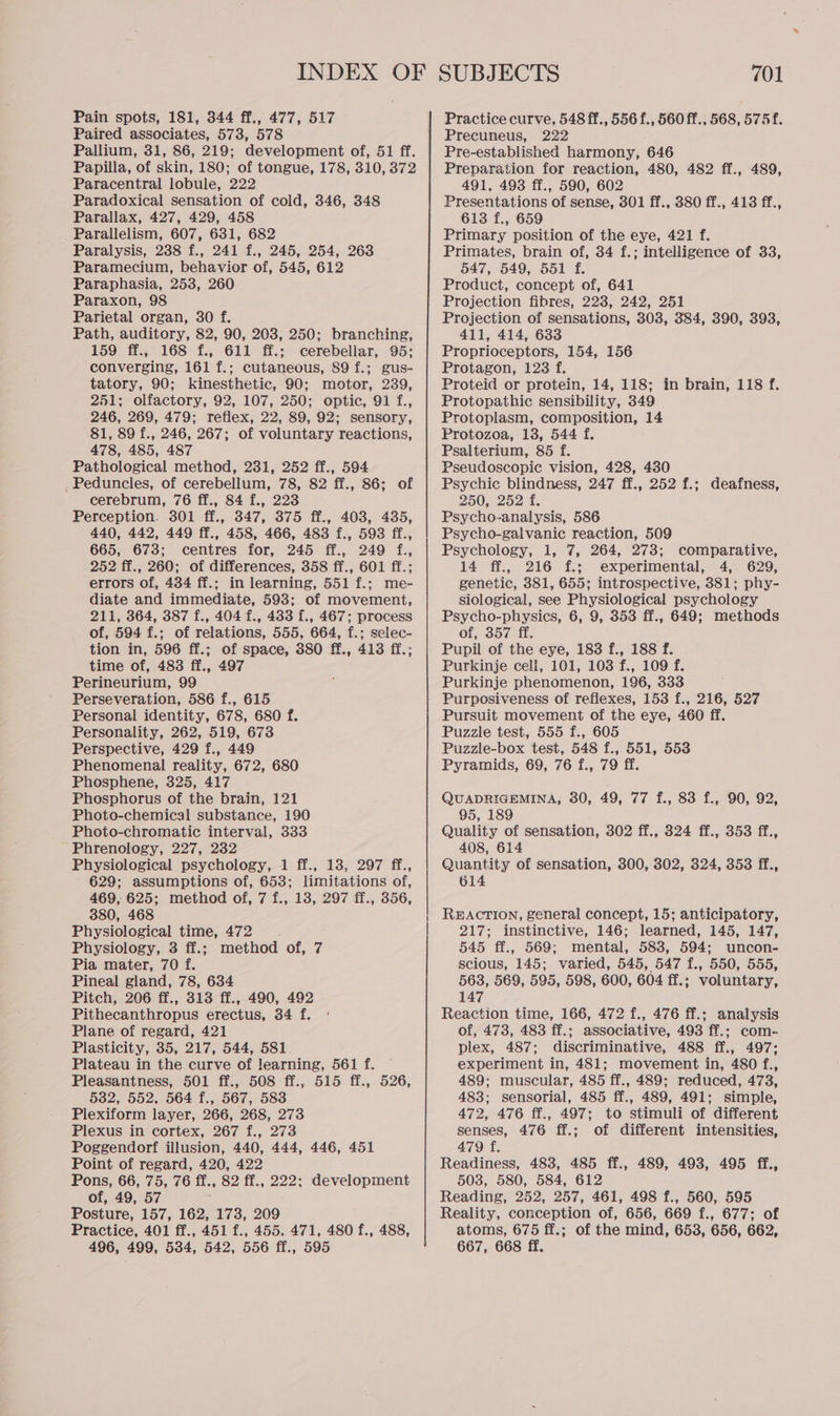 Pain spots, 181, 344 ff., 477, 517 Paired associates, 573, 578 Papilla, of skin, 180; of tongue, 178, 310, 372 Paracentral lobule, 222 Paradoxical sensation of cold, 346, 348 Parallax, 427, 429, 458 Parallelism, 607, 631, 682 Paralysis, 238 f., 241 f., 245, 254, 263 Paramecium, behavior of, 545, 612 Paraphasia, 253, 260 Paraxon, 98 Parietal organ, 30 f. Path, auditory, 82, 90, 203, 250; branching, 159 ff., 168 f., 611 ff.; cerebeliar, 95: converging, 161 f.; cutaneous, 89 f.; gus- tatory, 90; kinesthetic, 90; motor, 239, 251; olfactory, 92, 107, 250; optic, 91 f., 246, 269, 479; reflex, 22, 89, 92; sensory, 81, 89 f., 246, 267; of voluntary reactions, 478, 485, 487 Pathological method, 231, 252 ff., 594 _Peduncles, of cerebellum, 78, 82 ff., 86; of cerebrum, 76 ff., 84 f., 223 Perception. 301 ff., 347, 375 ff., 403, 435, 440, 442, 449 ff., 458, 466, 483 f., 593 ff., 665, 673; centres for, 245 ff., 249 f., 252 ff., 260; of differences, 358 ff., 601 ff.; errors of, 434 ff.; in learning, 551 f.; me- diate and immediate, 593; of movement, 211, 364, 387 f., 404 f., 433 f., 467; process of, 594 f.; of relations, 555, 664, f.; selec- tion in, 596 ff.; of space, 380 ff., 413 ff.; time of, 483 ff., 497 Perineurium, 99 Perseveration, 586 f., 615 Personal identity, 678, 680 f. Personality, 262, 519, 673 Perspective, 429 f., 449 Phenomenal reality, 672, 680 Phosphene, 325, 417 Phosphorus of the brain, 121 Photo-chemical substance, 190 Photo-chromatic interval, 333 Phrenology, 227, 2382 Physiological psychology, 1 ff., 13, 297 ff., 629; assumptions of, 653; limitations of, 469, 625; method of, 7 f., 13, 297 ff., 356, 380, 468 Physiological time, 472 Physiology, 3 ff.; method of, 7 Pia mater, 70 f. Pineal gland, 78, 634 Pitch, 206 ff., 313 ff., 490, 492 Pithecanthropus erectus, 34 f. Plane of regard, 421 Plasticity, 35, 217, 544, 581 Plateau in the curve of learning, 561 f. Pleasantness, 501 ff., 508 ff., 515 ff., 526, 532, 552, 564 f., 567, 583 Plexiform layer, 266, 268, 273 Plexus in cortex, 267 f., 273 Poggendorf illusion, 440, 444, 446, 451 Point of regard, 420, 422 Pons, 66, 75, 76 ff., 82 ff., 222: development of, 49, 57 Posture, 157, 162, 173, 209 Practice, 401 ff., 451 f., 455, 471, 480 f., 488, Practice curve, 548 ff., 556 f., 560 ff., 568, 575f. Precuneus, 222 Pre-established harmony, 646 Preparation for reaction, 480, 482 ff., 489, 491, 493 ff., 590, 602 Presentations of sense, 301 ff., 380 ff., 413 ff., 613 f., 659 Primary position of the eye, 421 f. Primates, brain of, 34 f.; intelligence of 33, 547, 549, 551 f. Product, concept of, 641 Projection fibres, 223, 242, 251 Projection of sensations, 308, 384, 390, 393, 411, 414, 633 Proprioceptors, 154, 156 Protagon, 123 f. Proteid or protein, 14, 118; in brain, 118 f. Protopathic sensibility, 349 Protoplasm, composition, 14 Protozoa, 13, 544 f. Psalterium, 85 f. Pseudoscopic vision, 428, 430 Psychic blindness, 247 ff., 252 f.; deafness, 250, 252 4. Psycho-analysis, 586 Psycho-galvanic reaction, 509 Psychology, 1, 7, 264, 273; comparative, 14 ff., 216 f.; experimental, 4, 629, genetic, 381, 655; introspective, 381; phy- siological, see Physiological psychology Psycho-physics, 6, 9, 353 ff., 649; methods of, 357 ff. Pupil of the eye, 183 f., 188 f. Purkinje cell, 101, 103 f., 109 f. Purkinje phenomenon, 196, 333 Purposiveness of reflexes, 153 f., 216, 527 Pursuit movement of the eye, 460 ff. Puzzle test, 555 f., 605 Puzzle-box test, 548 f., 551, 553 Pyramids, 69, 76 f., 79 ff. QUADRIGEMINA, 380, 49, 77 f., 83 f., 90, 92, 95, 189 Quality of sensation, 302 ff., 324 ff., 353 ff., 408, 614 Quantity of sensation, 300, 302, 324, 353 ff., 614 REACTION, general concept, 15; anticipatory, 217; instinctive, 146; learned, 145, 147, 545 ff., 569; mental, 583, 594; uncon- scious, 145; varied, 545, 547 f., 550, 555, 563, 569, 595, 598, 600, 604 ff.; voluntary, 147 Reaction time, 166, 472 f., 476 ff.; analysis of, 473, 483 ff.; associative, 493 ff.; com- plex, 487; discriminative, 488 ff., 497; experiment in, 481; movement in, 480 f., 489; muscular, 485 ff., 489; reduced, 473, 483; sensorial, 485 ff., 489, 491; simple, 472, 476 ff., 497; to stimuli of different senses, 476 ff.; of different intensities, 479 f. Readiness, 483, 485 ff., 489, 493, 495 ff., 503, 580, 584, 612 Reading, 252, 257, 461, 498 f., 560, 595 Reality, conception of, 656, 669 f., 677; of atoms, 675 ff.; of the mind, 653, 656, 662,