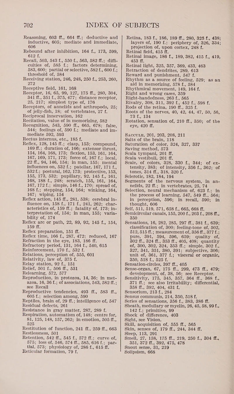 Reasoning, 603 ff., 664 ff.; deductive and inductive, 605; mediate and immediate, 606 Rebound after inhibition, 164 f., 173, 599, Giezmte Recall, 503, 543 f., 550 f., 563, 582 ff.; diffi- culties of, 585 f.; factors determining, 583, 600; partial or selective, 582 f., 600 f.; threshold of, 584 Receiving station, 246, 248, 250 f., 253, 260, ie Receptive field, 161, 168 Receptor, 16, 65, 99, 127, 175 ff., 280, 304, 341 ff., 351 f., 375, 477; distance receptor, 25, 217; simplest type of, 176 Receptors, of annelids and arthropods, 25; of jelly-fish, 18; of vertebrates, 27 f. Reciprocal innervation, 162 Recitation, value of in memorizing, 582 Recognition, 548, 590 ff., 665, 678; false, 544; feelings of, 590 f.; mediate and im- mediate 592, 593 Rectus internus, etc., 185 f. Reflex, 128, 145 ff.; clasp, 153; compound, 169 ff.; duration of, 166; extensor thrust, 154, 164, 168, 173; flexion, 153, 161, 164, 167, 169, 171, 173; force of, 167 f.; local, 22 ff., 94, 146, 154; in man, 155; mental influences on, 532 f.; patellar, 167, 171 f., 532f.; postural, 162, 173; protective, 153, 155, 173, 532; pupillary, 92, 145 f., 161, 168, 188 f., 248; scratch, 155, 161, 164, 167, 172 f.; simple, 146 f., 170; spread of, 168 f.; stepping, 154, 164; winking, 164, 167; wiping, 154 Reflex action, 145 ff., 281, 538; cerebral in- fluence on, 158 f., 171 f., 241, 262; char- acteristics of, 159 ff.; fatality of, 173; in- terpretation of, 154; in man, 155; varia- bility of, 174 Reflex arc or path, 22, 89, 92, 145 f., 154, 159 ff. Reflex preparation, 151 ff. Reflex time, 166 f., 287, 472; reduced, 167 Refraction in the eye, 183, 186 ff. Refractory period, 131, 164 f., 540, 615 Reinforcement, 170 f., 532 f. Relations, perception of, 555, 601 Relativity, law of, 375 f. Relay station, 92 f., 151 Relief, 501 f., 506 ff., 531 Relearning, 572, 577 Reproduction, in protozoa, 14, 36; in met- azoa, 16, 36 f.; of associations, 543, 582 ff.; see Recall Reproductive tendencies, 493 ff., 583 ff., 605 f.; selection among, 590 Reptiles, brain of, 29 ff.; intelligence of, 547 Residual defects, 261 Resistance in gray matter, 287, 289 f. Respiration, automatism of, 148; centre for, 81, 125, 148, 157, 262; in emotion, 505 ff., 525 Restitution of function, 241 ff., 259 ff., 663 Restlessness, 501 Retention, 542 ff., 545 f., 572 ff.; curve of, 575; loss of, 546, 574 ff., 585, 616 f.; par- tial, 573; physiology of, 286 f., 615 ff. Reticular formation, 79 f. Retina, 183 f., 186, 189 ff., 280, 325 f., 438: layers of, 190 f.; periphery of, 326, 334; projection of, upon cortex, 248 f. Retinal field, 415 ff. Retinal image, 186 f., 189, 382, 415 f., 419, 453 ff. Retinal light, 325, 357, 369, 433, 463 Retraction of dendrites, 289, 613 Reward and punishment, 547 f. Rhythm as a source of feeling, 529; as an aid in memorizing, 578 f., 584 Rhythmical movement, 149, 164 f. Right and wrong cases, 359 Right-handedness, 263 f., 565 Rivalry, 308, 311, 392 f., 452 f., 598 f. Rods of the retina, 190 ff., 325 f. Roots of the nerves, 40, 42, 44, 47, 50, 56, (dts 14 Rotation, sensation of, 210 ff., 350; of the eye, 420 ff. SACCULE, 201, 203, 208, 211 Salts of the brain, 118 Saturation of color, 324, 327, 337 Saving method, 573 Scala tympani, 201 ff. Scala vestibuli, 201 ff. Scale, of colors, 328, 330 f., 344; of ex- tensity, 383; of intensity, 356 f., 362; of tones, 314 ff., 318, 320 f. Sclerotic, 182, 184, 194 Segments of the nervous system, in an- nelids, 22 ff.; in vertebrates, 25, 74 Selection, neural mechanism of, 623 f.; in the process of learning, 547, 549 ff., 564; in perception, 596; in recall, 590; in thought, 606 Self, 511, 519, 571, 658 f., 665, 668 ff. Semicircular canals, 155, 200 f., 203 f., 208 ff., 350 Sensations, 16, 282, 285, 297 ff., 381 f., 639; classification of, 300; feeling-tone of, 502, 512, 515 ff.; measurement of, 356 ff., 377 f.; pure, 391, 594, 596, 659; quality of, 302 ff., 324 ff., 353 ff., 405, 408; quantity of, 300, 302, 324, 353 ff.; simple, 302 f., 327, 341, 351, 380, 391; subjective, 306; unit of, 361, 377 f.; visceral or organic, 350, 518 f., 525 f. Sensation-circles, 397 ff., 405 Sense-organ, 67, 175 ff., 299, 473 ff., 479; development, of, 38, 56; see Receptor. Sensitivity, 175, 345, 357, 364 ff., 368 f., 371 ff.; see also Irritability; differential, 358 ff., 392, 404, 431 f. Sensorium, 213 f., 284 Sensus communis, 214, 350, 518 f. Series of sensations, 356 f., 383, 386 ff. Sheath, medullary or myelin, 26, 45, 58, 99 f., 142 f.; primitive, 99 Shock of difference, 403 Sight, see Vision. ; Skill, acquisition of, 555 ff., 565 Skin, senses of, 179 ff., 244, 344 ff. Sleep, 113, 291 Smell, 27, 158, 175 ff., 219, 250 f., 304 ff., 351, 372 ff., 392, 475, 478 Snout sense, 31, 219 Solipsism, 668