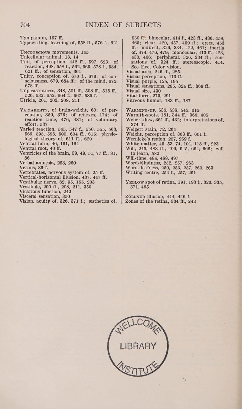 Tympanum, 197 ff. Typewriting, learning of, 558 ff., 576 f., 621 UNCONSCIOUS movements, 145 Unicellular animal, 13, 14 Unit, of perception, 442 ff., 597, 623; of reaction, 498, 558 f., 562, 569, 578 f., 584, 621 ff.; of sensation, 361 Unity, conception of, 670 f., 676; of con- ' sciousness, 679, 684 ff.; of the mind, 672, 678 ff. Unpleasantness, 348, 501 ff., 508 ff., 515 ff., 526, 532, 552, 564 f., 567, 585 f. Utricle, 201, 203, 208, 211 VARIABILITY, Of brain-weight, 60; of per- ception, 359, 376; of reflexes, 174; of reaction time, 476, 481; of voluntary effort, 537 Varied reaction, 545, 547 f., 550, 555, 563, 569, 595, 598, 600, 604 ff., 615; physio- logical theory of, 611 ff., 620 Ventral horn, 46, 151, 154 Ventral root, 40 ff. Ventricles of the brain, 39, 49, 51, 77 ff., 81, 86 Verbal amnesia, 253, 260 Vermis, 86 f. Vertebrates, nervous system of, 25 ff. Vertical-horizontal illusion, 437, 447 ff. Vestibular nerve, 82, 95, 155, 203 Vestibule, 200 ff., 208, 211, 350 Vicarious function, 242 Visceral sensation, 350 Vision, acuity of, 326, 371 f.; esthetics of, 530 f°; binocular, 414 f., 423 ff., 436, 458, 465; clear, 420, 457, 459 ff.; erect, 453 ff.; indirect, 326, 334, 422, 461; inertia of, 474, 476, 479; monocular, 413 ff., 423, 430, 466; peripheral. 326, 334 ff.; sen- sations of, 324 ff.; stereoscopic, 414. See Eye, Color vision. Visual area, 246 ff., 285 Visual perception, 413 ff. Visual purple, 125, 195 Visual sensations, 285, 324 ff., 369 ff. Visual size, 430. Vital force, 279, 291 Warmth-spots, 181, 344 ff., 366, 405 Weber’s law, 361 ff., 432; interpretations of, 374 ff. Weight, perception of, 363 ff., 601 f. Wernicke’s region, 257, 259 f. White matter, 45, 53, 74, 101, 118 ff., 223 Will, 243, 483 ff., 496, 645, 664, 666; will to learn, 582 Will-time, 484, 488, 497 Word-deafness, 250, 253, 257, 260, 263 Writing centre, 254 f., 257, 261 YELLOW spot of retina, 191, 193 f., 326, 335, 371, 465 ZOLLNER illusion, 444, 446 f. Zones of the retina, 334 ff., 343
