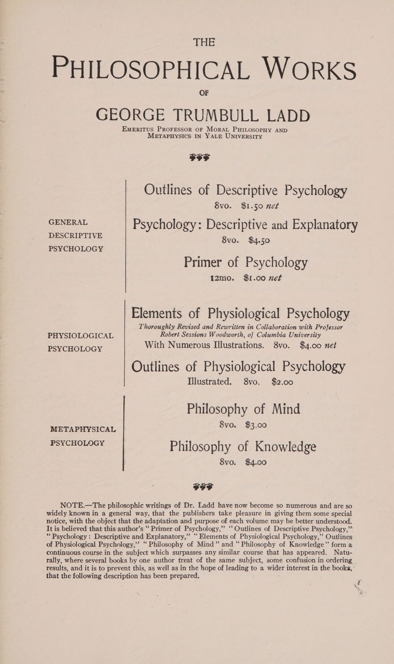 THE PHILOSOPHICAL WORKS GEORGE TRUMBULL LADD EMERITUS PROFESSOR OF Morar PHILOSOPHY AND METAPHYSICS IN YALE UNIVERSITY FF Outlines of Descriptive Psychology 8vo. $1.50 net GENERAL Psychology: Descriptive and Explanatory DESCRIPTIVE 8vo. $4.50 PSYCHOLOGY | Primer of Psychology I2mo. $1.00 xet Elements of Physiological Psychology Thoroughly Revised and Rewritten in Collaboration with Professor PHYSIOLOGICAL Robert Sessions Waedworth, of Columbia University With Numerous Illustrations. 8vo. $4.00 net PSYCHOLOGY Outlines of Physiological Psychology Illustrated. 8vo. $2.00 Philosophy of Mind METAPHYSICAL 8vo. $3.00 ee Philosophy of Knowledge 8vo. $4.00 FFF NOTE.—The philosophic writings of Dr. Ladd have now become so numerous and are so widely known in a general way, that the publishers take pleasure in giving them some special notice, with the object that the adaptation and purpose of each volume may be better understood. It is believed that this author’s “ Primer of Psychology,’’ ‘Outlines of Descriptive Psychology,” ‘Psychology : Descriptive and Explanatory,” “Elements of Physiological Psychology,” Outlines of Physiological Psychology,’’ “ Philosophy of Mind” and “ Philosophy of Knowledge”’ form a continuous course in the subject which surpasses any similar course that has appeared. Natu- rally, where several books by one author freat of the same subject, some confusion in ordering results, and it is to prevent this, as well as in the hope of leading to a wider interest in the books, that the following description has been prepared.