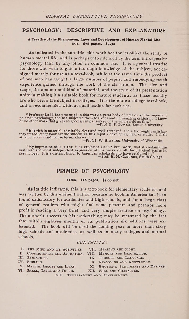 PSYCHOLOGY : DESCRIPTIVE AND EXPLANATORY A Treatise of the Phenomena, Laws and Development of Human Mental Life 8vo. 676 pages. $4.50 As indicated in the sub-title, this work has for its object the study of human mental life, and is perhaps better defined by the term introspective psychology than by any other in common use. It is a general treatise for those who wish to gain a thorough knowledge of the subject, not de- signed merely for use as a text-book, while at the same time the product of one who has taught a large number of pupils, and embodying much experience gained through the work of the class-room. The size and scope, the amount and kind of material, and the style of its presentation unite in making it a suitable book for mature students, as those usually are who begin the subject in colleges. It is therefore a college text-book, and is recommended without qualification for such use. ‘Professor Ladd has presented in this work a great body of facts on all the important points in psychology, and has subjected them toa keen and illuminating criticism. I know of no other work that gives so good a critical survey of the whole field as this.” —Prof. B. P. Bowng, Boston University. “It is rich in material, admirably clear and well arranged, and a thoroughly satisfac- tory introductory book for the student in this rapidly developing field of study. I shall at once recommend its use by my classes.” : , —Prof. J. W. STEARNS, University of Wisconsin. ‘‘My impression of it is that it is Professor Ladd’s best work, that it contains the maturest and most independent expression of his views on all the principal topics in psychology. It is a distinct honor to American scholarship to have produced it.” —Prof. H. N. GARDNER, Smith College. PRIMER OF PSYCHOLOGY tamo. 226 pages. $1.00 net As its title indicates, this is a text-book for elementary students, and was written by this eminent author because no book in America had been found satisfactory for academies and high schools, and for a large class of general readers who might find some pleasure and perhaps more profit in reading a very brief and very simple treatise on psychology. The author’s success in his undertaking may be measured by the fact that within eighteen months of its publication six editions were ex- hausted. The book will be used the coming year in more than sixty high schools and academies, as well as in many colleges and normal schools. CONTENTS? I. THE MIND AND Its ACTIVITIES. VII. HEARING AND SIGHT. II. CONSCIOUSNESS AND ATTENTION. VIII. MEMORY AND IMAGINATION. III. SENSATIONS. IX. THOUGHT AND LANGUAGE. IV. FEE LING. X. REASONING AND KNOWLEDGE. V. MENTAL IMAGES AnD IDEAS. XI. EMorions, SENTIMENTS AND DESIRES, VI. SMELL, TASTE AND ToucH. XII. WiL_t AND CHARACTER. XIII. TEMPERAMENT AND DEVELOPMENT.
