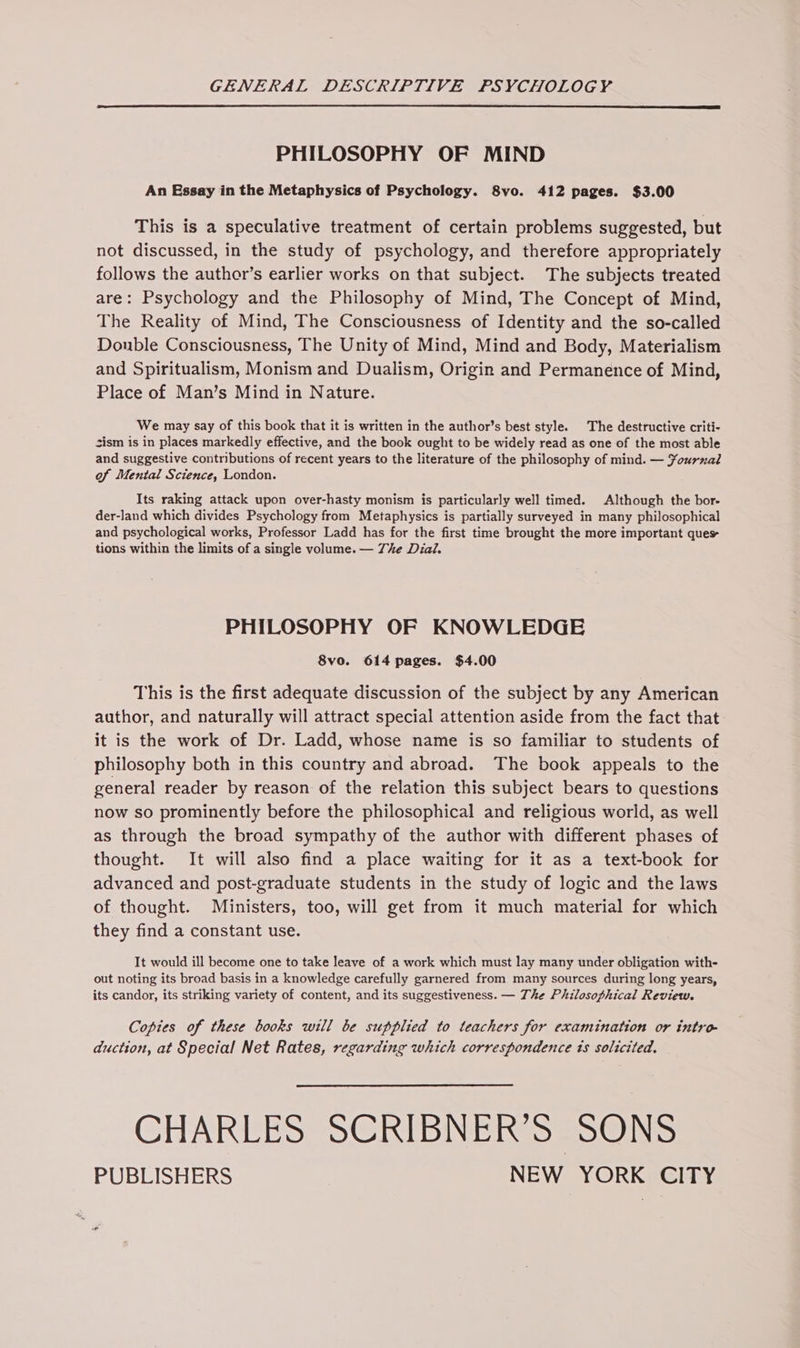 PHILOSOPHY OF MIND An Essay in the Metaphysics of Psychology. 8vo. 412 pages. $3.00 This is a speculative treatment of certain problems suggested, but not discussed, in the study of psychology, and therefore appropriately follows the author’s earlier works on that subject. The subjects treated are: Psychology and the Philosophy of Mind, The Concept of Mind, The Reality of Mind, The Consciousness of Identity and the so-called Double Consciousness, The Unity of Mind, Mind and Body, Materialism and Spiritualism, Monism and Dualism, Origin and Permanence of Mind, Place of Man’s Mind in Nature. We may say of this book that it is written in the author’s best style. The destructive criti- sism is in places markedly effective, and the book ought to be widely read as one of the most able and suggestive contributions of recent years to the literature of the philosophy of mind. — ¥ournal of Mental Science, London. Its raking attack upon over-hasty monism is particularly well timed. Although the bor- der-land which divides Psychology from Metaphysics is partially surveyed in many philosophical and psychological works, Professor Ladd has for the first time brought the more important ques tions within the limits of a single volume. — The Dial. PHILOSOPHY OF KNOWLEDGE 8vo. 614 pages. $4.00 This is the first adequate discussion of the subject by any American author, and naturally will attract special attention aside from the fact that it is the work of Dr. Ladd, whose name is so familiar to students of philosophy both in this country and abroad. The book appeals to the general reader by reason of the relation this subject bears to questions now so prominently before the philosophical and religious world, as well as through the broad sympathy of the author with different phases of thought. It will also find a place waiting for it as a text-book for advanced and post-graduate students in the study of logic and the laws of thought. Ministers, too, will get from it much material for which they find a constant use. It would ill become one to take leave of a work which must lay many under obligation with- out noting its broad basis in a knowledge carefully garnered from many sources during long years, its candor, its striking variety of content, and its suggestiveness. — The Philosophical Review. Copies of these books will be supplied to teachers for examination or intro- duction, at Special Net Rates, regarding which correspondence ts solicited. CHARLES SCRIBNERS=SONS PUBLISHERS NEW YORK CITY