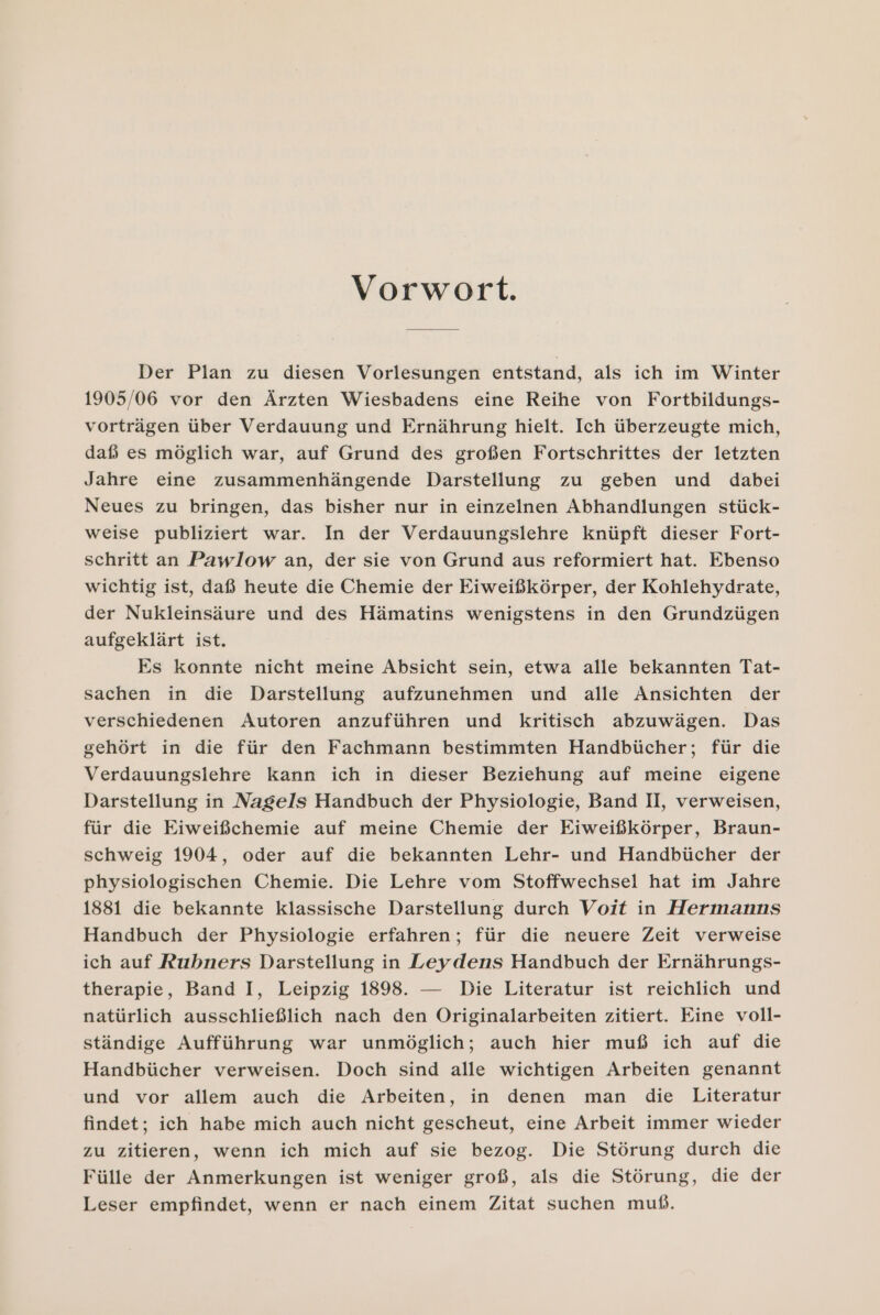 Vorwort. Der Plan zu diesen Vorlesungen entstand, als ich im Winter 1905/06 vor den Ärzten Wiesbadens eine Reihe von Fortbildungs- vorträgen über Verdauung und Ernährung hielt. Ich überzeugte mich, daß es möglich war, auf Grund des großen Fortschrittes der letzten Jahre eine zusammenhängende Darstellung zu geben und dabei Neues zu bringen, das bisher nur in einzelnen Abhandlungen stück- weise publiziert war. In der Verdauungslehre knüpft dieser Fort- schritt an Pawlow an, der sie von Grund aus reformiert hat. Ebenso wichtig ist, daß heute die Chemie der Eiweißkörper, der Kohlehydrate, der Nukleinsäure und des Hämatins wenigstens in den Grundzügen aufgeklärt ist. Es konnte nicht meine Absicht sein, etwa alle bekannten Tat- sachen in die Darstellung aufzunehmen und alle Ansichten der verschiedenen Autoren anzuführen und kritisch abzuwägen. Das gehört in die für den Fachmann bestimmten Handbücher; für die Verdauungslehre kann ich in dieser Beziehung auf meine eigene Darstellung in Nagels Handbuch der Physiologie, Band I, verweisen, für die Eiweißchemie auf meine Chemie der Eiweißkörper, Braun- schweig 1904, oder auf die bekannten Lehr- und Handbücher der physiologischen Chemie. Die Lehre vom Stoffwechsel hat im Jahre 1881 die bekannte klassische Darstellung durch Voit in Hermanns Handbuch der Physiologie erfahren; für die neuere Zeit verweise ich auf Rubners Darstellung in Leydens Handbuch der Ernährungs- therapie, Band I, Leipzig 1898. — Die Literatur ist reichlich und natürlich ausschließlich nach den Originalarbeiten zitiert. Eine voll- ständige Aufführung war unmöglich; auch hier muß ich auf die Handbücher verweisen. Doch sind alle wichtigen Arbeiten genannt und vor allem auch die Arbeiten, in denen man die Literatur findet; ich habe mich auch nicht gescheut, eine Arbeit immer wieder zu zitieren, wenn ich mich auf sie bezog. Die Störung durch die Fülle der Anmerkungen ist weniger groß, als die Störung, die der Leser empfindet, wenn er nach einem Zitat suchen muß.