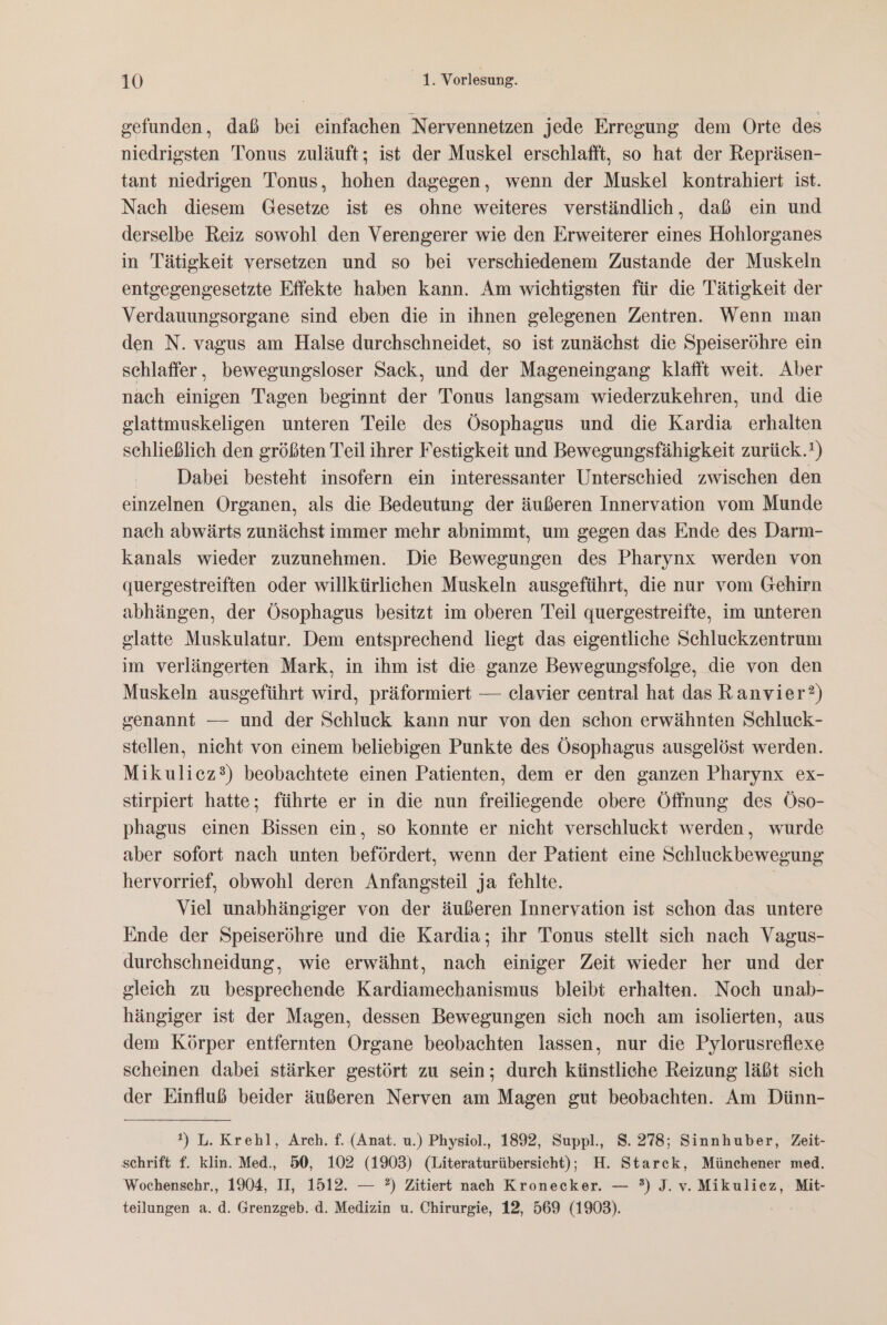 gefunden, daß bei einfachen Nervennetzen jede Erregung dem Orte des niedrigsten Tonus zuläuft; ist der Muskel erschlafft, so hat der Repräsen- tant niedrigen Tonus, hohen dagegen, wenn der Muskel kontrahiert ist. Nach diesem Gesetze ist es ohne weiteres verständlich, daß ein und derselbe Reiz sowohl den Verengerer wie den Erweiterer eines Hohlorganes in Tätigkeit versetzen und so bei verschiedenem Zustande der Muskeln entgegengesetzte Effekte haben kann. Am wichtigsten für die Tätigkeit der Verdauungsorgane sind eben die in ihnen gelegenen Zentren. Wenn man den N. vagus am Halse durchschneidet, so ist zunächst die Speiseröhre ein schlaffer, bewegungsloser Sack, und der Mageneingang klafft weit. Aber nach einigen Tagen beginnt der Tonus langsam wiederzukehren, und die glattmuskeligen unteren Teile des Ösophagus und die Kardia erhalten schließlich den größten Teil ihrer Festigkeit und Bewegungsfähigkeit zurück.') Dabei besteht insofern ein interessanter Unterschied zwischen den einzelnen Organen, als die Bedeutung der äußeren Innervation vom Munde nach abwärts zunächst immer mehr abnimmt, um gegen das Ende des Darm- kanals wieder zuzunehmen. Die Bewegungen des Pharynx werden von quergestreiften oder willkürlichen Muskeln ausgeführt, die nur vom Gehirn abhängen, der Ösophagus besitzt im oberen Teil quergestreifte, im unteren glatte Muskulatur. Dem entsprechend liegt das eigentliche Schluckzentrum im verlängerten Mark, in ihm ist die ganze Bewegungsfolge, die von den Muskeln ausgeführt wird, präformiert — clavier central hat das Ranvier?) senannt — und der Schluck kann nur von den schon erwähnten Schluck- stellen, nicht von einem beliebigen Punkte des Ösophagus ausgelöst werden. Mikulicz®) beobachtete einen Patienten, dem er den ganzen Pharynx ex- stirpiert hatte; führte er in die nun freiliegende obere Öffnung des Öso- phagus einen Bissen ein, so konnte er nicht verschluckt werden, wurde aber sofort nach unten befördert, wenn der Patient eine Schluckbewegung hervorrief, obwohl deren Anfangsteil ja fehlte. | Viel unabhängiger von der äußeren Innervation ist schon das untere Ende der Speiseröhre und die Kardia; ihr Tonus stellt sich nach Vagus- durchschneidung, wie erwähnt, nach einiger Zeit wieder her und der gleich zu besprechende Kardiamechanismus bleibt erhalten. Noch unab- hängiger ist der Magen, dessen Bewegungen sich noch am isolierten, aus dem Körper entfernten Organe beobachten lassen, nur die Pylorusreflexe scheinen dabei stärker gestört zu sein; durch künstliche Reizung läßt sich der Einfluß beider äußeren Nerven am Magen gut beobachten. Am Dünn- !) L. Krehl, Arch. f. (Anat. u.) Physiol., 1892, Suppl., 8. 278; Sinnhuber, Zeit- schrift f. klin. Med., 50, 102 (1903) (Literaturübersicht); H. Starck, Münehener med. Wochenschr., 1904, II, 1512. — ?) Zitiert nach Kronecker. — ?) J. v. Mikuliez, Mit- teilungen a. d. Grenzgeb. d. Medizin u. Chirurgie, 12, 569 (1903).