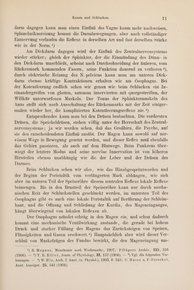darm dagegen kann man einen Einfluß des Vagus kaum mehr nachweisen, Splanchnikusreizung hemmt die Darmbewegungen, aber nach vollständiger Entnervung verlaufen die Reflexe in derselben Art und fast derselben Stärke wie in der Norm.!) Am Diekdarm dagegen wird der Einfluß des Zentralnervensystems wieder stärker; gleich der Sphinkter, der die Einmündung des Dünn- in den Dickdarm umschließt, scheint nach Durchsehneidung der äußeren, vom kückenmark kommenden Fasern, seine Funktion dauernd zu verlieren 2), durch: elektrische Reizung des N. pelvicus kann man am unteren Dick- darm ebenso kräftige Kontraktionen erhalten wie am Ösophagus. Bei der Kotentleerung endlich sehen wir genau wie beim Schlucken ein In- einandergreifen von glatten, autonom innervierten mit quergestreiften, der Willkür unterworfenen Muskeln. Der Tonus der Sphinktermuskeln des Anus stellt sich nach Ausschaltung des Rückenmarks mit der Zeit einiger- maßen wieder her, die komplizierten Kotentleerungsreflexe nie.) Entsprechendes kann man bei den Drüsen beobachten. Die vordersten Drüsen, die Speicheldrüsen, stehen völlig unter der Herrschaft des Zentral- nervensystems; ja wir werden sehen, daß das Großhirn, die Psyche, auf sie den entscheidendsten Einfluß ausübt. Der Magen kann sowohl auf ner- vösem Wege in Bewegung gesetzt werden, und dieser Reflex muß ebenfalls das Gehirn passieren, als auch auf dem Blutwege. Beim Pankreas über- wiegt der letztere Modus und seine nervöse Innervation ist von höheren Hirnteilen ebenso unabhängig wie die der Leber und der Drüsen des Darmes. | Beim Schlucken sehen wir also, wie das Hinabgespritztwerden und der Beginn der Peristaltik vom verlängerten Mark abhängen, wie sich aber im unteren Teil der Speiseröhre diesem zentralen Reflexe lokale Reflexe beimengen. Bis in den Brustteil der Speiseröhre kann nur durch mecha- nischen Reiz der Schluckstellen geschluckt werden, im untersten Teil des Ösophagus gibt es auch eine lokale Peristaltik auf Berührung der Schleim- haut, und die Öffnung und Schließung der Kardia, des Mageneinganges, hängt überwiegend von lokalen Reflexen ab. Der Ösophagus mündet schräg in den Magen ein, und schon dadurch kommt eine mechanische Ventilwirkung zustande, die gerade bei hohem Druck und starker Füllung des Magens das Zurücksteigen von Speisen, Flüssigkeiten und Gasen erschwert.*) Hauptsächlich aber wird dieser Ver- schluß von Muskelzügen des Fundus bewirkt, die den Mageneingang um- !) R. Magnus, Münchener med. Wochenschr., 1907; Pflügers Archiv, 115, 316 (1906). — ?) T. R. Elliot, Journ. of Physiology, 31, 157 (1904). — °?) Vgl. die folgenden Vor- lesungen. — *) W.His, Arch. f. Anat. (u. Physiol.), 1903, S. 345; C. Hasse u. F. Strecker, Anat. Anzeiger, 25, 541 (1904).