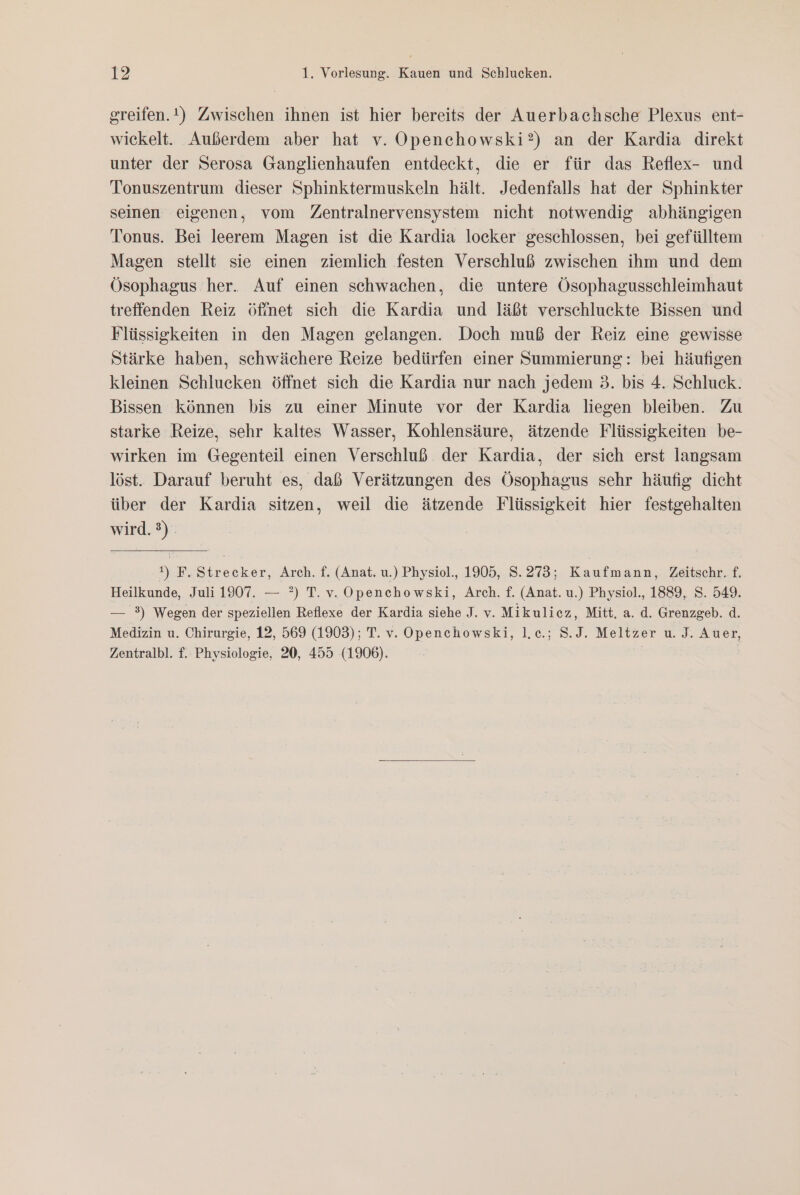 greifen.t) Zwischen ihnen ist hier bereits der Auerbachsche Plexus ent- wickelt. Außerdem aber hat v. Openchowski?) an der Kardia direkt unter der Serosa Ganglienhaufen entdeckt, die er für das Reflex- und Tonuszentrum dieser Sphinktermuskeln hält. Jedenfalls hat der Sphinkter seinen eigenen, vom Zentralnervensystem nicht notwendig abhängigen Tonus. Bei leerem Magen ist die Kardia locker geschlossen, bei gefülltem Magen stellt sie einen ziemlich festen Verschluß zwischen ihm und dem Ösophagus her. Auf einen schwachen, die untere Ösophagusschleimhaut treffenden Reiz Öfinet sich die Kardia und läßt verschluckte Bissen und Flüssigkeiten in den Magen gelangen. Doch muß der Reiz eine gewisse Stärke haben, schwächere Reize bedürfen einer Summierung: bei häufigen kleinen Schlucken öffnet sich die Kardia nur nach jedem 3. bis 4. Schluck. Bissen können bis zu einer Minute vor der Kardia liegen bleiben. Zu starke Reize, sehr kaltes Wasser, Kohlensäure, ätzende Flüssigkeiten be- wirken im Gegenteil einen Verschluß der Kardia, der sich erst langsam löst. Darauf beruht es, daß Verätzungen des Ösophagus sehr häufig dicht über der Kardia sitzen, weil die ätzende Flüssigkeit hier festgehalten wird.) | t) F. Strecker, Arch. f. (Anat. u.) Physiol., 1905, S.273; Kaufmann, Zeitschr. f. Heilkunde, Juli 1907. — ?) T.v. Openchowski, Arch. f. (Anat. u.) Physiol., 1889, S. 549. — 3) Wegen der speziellen Reflexe der Kardia siehe J. v. Mikulicz, Mitt. a. d. Grenzgeb. d. Medizin u. Chirurgie, 12, 569 (1903); T. v. Openchowski, l.c.; S.J. Meltzer u. J. Auer, Zentralbl. f. Physiologie, 20, 455 (1906). |
