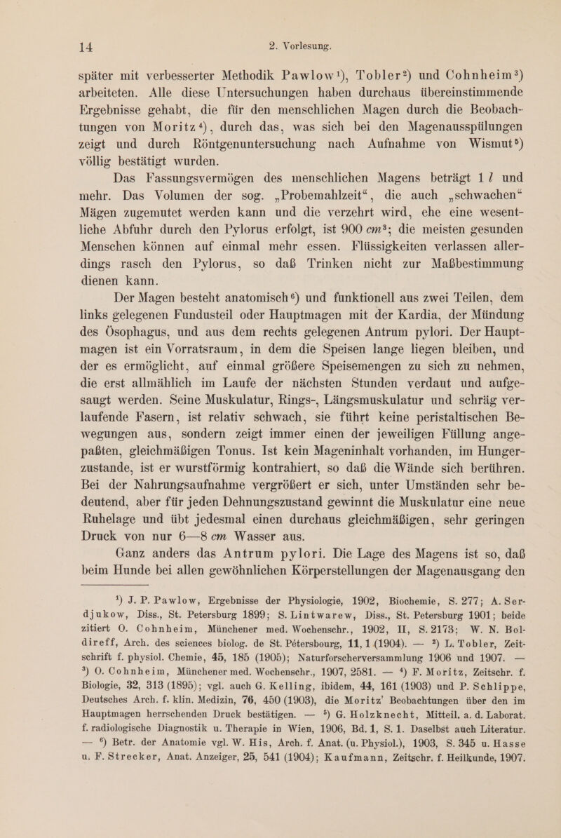 später mit verbesserter Methodik Pawlow ), Tobler?) und Cohnheim?) arbeiteten. Alle diese Untersuchungen haben durchaus übereinstimmende Ergebnisse gehabt, die für den menschlichen Magen durch die Beobach- tungen von Moritz*), durch das, was sich bei den Magenausspülungen zeigt und durch Röntgenuntersuchung nach Aufnahme von Wismut®) völlig bestätigt wurden. Das Fassungsvermögen des menschlichen Magens beträgt 12 und mehr. Das Volumen der sog. „Probemahlzeit“, die auch „schwachen“ Mägen zugemutet werden kann und die verzehrt wird, ehe eine wesent- liche Abfuhr durch den Pylorus erfolgt, ist 900 cm; die meisten gesunden Menschen können auf einmal mehr essen. Flüssigkeiten verlassen aller- dings rasch den Pylorus, so daß Trinken nicht zur Maßbestimmung dienen kann. Der Magen besteht anatomisch 6) und funktionell aus zwei Teilen, dem links gelegenen Fundusteil oder Hauptmagen mit der Kardia, der Mündung des Ösophagus, und aus dem rechts gelegenen Antrum pylori. Der Haupt- magen ist ein Vorratsraum, in dem die Speisen lange liegen bleiben, und der es ermöglicht, auf einmal größere Speisemengen zu sich zu nehmen, die erst allmählich im Laufe der nächsten Stunden verdaut und aufge- saugt werden. Seine Muskulatur, Rings-, Längsmuskulatur und schräg ver- laufende Fasern, ist relativ schwach, sie führt keine peristaltischen Be- wegungen aus, sondern zeigt immer einen der jeweiligen Füllung ange- paßten, gleichmäßigen Tonus. Ist kein Mageninhalt vorhanden, im Hunger- zustande, ist er wurstförmig kontrahiert, so daß die Wände sich berühren. Bei der Nahrungsaufnahme vergrößert er sich, unter Umständen sehr be- deutend, aber für jeden Dehnungszustand gewinnt die Muskulatur eine neue Ruhelage und übt jedesmal einen durchaus gleichmäßigen, sehr geringen Druck von nur 6—8cm Wasser aus. Ganz anders das Antrum pylori. Die Lage des Magens ist so, daß beim Hunde bei allen gewöhnlichen Körperstellungen der Magenausgang den 1) J. P. Pawlow, Ergebnisse der Physiologie, 1902, Biochemie, S. 277; A.Ser- djukow, Diss., St. Petersburg 1899; S.Lintwarew, Diss., St. Petersburg 1901; beide zitiert OÖ. Cohnheim, Münchener med. Wochenschr., 1902, UI, 8.2173; W. N. Bol- direff, Arch. des sciences biolog. de St. P&amp;tersbourg, 11, 1.1904). — 2) L. Tobler, Zeit- schrift f. physiol. Chemie, 45, 185 (1905); Naturforscherversammlung 1906 und 1907. — ») O0. Cohnheim, Münchener med. Wochenschr., 1907, 2581. — *) F. Moritz, Zeitschr. f. Biologie, 32, 313 (1895); vgl. auch 6. Kelling, ibidem, 44, 161 (1903) und P. Schlippe, Deutsches Arch. f. klin. Medizin, 76, 450 (1903), die Moritz’ Beobachtungen über den im Hauptmagen herrschenden Druck bestätigen. — 5) G. Holzknecht, Mitteil, a. d. Laborat. f. radiologische Diagnostik u. Therapie in Wien, 1906, Bd.1, S.1. Daselbst auch Literatur. — °) Betr. der Anatomie vgl. W. His, Arch. f. Anat. (u. Physiol.), 1903, S.345 u. Hasse u. F.Strecker, Anat. Anzeiger, 25, 541 (1904); Kaufmann, Zeitschr. f. Heilkunde, 1907.