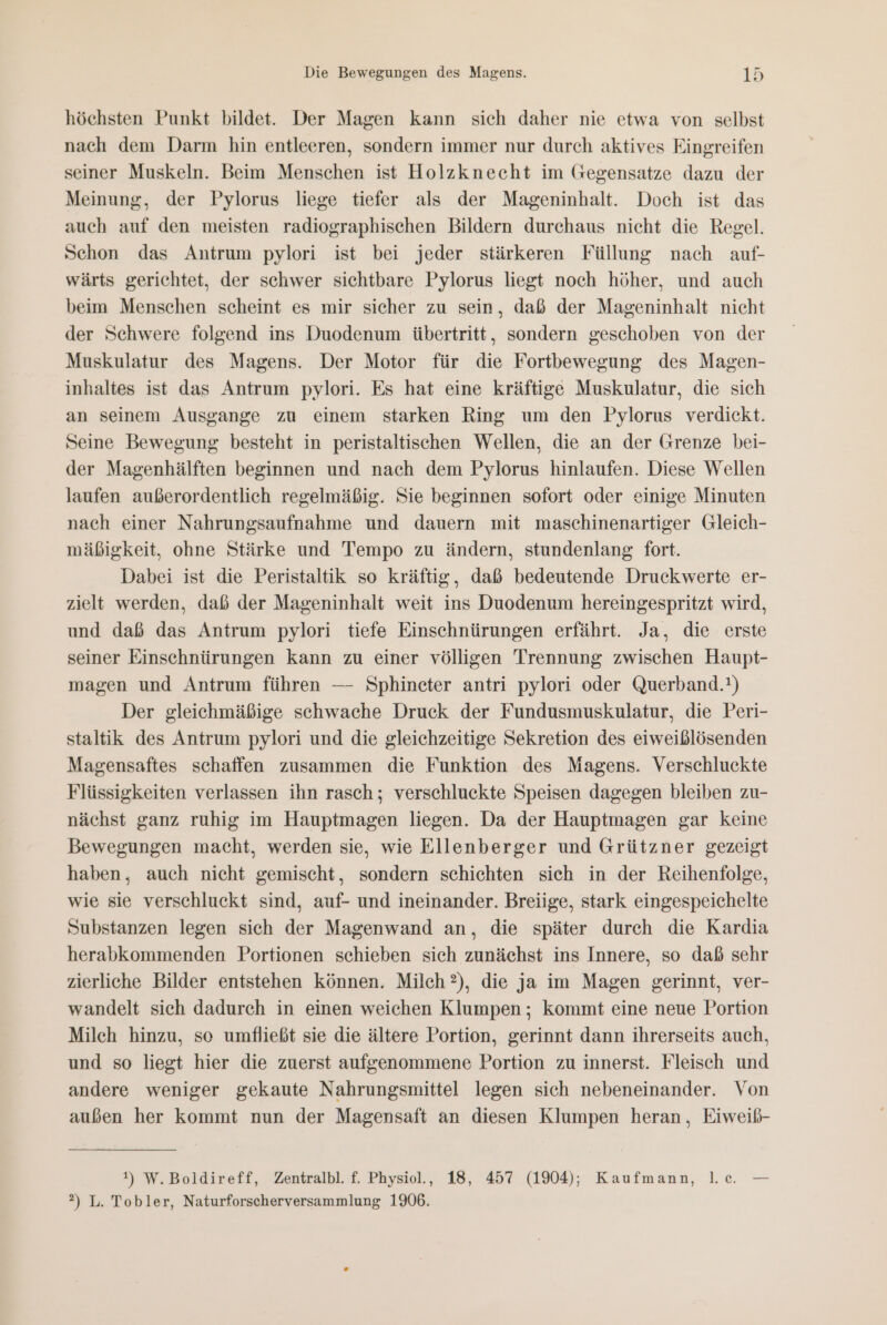 höchsten Punkt bildet. Der Magen kann sich daher nie etwa von selbst nach dem Darm hin entleeren, sondern immer nur durch aktives Eingreifen seiner Muskeln. Beim Menschen ist Holzknecht im Gegensatze dazu der Meinung, der Pylorus liege tiefer als der Mageninhalt. Doch ist das auch auf den meisten radiographischen Bildern durchaus nicht die Regel. Schon das Antrum pylori ist bei jeder stärkeren Füllung nach auf- wärts gerichtet, der schwer sichtbare Pylorus liegt noch höher, und auch beim Menschen scheint es mir sicher zu sein, daß der Mageninhalt nicht der Schwere folgend ins Duodenum übertritt, sondern geschoben von der Muskulatur des Magens. Der Motor für die Fortbewegung des Magen- inhaltes ist das Antrum pylori. Es hat eine kräftige Muskulatur, die sich an seinem Ausgange zu einem starken Ring um den Pylorus verdickt. Seine Bewegung besteht in peristaltischen Wellen, die an der Grenze bei- der Magenhälften beginnen und nach dem Pylorus hinlaufen. Diese Wellen laufen außerordentlich regelmäßig. Sie beginnen sofort oder einige Minuten nach einer Nahrungsaufnahme und dauern mit maschinenartiger Gleich- mäßigkeit, ohne Stärke und Tempo zu ändern, stundenlang fort. Dabei ist die Peristaltik so kräftig, daß bedeutende Druckwerte er- zielt werden, daß der Mageninhalt weit ins Duodenum hereingespritzt wird, und daß das Antrum pylori tiefe Einschnürungen erfährt. Ja, die erste seiner Einschnürungen kann zu einer völligen Trennung zwischen Haupt- magen und Antrum führen — Sphinceter antri pylori oder Querband.!) Der gleichmäßige schwache Druck der Fundusmuskulatur, die Peri- staltik des Antrum pylori und die gleichzeitige Sekretion des eiweißlösenden Magensaftes schaffen zusammen die Funktion des Magens. Verschluckte Flüssigkeiten verlassen ihn rasch; verschluckte Speisen dagegen bleiben zu- nächst ganz ruhig im Hauptmagen liegen. Da der Hauptmagen gar keine Bewegungen macht, werden sie, wie Ellenberger und Grützner gezeigt haben, auch nicht gemischt, sondern schichten sich in der Reihenfolge, wie sie verschluckt sind, auf- und ineinander. Breiige, stark eingespeichelte Substanzen legen sich der Magenwand an, die später durch die Kardia herabkommenden Portionen schieben sich zunächst ins Innere, so daß sehr zierliche Bilder entstehen können. Milch ?), die ja im Magen gerinnt, ver- wandelt sich dadurch in einen weichen Klumpen ; kommt eine neue Portion Milch hinzu, se umfließt sie die ältere Portion, gerinnt dann ihrerseits auch, und so liegt hier die zuerst aufgenommene Portion zu innerst. Fleisch und andere weniger gekaute Nahrungsmittel legen sich nebeneinander. Von außen her kommt nun der Magensaft an diesen Klumpen heran, Eiweib- t) W.Boldireff, Zentralbl. f. Physiol., 18, 457 (1904); Kaufmann, l.c. — 2) L. Tobler, Naturforscherversammlung 1906.
