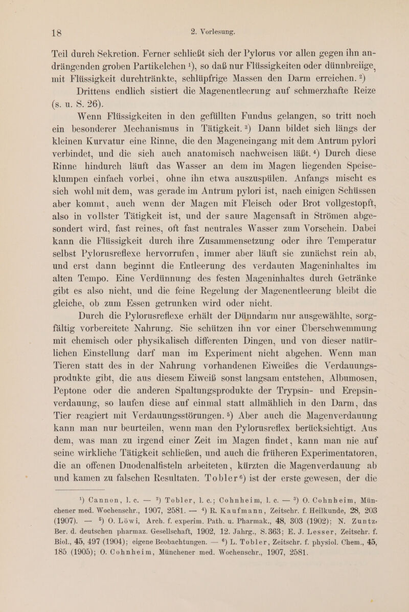 Teil durch Sekretion. Ferner schließt sich der Pylorus vor allen gegen ihn an- drängenden groben Partikelchen !), so daß nur Flüssigkeiten oder dünnbreiige, mit Flüssigkeit durehtränkte, schlüpfrige Massen den Darm erreichen. ?) Drittens endlich sistiert die Magenentleerung auf schmerzhafte Reize (s. u. 9. 26). Wenn Flüssigkeiten in den gefüllten Fundus gelangen, so tritt noch ein besonderer Mechanismus in Tätigkeit.?) Dann bildet sich längs der kleinen Kurvatur eine Rinne, die den Mageneingang mit dem Antrum pylori verbindet, und die sich auch anatomisch nachweisen läßt.*) Durch diese Rinne hindurch läuft das Wasser an dem im Magen liegenden Speise- klumpen einfach vorbei, ohne ihn etwa auszuspülen. Anfangs mischt es sich wohl mit dem, was gerade im Antrum pylori ist, nach einigen Schüssen aber kommt, auch wenn der Magen mit Fleisch oder Brot vollgestoptt, also in vollster Tätigkeit ist, und der saure Magensaft in Strömen abge- sondert wird, fast reines, oft fast neutrales Wasser zum Vorschein. Dabei kann die Flüssigkeit durch ihre Zusammensetzung oder ihre Temperatur selbst Pylorusreflexe hervorrufen, immer aber läuft sie zunächst rein ab, und erst dann beginnt die Entleerung des verdauten Mageninhaltes im alten Tempo. Eine Verdünnung des festen Mageninhaltes durch Getränke gibt es also nicht, und die feine Regelung der Magenentleerung bleibt die gleiche, ob zum Essen getrunken wird oder nicht. Durch die Pylorusreflexe erhält der Dünndarm nur ausgewählte, sorg- fältig vorbereitete Nahrung. Sie schützen ihn vor einer Überschwemmung mit chemisch oder physikalisch differenten Dingen, und von dieser natür- lichen Einstellung darf man im Experiment nicht abgehen. Wenn man Tieren statt des in der Nahrung vorhandenen Eiweißes die Verdauungs- produkte gibt, die aus diesem Eiweiß sonst langsam entstehen, Albumosen, Peptone oder die anderen Spaltungsprodukte der Trypsin- und Erepsin- verdauung, so laufen diese auf einmal statt allmählich in den Darm, das Tier reagiert mit Verdauungsstörungen. 5) Aber auch die Magenverdauung kann man nur beurteilen, wenn man den Pylorusreflex berücksichtigt. Aus dem, was man zu irgend einer Zeit im Magen findet, kann man nie auf seine wirkliche Tätigkeit schließen, und auch die früheren Experimentatoren, die an offenen Duodenalfisteln arbeiteten, kürzten die Magenverdauung ab und kamen zu falschen Resultaten. Tobler®) ist der erste gewesen, der die !) Cannen, l.c. — ?) Tobler, 1. c.; Cohnheim, 1. ce. — °?) O. Cohnheim, Mün- chener med. Wochenschr., 1907, 2581. — *) R. Kaufmann, Zeitschr. f. Heilkunde, 28, 203 (1907). — °) O0. Löwi, Arch. f. experim. Path. u. Pharmak., 48, 303 (1902); N. Zuntz; Ber. d. deutschen pharmaz. Gesellschaft, 1902, 12. Jahrg., S.363; E. J. Lesser, Zeitschr. f. Biol., 45, 497 (1904); eigene Beobachtungen. — ®) L. Tobler, Zeitschr. f. physiol. Chem., 45, 185. (1905); ©. Cohnheim, Münchener med. Wochenschr., 1907, 2581.