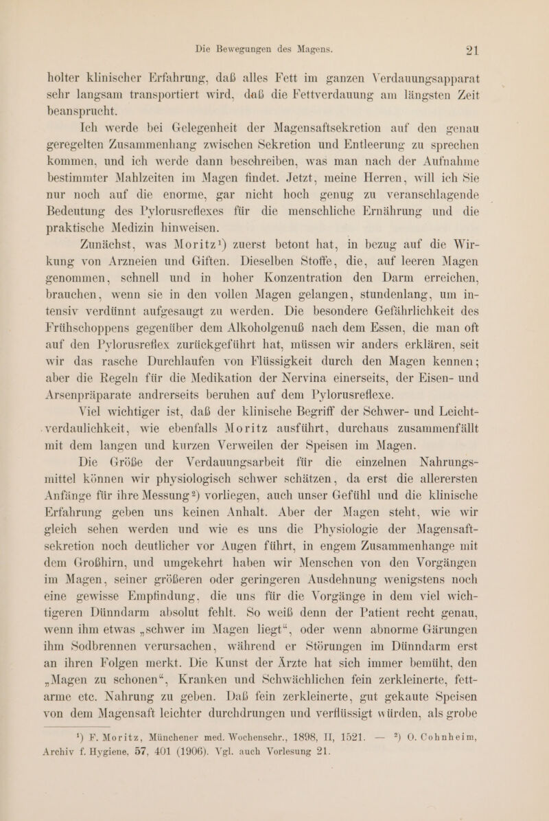 holter klinischer Erfahrung, daß alles Fett im ganzen Verdauungsapparat sehr langsam transportiert wird, dab die Fettverdauung am längsten Zeit beansprucht. Ich werde bei Gelegenheit der Magensaftsekretion auf den genau geregelten Zusammenhang zwischen Sekretion und Entleerung zu sprechen kommen, und ich werde dann beschreiben, was man nach der Aufnahme bestimmter Mahlzeiten im Magen findet. Jetzt, meine Herren, will ich Sie nur noch auf die enorme, gar nicht hoch genug zu veranschlagende Bedeutung des Pylorusreflexes für die menschliche Ernährung und _ die praktische Medizin hinweisen. Zunächst, was Moritz!) zuerst betont hat, in bezug auf die Wir- kung von Arzneien und Giften. Dieselben Stoffe, die, auf leeren Magen genommen, schnell und in hoher Konzentration den Darm erreichen, brauchen, wenn sie in den vollen Magen gelangen, stundenlang, um in- tensiv verdünnt aufgesaugt zu werden. Die besondere Gefährlichkeit des Frühschoppens gegenüber dem Alkoholgenuß nach dem Essen, die man oft auf den Pylorusrefiex zurückgeführt hat, müssen wir anders erklären, seit wir das rasche Durchlaufen von Flüssigkeit durch den Magen kennen; aber die Regeln für die Medikation der Nervina einerseits, der Eisen- und Arsenpräparate andrerseits beruhen auf dem Pylorusreflexe. Viel wichtiger ist, daß der klinische Begriff der Schwer- und Leicht- ‚verdaulichkeit, wie ebenfalls Moritz ausführt, durchaus zusammenfällt mit dem langen und kurzen Verweilen der Speisen im Magen. Die Größe der Verdauungsarbeit für die einzelnen Nahrungs- mittel können wir physiologisch schwer schätzen, da erst die allerersten Anfänge für ihre Messung?) vorliegen, auch unser Gefühl und die klinische Erfahrung geben uns keinen Anhalt. Aber der Magen steht, wie wir gleich sehen werden und wie es uns die Physiologie der Magensaft- sekretion noch deutlicher vor Augen führt, in engem Zusammenhange mit dem Großhirn, und umgekehrt haben wir Menschen von den Vorgängen im Magen, seiner größeren oder geringeren Ausdehnung wenigstens noch eine gewisse Empfindung, die uns für die Vorgänge in dem viel wich- tigeren Dünndarm absolut fehlt. So weiß denn der Patient recht genau, wenn ihm etwas „schwer im Magen liegt“, oder wenn abnorme Gärungen ihm Sodbrennen verursachen, während er Störungen im Dünndarm erst an ihren Folgen merkt. Die Kunst der Ärzte hat sich immer bemüht, den „Magen zu schonen“, Kranken und Schwächlichen fein zerkleinerte, fett- arme ete. Nahrung zu geben. Daß fein zerkleinerte, gut gekaute Speisen von dem Magensaft leichter durchdrungen und verflüssigt würden, als grobe 1) F. Moritz, Münchener med. Wochenschr., 1898, II, 1521. — ?) O0. Cohnheim,