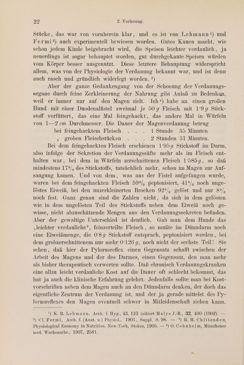 Stücke, das war von vornherein klar, und es ist von Lehmann!) und Fermi?) auch experimentell bewiesen worden. Gutes Kauen macht, wie schon jedem Kinde beigebracht wird, die Speisen leichter verdaulich , ja neuerdings ist sogar behauptet worden, gut durchgekaute Speisen würden vom Körper besser ausgenutzt. Diese letztere Behauptung widerspricht allem, was von der Physiologie der Verdauung bekannt war, und ist denn auch rasch und gründlich widerlegt worden. 3) Aber der ganze Gedankengang von der Schonung der Verdauungs- organe durch feine Zerkleinerung der Nahrung gibt Anlaß zu Bedenken, weil er immer nur auf den Magen zielt. Ich*) habe an einen großen Hund mit einer Duodenalfistel zweimal je 509g Fleisch mit 1'9g Stick- stoff verfüttert, das eine Mal feingehackt, das andere Mal in Würfeln von 1—2cm Durchmesser. Die Dauer der Magenverdauung betrug bei feingehacktem Fleisch . . . 1 Stunde 35 Minuten „ groben Fleischstücken . . . 2 Stunden 31 Minuten. Bei dem feingehackten Fleisch erschienen 1'959 Stickstoff im Darm, also infolge der Sekretion der Verdauungssäfte mehr als im Fleisch ent- halten war, bei dem in Würfeln zerschnittenen Fleisch 15859, so daß mindestens 17°/, des Stickstoffs, tatsächlich mehr, schon im Magen zur Auf- saugung kamen. Und von dem, was aus der Fistel aufgefangen wurde, waren bei dem feingehackten Fleisch 59°/, peptonisiert, 41°/, noch unge- löstes Eiweiß, bei den unzerkleinerten Brocken 92°/, gelöst und nur 8°, noch fest. Ganz genau sind die Zahlen nicht, da sich in dem gelösten wie in dem ungelösten Teil des Stickstoffs neben dem Eiweiß noch ge- wisse, nicht abzuschätzende Mengen aus den Verdauungssekreten befinden. Aber der gewaltige Unterschied ist deutlich. Gab man dem Hunde das „leichter verdauliche“, feinzerteilte Fleisch, so mußte im Dünndarm noch eine Eiweißmenge, die 0'8g9 Stickstoff entsprach, peptonisiert werden, bei dem grobzerschnittenem nur mehr 0'126 9, noch nicht der sechste Teil! Sie sehen, daß hier der Pylorusreflex einen Gegensatz schafft zwischen der Arbeit des Magens und der des Darmes, einen Gegensatz, den man mehr als bisher therapeutisch verwerten sollte. Daß chronisch Verdauungskranken eine allzu leicht verdauliche Kost auf die Dauer oft schlecht bekommt, das hat ja auch die klinische Erfahrung gelehrt. Jedenfalls sollte man bei Kost- vorschriften neben dem Magen auch an den Dünndarm denken, der doch das eigentliche Zentrum der Verdauung ist, und der ja gerade mittelst des Py- lorusreflexes den Magen eventuell schwer in Mitleidenschaft ziehen kann. !) K.B. Lehmann, Arch. f. Hyg., 43, 123 (zitiert Malys J.-B., 32, 400 (1902). — 2) Cl. Fermi, Arch. f. (Anat. u.) Physiol., 1901, Suppl. S.98. — °) R. H. Chittenden, Physiologieal Economy in Nutrition. New-York, Stokes, 1905. — *) 0. Cohnheim, Münchener med. Wochenschr., 1907, 2581.