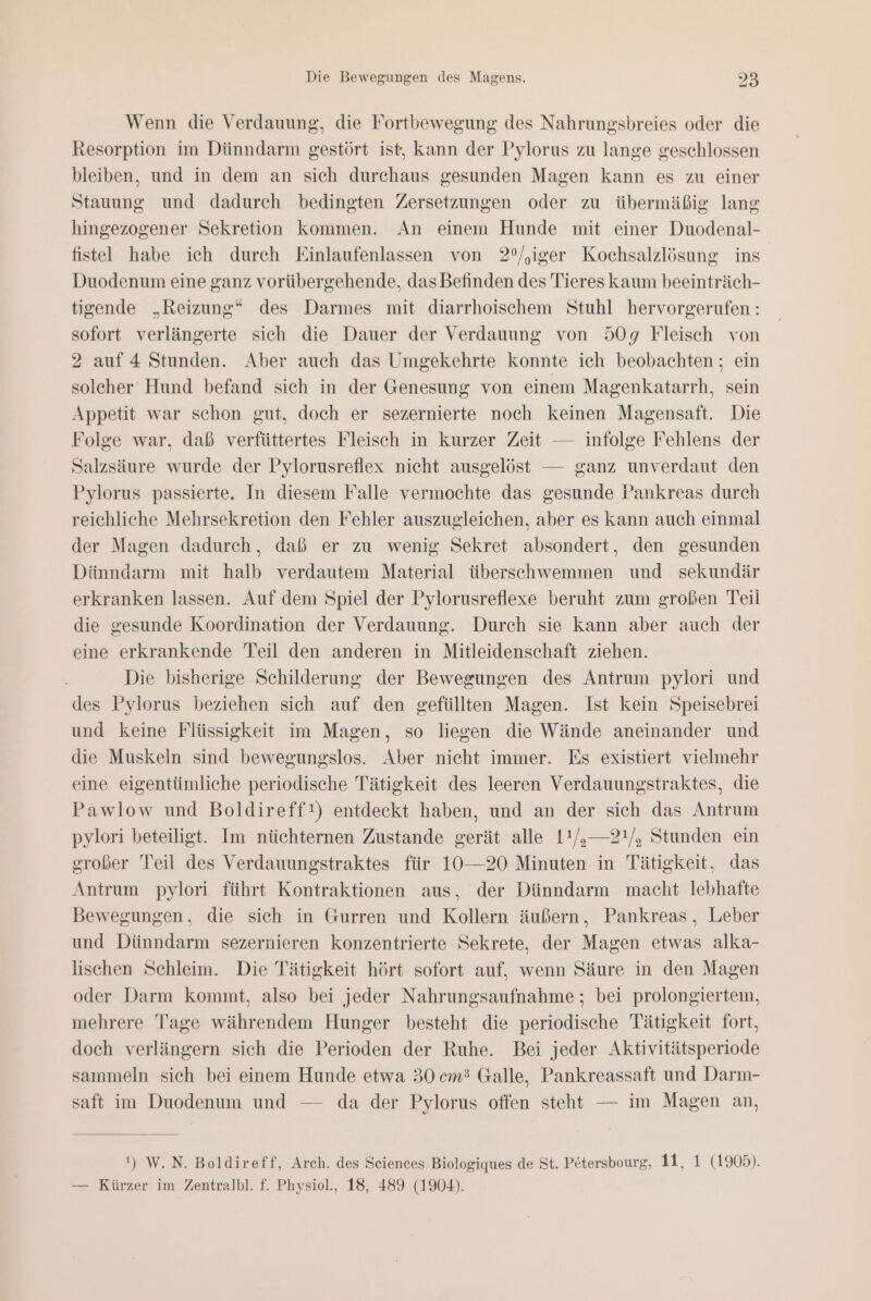 ad Wenn die Verdauung, die Fortbewegung des Nahrungsbreies oder die Resorption im Dünndarm gestört ist, Kann der Pylorus zu lange geschlossen bleiben, und in dem an sich durchaus gesunden Magen kann es zu einer Stauung und dadurch bedingten Zersetzungen oder zu übermäßig lang hingezogener Sekretion kommen. An einem Hunde mit einer Duodenal- fistel habe ich durch Einlaufenlassen von 2°/,iger Kochsalzlösung ins Duodenum eine ganz vorübergehende, das Befinden des Tieres kaum beeinträch- tigende „Reizung“ des Darmes mit diarrhoischem Stuhl hervorgerufen : sofort verlängerte sich die Dauer der Verdauung von 509g Fleisch von 2 auf 4 Stunden. Aber auch das Umgekehrte konnte ich beobachten ; ein solcher Hund befand sich in der Genesung von einem Magenkatarrh, sein Appetit war schon gut, doch er sezernierte noch keinen Magensaft. Die Folge war, daß verfüttertes Fleisch in kurzer Zeit — infolge Fehlens der Salzsäure wurde der Pylorusreflex nicht ausgelöst — ganz unverdaut den Pylorus passierte. In diesem Falle vermochte das gesunde Pankreas durch reichliche Mehrsekretion den Fehler auszugleichen, aber es kann auch einmal der Magen dadurch, daß er zu wenig Sekret absondert, den gesunden Dünndarm mit halb verdautem Material überschwemmen und sekundär erkranken lassen. Auf dem Spiel der Pylorusreflexe beruht zum großen Teil die gesunde Koordination der Verdauung. Durch sie kann aber auch der eine erkrankende Teil den anderen in Mitleidenschaft ziehen. Die bisherige Schilderung der Bewegungen des Antrum pylori und des Pylorus beziehen sich auf den gefüllten Magen. Ist kein Speisebrei und keine Flüssigkeit im Magen, so liegen die Wände aneinander und die Muskeln sind bewegungslos. Aber nicht immer. Es existiert vielmehr eine eigentümliche periodische Tätigkeit des leeren Verdauungstraktes, die Pawlow und Boldireff!) entdeckt haben, und an der sich das Antrum pylori beteiligt. Im nüchternen Zustande gerät alle 11/,—2!/, Stunden ein großer Teil des Verdauungstraktes für 10—20 Minuten in Tätigkeit, das Antrum pylori führt Kontraktionen aus, der Dünndarm macht lebhafte Bewegungen, die sich in Gurren und Kollern äußern, Pankreas, Leber und Dünndarm sezernieren konzentrierte Sekrete, der Magen etwas alka- lischen Schleim. Die Tätigkeit hört sofort auf, wenn Säure in den Magen oder Darm kommt, also bei jeder Nahrungsaufnahme ; bei prolongiertem, mehrere Tage währendem Hunger besteht die periodische Tätigkeit fort, doch verlängern sich die Perioden der Ruhe. Bei jeder Aktivitätsperiode sammeln sich bei einem Hunde etwa 30 cm3 Galle, Pankreassaft und Darm- saft im Duodenum und — da der Pylorus offen steht — im Magen an, ') W. N. Boldireff, Arch. des Seiences Biologiques de St. Pötersbourg, 11, 1 (1905). — Kürzer im Zentralbl. f. Physiol., 18, 489 (1904).