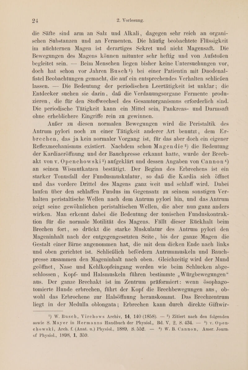 die Säfte sind arm an Salz und Alkali, dagegen sehr reich an organi- schen Substanzen und an Fermenten. Die häufig beobachtete Flüssigkeit im nüchternen Magen ist derartiges Sekret und nicht Magensaft. Die Bewegungen des Magens können mitunter sehr heftig und von Aufstoßen begleitet sein. — Beim Menschen liegen bisher keine Untersuchungen vor, doch hat schon vor Jahren Busch!) bei einer Patientin mit Duodenal- fistel Beobachtungen gemacht, die auf ein entsprechendes Verhalten schließen lassen. — Die Bedeutung der periodischen Leertätigkeit ist unklar; die Entdecker suchen sie darin, daß die Verdauungsorgane Fermente produ- zieren, die für den Stoffwechsel des Gesamtorganismus erforderlich sind. Die periodische Tätigkeit kann ein Mittel sein, Pankreas- und Darmsaft ohne erheblichere Eingriffe rein zu gewinnen. Außer zu diesen normalen Bewegungen wird die Peristaltik des Antrum pylori noch zu einer Tätigkeit anderer Art benutzt, dem Er- brechen, das ja kein normaler Vorgang ist, für das aber doch ein eigener Reflexmechanismus existiert. Nachdem schon Magendie?) die Bedeutung der Kardiaeröffnung und der Bauchpresse erkannt hatte, wurde der Brech- akt von v. OÖpenchowski?°) aufgeklärt und dessen Angaben von Cannon) an seinen Wismutkatzen bestätigt. Der Beginn des Erbrechens ist ein starker Tonusfall der Fundusmuskulatur, so daß die Kardia sich öffnet und das vordere Drittel des Magens ganz weit und schlaff wird. Dabei laufen über den schlaffen Fundus im Gegensatz zu seinem sonstigen Ver- halten peristaltische Wellen nach dem Antrum pylori hin, und das Antrum zeigt seine gewöhnlichen peristaltischen Wellen, die aber nun ganz anders wirken. Man erkennt dabei die Bedeutung der tonischen Funduskontrak- tion für die normale Motilität des Magens. Fällt dieser Rückhalt beim Brechen fort, so drückt die starke Muskulatur des Antrum pylori den Mageninhalt nach der entgegengesetzten Seite, bis der ganze Magen die Gestalt einer Birne angenommen hat, die mit dem dicken Ende nach links und oben gerichtet ist. Schließlich befördern Antrummuskeln und Bauch- presse zusammen den Mageninhalt nach oben. Gleichzeitig wird der Mund geöffnet, Nase und Kehlkopfeingang werden wie beim Schlucken abge- schlossen, Kopf- und Halsmuskeln führen bestimmte „Würgbewegungen“ aus. Der ganze Brechakt ist im Zentrum präformiert: wenn ösophago- tomierte Hunde erbrechen, führt der Kopf die Brechbewegungen aus, ob- wohl das Erbrochene zur Halsöffnung herauskommt. Das Brechzentrum liegt in der Medulla oblongata; Erbrechen kann durch direkte Giftwir- 1) W. Busch, Virchows Archiv, 14, 140 (1858). — ?) Zitiert nach den folgenden sowie S. Mayer in Hermanns Handbuch der Physiol., Bd. V, 2, 8.434. — °) v. Open- chowski, Arch. f. (Anat. u.) Physiol., 1889, 8.552. — *) W.B. Cannon, Amer. Journ. of Physiol., 1898, 1, 359.