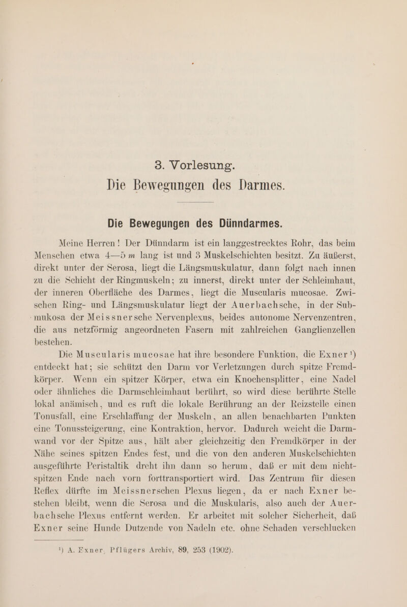 Die Bewegungen des Darmes. Die Bewegungen des Dünndarmes. Meine Herren! Der Dünndarm ist ein langgestrecktes Rohr, das beim Menschen etwa 4—D m lang ist und 3 Muskelschichten besitzt. Zu äußerst, direkt unter der Serosa, liegt die Längsmuskulatur, dann folgt nach innen zu die Schicht der Ringmuskeln; zu innerst, direkt unter der Schleimhaut, der inneren Oberfläche des Darmes, liegt die Muscularis mucosae. Zwi- schen Ring- und Längsmuskulatur liegt der Auerbachsche, in der Sub- -mukosa der Meissnersche Nervenplexus, beides autonome Nervenzentren, die aus netzförmig angeordneten Fasern mit zahlreichen Ganglienzellen bestehen. | Die Muscularis mucosae hat ihre besondere Funktion, die Exner') entdeckt hat; sie schützt den Darm vor Verletzungen durch spitze Fremd- körper. Wenn ein spitzer Körper, etwa ein Knochensplitter, eine Nadel oder ähnliches die Darmschleimhaut berührt, so wird diese berührte Stelle lokal anämisch, und es ruft die lokale Berührung an der Reizstelle einen Tonustall, eine Erschlaffung der Muskeln, an allen benachbarten Punkten eine Tonussteigerung, eine Kontraktion, hervor. Dadurch weicht die Darm- wand vor der Spitze aus, hält aber gleichzeitig den Fremdkörper in der Nähe seines spitzen Endes fest, und die von den anderen Muskelschichten ausgeführte Peristaltik dreht ihn dann so herum, daß er mit dem nicht- spitzen Ende nach vorn forttransportiert wird. Das Zentrum für diesen Reflex dürfte im Meissnerschen Plexus liegen, da er nach Exner be- stehen bleibt, wenn die Serosa und die Muskularis, also auch der Auer- bachsche Plexus entfernt werden. Er arbeitet mit solcher Sicherheit, daß Exner seine Hunde Dutzende von Nadeln ete. ohne Schaden verschlucken 1) A. Exner. Pflügers Archiv, 89, 253 (1902).