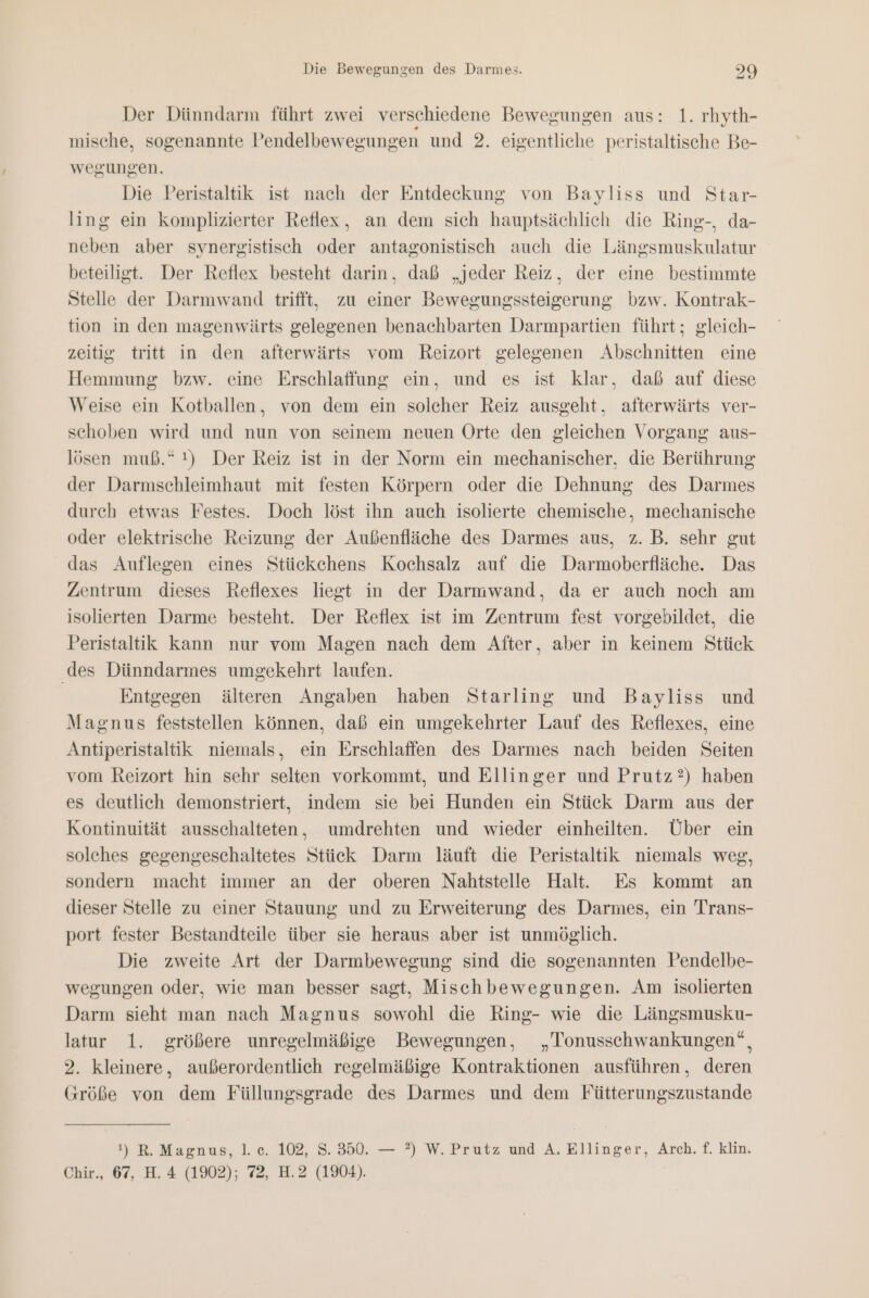 Der Dünndarm führt zwei verschiedene Bewegungen aus: 1. rhyth- mische, sogenannte Pendelbewegungen und 2. eigentliche peristaltische Be- wegungen. Die Peristaltik ist nach der Entdeckung von Bayliss und Star- ling ein komplizierter Reflex, an dem sich hauptsächlich die Ring-, da- neben aber synergistisch oder antagonistisch auch die Längsmuskulatur beteiligt. Der Reflex besteht darin, daß „jeder Reiz, der eine bestimmte Stelle der Darmwand trifft, zu einer Bewegungssteigerung bzw. Kontrak- tion in den magenwärts gelegenen benachbarten Darmpartien führt; gleich- zeitig tritt in den afterwärts vom Reizort gelegenen Abschnitten eine Hemmung bzw. eine Erschlaffung ein, und es ist klar, daß auf diese Weise ein Kotballen, von dem ein solcher Reiz ausgeht, afterwärts ver- schoben wird und nun von seinem neuen Orte den gleichen Vorgang aus- lösen muß.“ !) Der Reiz ist in der Norm ein mechanischer, die Berührung der Darmschleimhaut mit festen Körpern oder die Dehnung des Darmes durch etwas Festes. Doch löst ihn auch isolierte chemische, mechanische oder elektrische Reizung der Außenfläche des Darmes aus, z. B. sehr gut das Auflegen eines Stückchens Kochsalz auf die Darmoberfläche. Das Zentrum dieses Reflexes liegt in der Darmwand, da er auch noch am isolierten Darme besteht. Der Reflex ist im Zentrum fest vorgebildet, die Peristaltik kann nur vom Magen nach dem After, aber in keinem Stück ‚des Dünndarmes umgekehrt laufen. Entgegen älteren Angaben haben Starling und Bayliss und Magnus feststellen können, daß ein umgekehrter Lauf des Reflexes, eine Antiperistaltik niemals, ein Erschlaffen des Darmes nach beiden Seiten vom Reizort hin sehr selten vorkommt, und Ellinger und Prutz?) haben es deutlich demonstriert, indem sie bei Hunden ein Stück Darm aus der Kontinuität ausschalteten, umdrehten und wieder einheilten. Über ein solches gegengeschaltetes Stück Darm läuft die Peristaltik niemals weg, sondern macht immer an der oberen Nahtstelle Hal. Es kommt an dieser Stelle zu einer Stauung und zu Erweiterung des Darmes, ein Trans- port fester Bestandteile über sie heraus aber ist unmöglich. Die zweite Art der Darmbewegung sind die sogenannten Pendelbe- wegungen oder, wie man besser sagt, Mischbewegungen. Am isolierten Darm sieht man nach Magnus sowohl die Ring- wie die Längsmusku- latur 1. größere unregelmäßige Bewegungen, „Tonusschwankungen“, 2. kleinere, außerordentlich regelmäßige Kontraktionen ausführen, deren Größe von dem Füllungsgrade des Darmes und dem Fütterungszustande 1) R. Magnus, 1. c. 102, S. 350. — ?) W. Prutz und A. Ellinger, Arch. f. klin. Chir., 67, H. 4 (1902); 72, H.2 (1904).