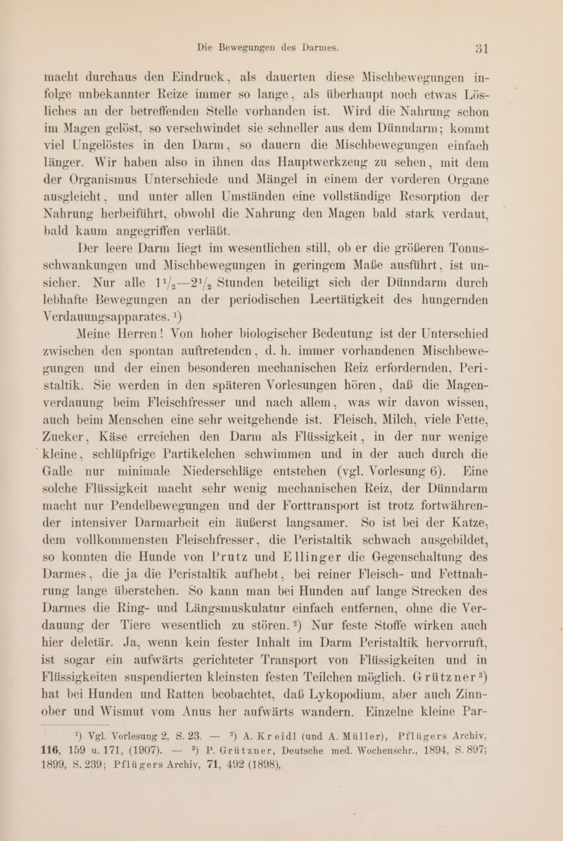 macht durchaus den Eindruck, als dauerten diese Mischbewegungen in- folge unbekannter Reize immer so lange, als überhaupt noch etwas Lös- liches an der betreffenden Stelle vorhanden ist. Wird die Nahrung schon im Magen gelöst, so verschwindet sie schneller aus dem Dünndarm; kommt viel Ungelöstes in den Darm, so dauern die Mischbewegungen einfach länger. Wir haben also in ihnen das Hauptwerkzeug zu sehen, mit dem der Organismus Unterschiede und Mängel in einem der vorderen Organe ausgleicht, und unter allen Umständen eine vollständige Resorption der Nahrung herbeiführt, obwohl die Nahrung den Magen bald stark verdaut, bald kaum angegriffen verläßt. Der leere Darm liegt im wesentlichen still, ob er die größeren Tonus- schwankungen und Mischbewegungen in geringem Maße ausführt, ist un- sicher. Nur alle 11/,—2!/, Stunden beteiligt sich der Dünndarm durch lebhafte Bewegungen an der periodischen Leertätigkeit des hungernden Verdauungsapparates. !) Meine Herren! Von hoher biologischer Bedeutung ist der Unterschied zwischen den spontan auftretenden, d.h. immer vorhandenen Mischbewe- gungen und der einen besonderen mechanischen Reiz erfordernden, Peri- staltik. Sie werden in den späteren Vorlesungen hören, daß die Magen- verdauung beim Fleischfresser und nach allem, was wir davon wissen, auch beim Menschen eine sehr weitgehende ist. Fleisch, Milch, viele Fette, Zucker, Käse erreichen den Darm als Flüssigkeit, in der nur wenige kleine, schlüpfrige Partikelchen schwimmen und in der auch durch die Galle nur minimale Niederschläge entstehen (vgl. Vorlesung 6). Eine solehe Flüssigkeit macht sehr wenig mechanischen Reiz, der Dünndarm macht nur Pendelbewegungen und der Forttransport ist trotz fortwähren- der intensiver Darmarbeit ein äußerst langsamer. So ist bei der Katze, dem vollkommensten Fleischfresser, die Peristaltik schwach ausgebildet, so konnten die Hunde von Prutz und Ellinger die Gegenschaltung des Darmes, die ja die Peristaltik aufhebt, bei reiner Fleisch- und Fettnah- rung lange überstehen. So kann man bei Hunden auf lange Strecken des Darmes die Ring- und Längsmuskulatur einfach entfernen, ohne die Ver- dauung der Tiere wesentlich zu stören.2) Nur feste Stoffe wirken auch hier deletär. Ja, wenn kein fester Inhalt im Darm Peristaltik hervorruft, ist sogar ein aufwärts gerichteter Transport von Flüssigkeiten und in Flüssigkeiten suspendierten kleinsten festen Teilchen möglich. Grützner?) hat bei Hunden und Ratten beobachtet, daß Lykopodium, aber auch Zinn- ober und Wismut vom Anus her aufwärts wandern. Einzelne kleine Par- t) Vgl. Vorlesung 2, 8.23. — ?) A. Kreidl (und A. Müller), Pflügers Archiv, 116, 159 u. 171, (1907). — °) P. Grützner, Deutsche med. Wochenschr., 1894, S. 897; 1899, S.239; Pflügers Archiv, 71, 492 (1898),