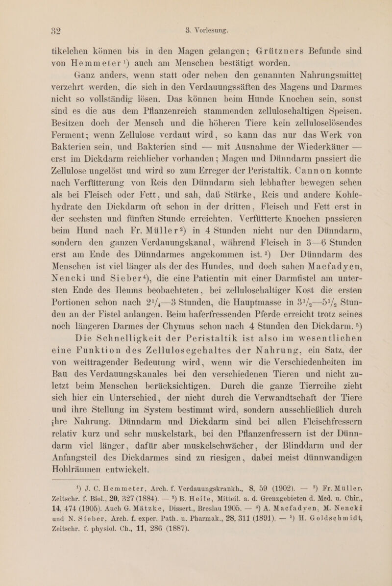 tikelehen können bis in den Magen gelangen; Grützners Befunde sind von Hemmeter?!) auch am Menschen bestätigt worden. Ganz anders, wenn statt oder neben den genannten Nahrungsmitte] verzehrt werden, die sich in den Verdauungssäften des Magens und Darmes nicht so vollständig lösen. Das können beim Hunde Knochen sein, sonst sind es die aus dem Pflanzenreich stammenden. zellulosehaltigen Speisen. Besitzen doch der Mensch und die höheren Tiere kein zelluloselösendes Ferment; wenn Zellulose verdaut wird, so kann das nur das Werk von Bakterien sein, und Bakterien sind — mit Ausnahme der Wiederkäuer — erst im Diekdarm reichlicher vorhanden ; Magen und Dünndarm passiert die Zellulose ungelöst und wird so zum Erreger der Peristaltik. Cannon konnte nach Verfütterung von Reis den Dünndarm sich lebhafter bewegen sehen als bei Fleisch oder Fett, und sah, daß Stärke, Reis und andere Kohle- hydrate den Diekdarm oft schon in der dritten, Fleisch und Fett erst in der sechsten und fünften Stunde erreichten. Verfütterte Knochen passieren beim Hund nach Fr. Müller?) in 4 Stunden nicht nur den Dünndarm, sondern den ganzen Verdauungskanal, während Fleisch in 3—6 Stunden erst am Ende des Dünndarmes angekommen ist.?2) Der Dünndarm des Menschen ist viel länger als der des Hundes, und doch sahen Macfadyen, Nencki und Sieber‘), die eine Patientin mit einer Darmfistel am unter- sten Ende des Ileums beobachteten, bei zellulosehaltiger Kost die ersten Portionen schon nach 21/,—3 Stunden, die Hauptmasse in 3'/,—5!/, Stun- den an der Fistel anlangen. Beim haferfressenden Pferde erreicht trotz seines noch längeren Darmes der Chymus schon nach 4 Stunden den Dickdarm. &gt;) Die Schnelligkeit der Peristaltik ist also im wesentlichen eine Funktion des Zellulosegehaltes der Nahrung, ein Satz, der von weittragender Bedeutung wird, wenn wir die Verschiedenheiten im Bau des Verdauungskanales bei den verschiedenen Tieren und nicht zu- letzt beim Menschen berücksichtigen. Durch die ganze Tierreihe zieht sich hier ein Unterschied, der nicht durch die Verwandtschaft der Tiere und ihre Stellung im System bestimmt wird, sondern ausschließlich durch ihre Nahrung. Dünndarm und Dickdarm sind bei allen Fleischfressern relativ kurz und sehr muskelstark, bei den Pflanzenfressern ist der Dünn- darm viel länger, dafür aber muskelschwächer, der Blinddarm und der Anfangsteil des Diekdarmes sind zu riesigen, dabei meist dünnwandigen Hohlräumen entwickelt. 1) J. C. Hemmeter, Arch. f. Verdauungskrankh., 8, 59 (1902). — ?) Fr. Müller, Zeitschr. f. Biol., 20, 327 (1884). — °) B. Heile, Mitteil. a. d. Grenzgebieten d. Med. u. Chir,, 14, 474 (1905). Auch 6. Mätzke, Dissert., Breslau 1905. — *) A. Macfadyen, M. Nencki und N. Sieber, Arch. f. exper. Path. u. Pharmak., 28, 311 (1891). — °) H. Goldschmidt, Zeitschr. f. physiol. Ch., 11, 286 (1887).