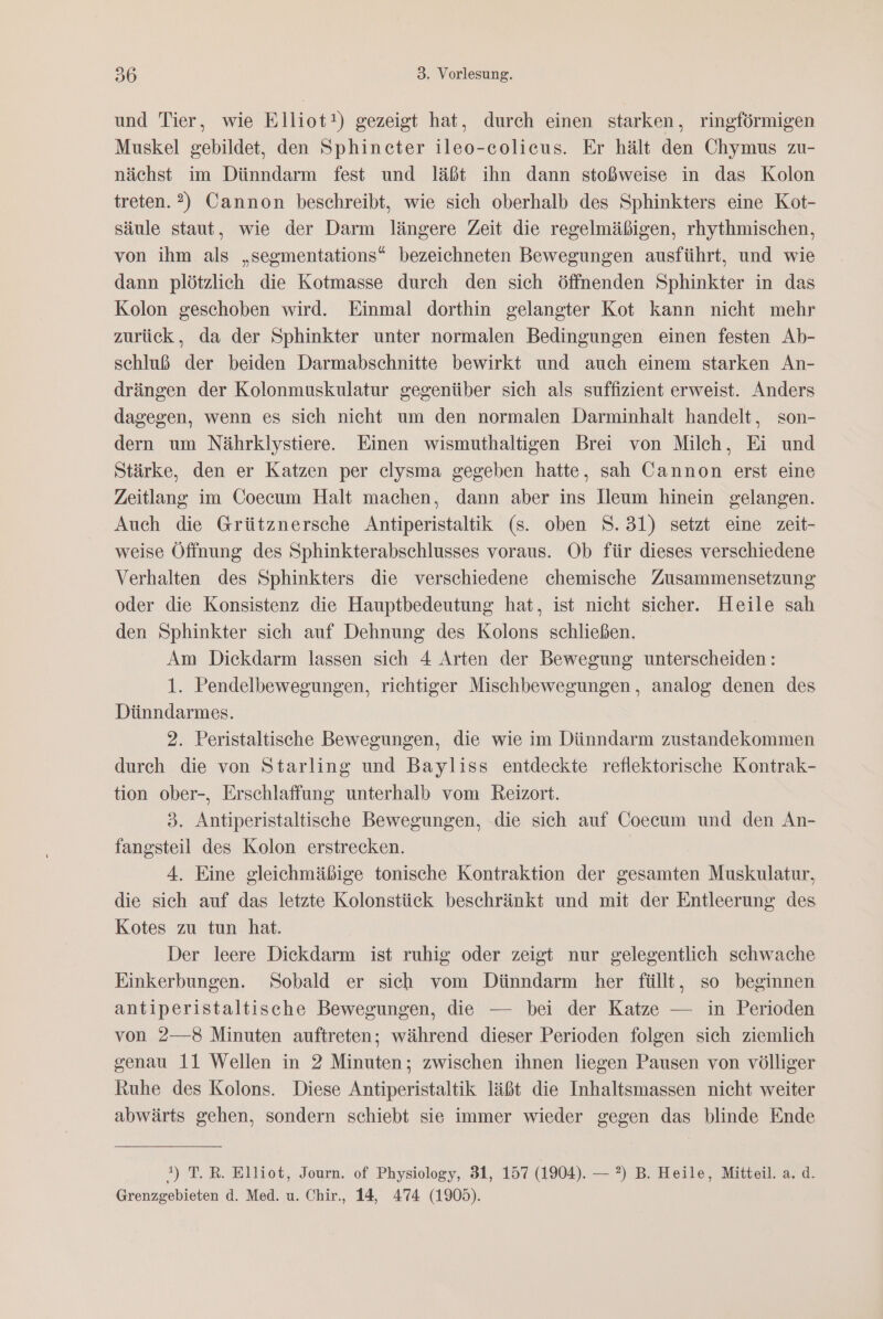 und Tier, wie Elliot!) gezeigt hat, durch einen starken, ringförmigen Muskel gebildet, den Sphincter ileo-colieus. Er hält den Chymus zu- nächst im Dünndarm fest und läßt ihn dann stoßweise in das Kolon treten. 2) Cannon beschreibt, wie sich oberhalb des Sphinkters eine Kot- säule staut, wie der Darm längere Zeit die regelmäßigen, rhythmischen, von ihm als „segmentations“ bezeichneten Bewegungen ausführt, und wie dann plötzlich die Kotmasse durch den sich öffnenden Sphinkter in das Kolon geschoben wird. Einmal dorthin gelangter Kot kann nicht mehr zurück, da der Sphinkter unter normalen Bedingungen einen festen Ab- schluß der beiden Darmabschnitte bewirkt und auch einem starken An- drängen der Kolonmuskulatur gegenüber sich als suffizient erweist. Anders dagegen, wenn es sich nicht um den normalen Darminhalt handelt, son- dern um Nährklystiere. Einen wismuthaltigen Brei von Milch, Ei und Stärke, den er Katzen per elysma gegeben hatte, sah Cannon erst eine Zeitlang im Coecum Halt machen, dann aber ins Heum hinein gelangen. Auch die Grütznersche Antiperistaltik (s. oben S.31) setzt eine zeit- weise Öffnung des Sphinkterabschlusses voraus. Ob für dieses verschiedene Verhalten des Sphinkters die verschiedene chemische Zusammensetzung oder die Konsistenz die Hauptbedeutung hat, ist nicht sicher. Heile sah den Sphinkter sich auf Dehnung des Kolons schließen. Am Diekdarm lassen sich 4 Arten der Bewegung unterscheiden: 1. Pendelbewegungen, riehtiger Mischbewegungen , analog denen des Dünndarmes. 2. Peristaltische Bewegungen, die wie im Dünndarm zustandekommen durch die von Starling und Bayliss entdeckte reflektorische Kontrak- tion ober-, Erschlaffung unterhalb vom Reizort. 3. Antiperistaltische Bewegungen, die sich auf Coecum und den An- fangsteil des Kolon erstrecken. 4. Eine gleichmäßige tonische Kontraktion der gesamten Muskulatur, die sich auf das letzte Kolonstück beschränkt und mit der Entleerung des Kotes zu tun hat. Der leere Dickdarm ist ruhig oder zeigt nur gelegentlich schwache Einkerbungen. Sobald er sich vom Dünndarm her füllt, so beginnen antiperistaltische Bewegungen, die — bei der Katze — in Perioden von 2—8 Minuten auftreten; während dieser Perioden folgen sich ziemlich genau 11 Wellen in 2 Minuten; zwischen ihnen liegen Pausen von völliger Ruhe des Kolons. Diese Antiperistaltik läßt die Inhaltsmassen nicht weiter abwärts gehen, sondern schiebt sie immer wieder gegen das blinde Ende *) T.R. Elliot, Journ. of Physiology, 31, 157 (1904). — ?) B. Heile, Mitteil. a. d. Grenzgebieten d. Med. u. Chir., 14, 474 (1905).