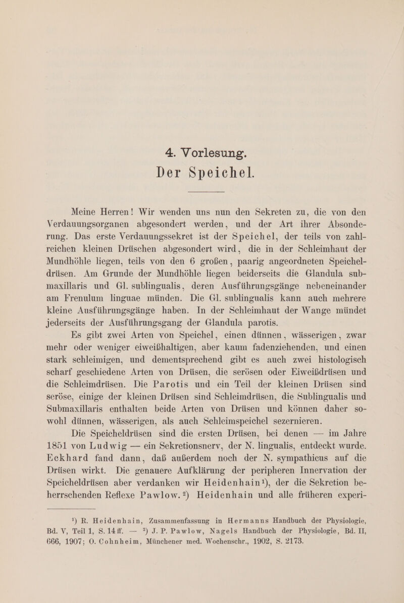 Der Speichel. Meine Herren! Wir wenden uns nun den Sekreten zu, die von den Verdauungsorganen abgesondert werden, und der Art ihrer Absonde- rung. Das erste Verdauungssekret ist der Speichel, der teils von zahl- reichen kleinen Drüschen abgesondert wird, die in der Schleimhaut der Mundhöhle liegen, teils von den 6 großen, paarig angeordneten Speichel- drüsen. Am Grunde der Mundhöhle liegen beiderseits die Glandula sub- maxillaris und Gl. sublingualis, deren Ausführungsgänge nebeneinander am Frenulum linguae münden. Die Gl. sublingualis kann auch mehrere kleine Ausführungsgänge haben. In der Schleimhaut der Wange mündet jederseits der Ausführungsgang der Glandula parotis. Es gibt zwei Arten von Speichel, einen dünnen, wässerigen , zwar mehr oder weniger eiweißhaltigen, aber kaum fadenziehenden, und einen stark schleimigen, und dementsprechend gibt es auch zwei histologisch scharf geschiedene Arten von Drüsen, die serösen oder Eiweißdrüsen und die Schleimdrüsen. Die Parotis und ein Teil der kleinen Drüsen sind seröse, einige der kleinen Drüsen sind Schleimdrüsen, die Sublingualis und Submaxillaris enthalten beide Arten von Drüsen und können daher so- wohl dünnen, wässerigen, als auch Schleimspeichel sezernieren. Die Speicheldrüsen sind die ersten Drüsen, bei denen — im Jahre 1851 von Ludwig — ein Sekretionsnerv, der N. lingualis, entdeckt wurde. Eckhard fand dann, daß außerdem noch der N. sympathicus auf die Drüsen wirkt. Die genauere Aufklärung der peripheren Innervation der Speicheldrüsen aber verdanken wir Heidenhain!), der die Sekretion be- herrschenden Reflexe Pawlow.?) Heidenhain und alle früheren experi- !) R. Heidenhain, Zusammenfassung in Hermanns Handbuch der Physiologie, Ba. V, Teill, S.14f. — °) J.P. Pawlow, Nagels Handbuch der Physiologie, Bd. II, 666, 1907; O. Cohnheim, Münchener med. Wochenschr., 1902, S. 2173.