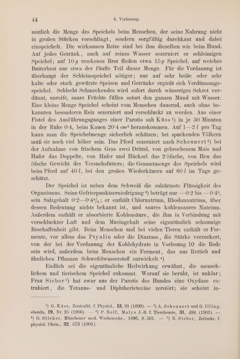 mutlich die Menge des Speichels beim Menschen, der seine Nahrung nicht in großen Stücken verschlingt, sondern sorgfältig durchkaut und dabei einspeichelt. Die wirksamen Reize sind bei ihm dieselben wie beim Hund. Auf jedes Getränk, auch auf reines Wasser sezerniert er schleimigen Speichel; auf 109g trockenes Brot fließen etwa 15g Speichel, auf weiches Butterbrot nur etwa der fünfte Teil dieser Menge. Für die Verdauung ist überhaupt der Schleimspeichel nötiger; nur auf sehr heiße oder sehr kalte oder stark gewürzte Speisen und Getränke ergießt sich Verdünnungs- speichel. Schlecht Schmeckendes wird sofort durch wässeriges Sekret ver- dünnt, unreife, saure Früchte füllen sofort den ganzen Mund mit Wasser. Eine kleine Menge Speichel scheint vom Menschen dauernd, auch ohne be- kannten besonderen Reiz sezerniert und verschluckt zu werden. Aus einer Fistel des Ausführungsganges einer Parotis sah Küss!) in je 30 Minuten in der Ruhe 0'4, beim Kauen 20°4 cm? herauskommen. Auf 1—21 pro Tag kann man die Speichelmenge sicherlich schätzen; bei spuckenden Völkern muß sie noch viel höher sein. Das Pferd sezerniert nach Scheunert?) bei der Aufnahme von frischem Gras zwei Drittel, von gebrochenem Mais und Hafer das Doppelte, von Hafer und Häcksel das 2’5fache, von Heu das Sfache Gewicht des Versuchsfutters; die Gesamtmenge des Speichels wird beim Pferd auf 401, bei den großen Wiederkäuern auf 602 im Tage ge- schätzt. Der Speichel ist neben dem Schweiß die salzärmste Flüssigkeit des Organismus. Seine Gefrierpunktserniedrigung 3) beträgt nur — 02 bis — 0'4°, sein Salzgehalt 0'2—0'4°/,; er enthält Chlornatrium, Rhodannatrium, über dessen Bedeutung nichts bekannt ist, und saures kohlensaures Natrium. Außerdem enthält er absorbierte Kohlensäure, die ihm in Verbindung mit verschluckter Luft und dem Mueingehalt seine eigentümlich schaumige Beschaffenheit gibt. Beim Menschen und bei vielen Tieren enthält er Fer- mente, vor allem das Ptyalin oder die Diastase, die Stärke verzuckert, von der bei der Verdauung der Kohlehydrate in Vorlesung 10 die Rede sein wird, außerdem beim Menschen ein Ferment, das aus Rettich und ähnlichen Pflanzen Schwefelwasserstoff entwickelt. ®) Endlich sei die eigentümliche Heilwirkung erwähnt, die mensch- lichem und tierischem Speichel zukommt. Worauf sie beruht, ist unklar; Frau Sieber’) hat zwar aus der Parotis des Hundes eine Oxydase ex- trahiert, die Tetanus- und Diphtherietoxine zerstört; sie scheint in- ) G. Küss, Zentralbl. f. Physiol., 13, 91 (1899). — ?) A. Scheunert und G. Illing, ebenda, 19, Nr. 25 (1906). — ?) P. Nolf, Malys J.-B. f. Tierchemie, 31, 494 (1901). — *) G. Sticker, Münchener med. Wochenschr., 1896, S. 561. — °) N. Sieber, Zeitschr. f. physiol. Chem., 32, 573 (1901).