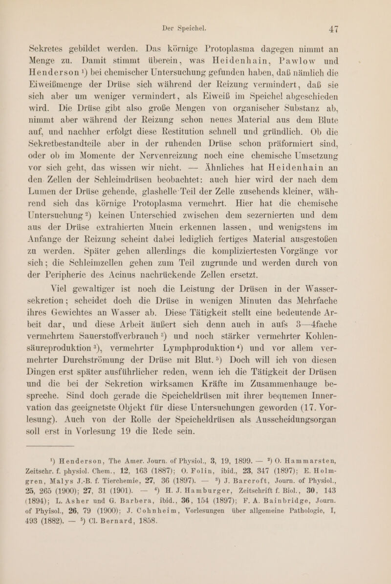 Sekretes gebildet werden. Das körnige Protoplasma dagegen nimmt an Menge zu. Damit stimmt überein, was Heidenhain, Pawlow und Henderson) bei chemischer Untersuchung gefunden haben, daß nämlich die Eiweißmenge der Drüse sich während der Reizung vermindert, daß sie sich aber um weniger vermindert, als Eiweiß im Speichel abgeschieden wird. Die Drüse gibt also große Mengen von organischer Substanz ab, nimmt aber während der Reizung schon neues Material aus dem Blute auf, und nachher erfolgt diese Restitution schnell und gründlich. Ob die Sekretbestandteile aber in der ruhenden Drüse schon präformiert sind, oder ob im Momente der Nervenreizung noch eine chemische Umsetzung vor sich geht, das wissen wir nicht. — Ähnliches hat Heidenhain an den. Zellen der Schleimdrüsen beobachtet: auch hier wird der nach dem Lumen der Drüse gehende, glashelle Teil der Zelle zusehends kleiner, wäh- rend sich das körnige Protoplasma vermehrt. Hier hat die chemische Untersuchung ?) keinen Unterschied zwischen dem sezernierten und dem aus der Drüse extrahierten Mucin erkennen lassen, und wenigstens im Anfange der Reizung scheint dabei lediglich fertiges Material ausgestoßen zu werden. Später gehen allerdings die kompliziertesten Vorgänge vor sich; die Schleimzellen gehen zum Teil zugrunde und werden durch von der Peripherie des Acinus nachrückende Zellen ersetzt. Viel gewaltiger ist noch die Leistung der Drüsen in der Wasser- sekretion; scheidet doch die Drüse in wenigen Minuten das Mehrfache ihres Gewichtes an Wasser ab. Diese Tätigkeit stellt eine bedeutende Ar- beit dar, und diese Arbeit äußert sich denn auch in aufs 3—-4fache vermehrtem Sauerstoffverbrauch ?) und noch stärker vermehrter Kohlen- säureproduktion 3), vermehrter Lymphproduktion *) und vor allem ver- mehrter Durchströmung der Drüse mit Blut.’) Doch will ich von diesen Dingen erst später ausführlicher reden, wenn ich die Tätigkeit der Drüsen und die bei der Sekretion wirksamen Kräfte im Zusammenhauge be- spreche. Sind doch gerade die Speicheldrüsen mit ihrer bequemen Inner- vation das geeignetste Objekt für diese Untersuchungen geworden (17. Vor- lesung). Auch von der Rolle der Speicheldrüsen als Ausscheidungsorgan soll erst in Vorlesung 19 die Rede sein. t) Henderson, The Amer. Journ. of Physiol., 3, 19, 1899. — ?) O0. Hammarsten, Zeitschr. f. physiol. Chem., 12, 163 (188%); O. Folin, ibid., 23, 347 (1897); E. Holm- gren, Malys J.-B. f. Tierchemie, 27, 36 (1897). — °) J. Barcroft, Journ. of Physiol., 25, 265 (1900); 27, 31 (1%1). — °) H.J. Hamburger, Zeitschrift f. Biol., 30, 143 (1894); L. Asher und G. Barbera, ibid., 36, 154 (1897); F.A. Bainbridge, Journ. of Phyisol., 26, 79 (1900); J. Cohnheim, Vorlesungen über allgemeine Pathologie, I, 493 (1882). — °) Cl. Bernard, 1858.