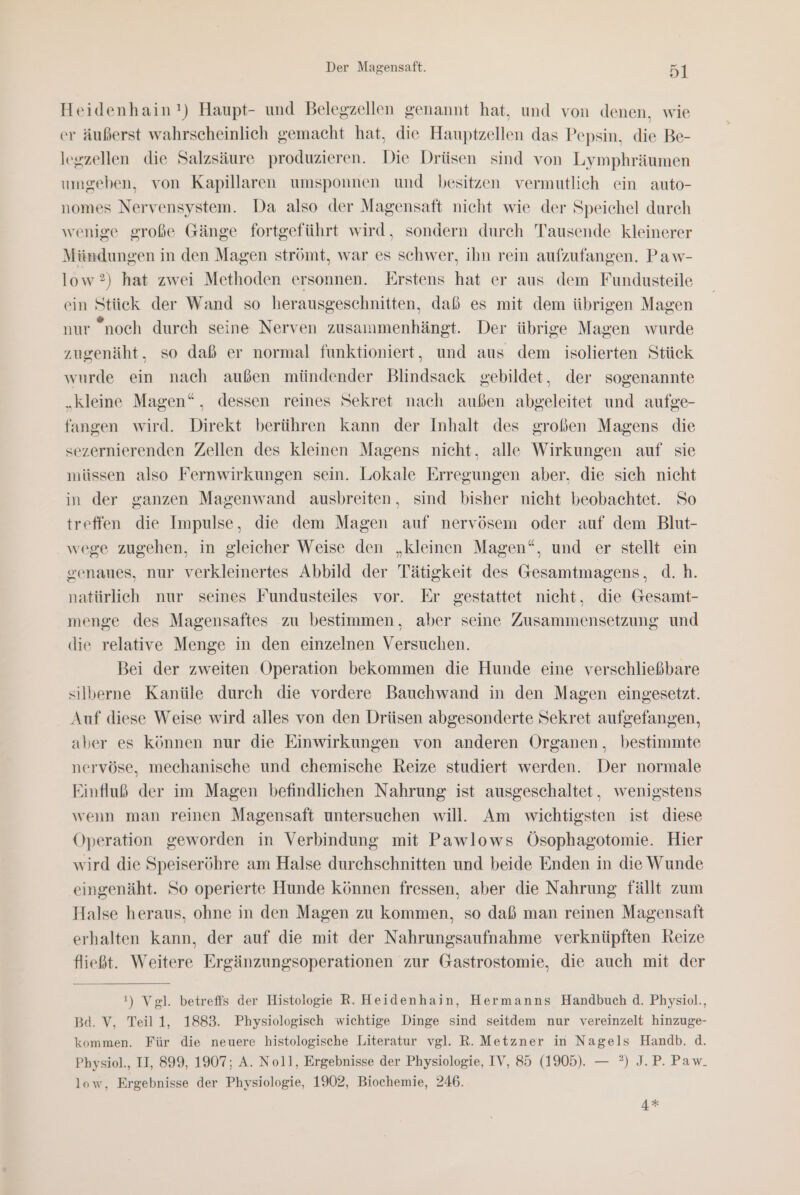 Heidenhain!) Haupt- und Belegzellen genannt hat, und von denen, wie cr äußerst wahrscheinlich gemacht hat, die Hauptzellen das Pepsin, die Be- lerzellen die Salzsäure produzieren. Die Drüsen sind von Lymphräumen umgeben, von Kapillaren umsponnen und besitzen vermutlich ein auto- nomes Nervensystem. Da also der Magensaft nicht wie der Speichel durch wenige große Gänge fortgeführt wird, sondern durch Tausende kleinerer Miündungen in den Magen strömt, war es schwer, ihn rein aufzufangen. Paw- low?) hat zwei Methoden ersonnen. Erstens hat er aus dem Fundusteile ein Stick der Wand so herausgeschnitten, daß es mit dem übrigen Magen nur “noch durch seine Nerven zusammenhängt. Der übrige Magen wurde zugenäht, so daß er normal funktioniert, und aus dem isolierten Stück wurde ein nach außen mündender Blindsack gebildet, der sogenannte „kleine Magen“, dessen reines Sekret nach außen abgeleitet und aufge- fangen wird. Direkt berühren kann der Inhalt des großen Magens die sezernierenden Zellen des kleinen Magens nicht, alle Wirkungen auf sie müssen also Fernwirkungen sein. Lokale Erregungen aber, die sich nicht in der ganzen Magenwand ausbreiten, sind bisher nicht beobachtet. So treffen die Impulse, die dem Magen auf nervösem oder auf dem Blut- wege zugehen, in gleicher Weise den „kleinen Magen“, und er stellt ein genaues, nur verkleinertes Abbild der Tätigkeit des Gesamtmagens, d.h. natürlich nur seines Fundusteiles vor. Er gestattet nicht, die Gesamt- menge des Magensaftes zu bestimmen, aber seine Zusammensetzung und die relative Menge in den einzelnen Versuchen. Bei der zweiten Operation bekommen die Hunde eine verschließbare silberne Kanüle durch die vordere Bauchwand in den Magen eingesetzt. Auf diese Weise wird alles von den Drüsen abgesonderte Sekret aufgefangen, aber es können nur die Einwirkungen von anderen Organen, bestimmte nervöse, mechanische und chemische Reize studiert werden. Der normale Einfluß der im Magen befindlichen Nahrung ist ausgeschaltet, wenigstens wenn man reinen Magensaft untersuchen will. Am wichtigsten ist diese Operation geworden in Verbindung mit Pawlows Ösophagotomie. Hier wird die Speiseröhre am Halse durchschnitten und beide Enden in die Wunde eingenäht. So operierte Hunde können fressen, aber die Nahrung fällt zum Halse heraus, ohne in den Magen zu kommen, so daß man reinen Magensaft erhalten kann, der auf die mit der Nahrungsaufnahme verknüpften Reize fließt. Weitere Ergänzungsoperationen zur Gastrostomie, die auch mit der !) Vgl. betreffs der Histologie R. Heidenhain, Hermanns Handbuch d. Physiol., Bd. V, Teil 1, 1883. Physiologisch wichtige Dinge sind seitdem nur vereinzelt hinzuge- kommen. Für die neuere histologische Literatur vgl. R. Metzner in Nagels Handb. d. Physiol., II, 899, 1907; A. Noll, Ergebnisse der Physiologie, IV, 85 (1905). — ?) J.P. Paw. low, Ergebnisse der Physiologie, 1902, Biochemie, 246. 4*