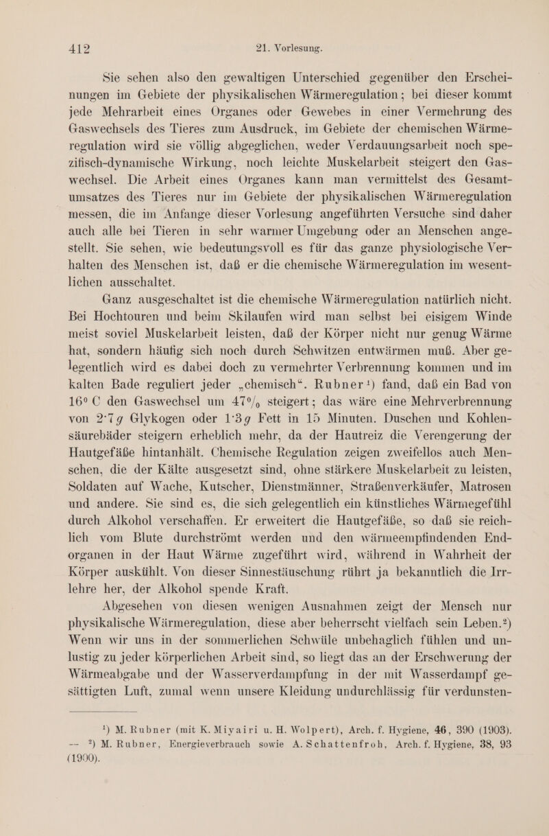 Sie sehen also den gewaltigen Unterschied gegenüber den Erschei- nungen im Gebiete der physikalischen Wärmeregulation ; bei dieser kommt jede Mehrarbeit eines Organes oder Gewebes in einer Vermehrung des Gaswechsels des Tieres zum Ausdruck, im Gebiete der chemischen Wärme- regulation wird sie völlig abgeglichen, weder Verdauungsarbeit noch spe- zifisch-dynamische Wirkung, noch leichte Muskelarbeit steigert den Gas- wechsel. Die Arbeit eines Organes kann man vermittelst des Gesamt- umsatzes des Tieres nur im Gebiete der physikalischen Wärmeregulation messen, die im Anfange dieser Vorlesung angeführten Versuche sind daher auch alle bei Tieren in sehr warmer Umgebung oder an Menschen ange- stellt. Sie sehen, wie bedeutungsvoll es für das ganze physiologische Ver- halten des Menschen ist, daß er die chemische Wärmeregulation im wesent- lichen ausschaltet. Ganz ausgeschaltet ist die chemische Wärmeregulation natürlich nicht. Bei Hochtouren und beim Skilaufen wird man selbst bei eisigem Winde meist soviel Muskelarbeit leisten, daß der Körper nicht nur genug Wärme hat, sondern häufig sich noch durch Schwitzen entwärmen muß. Aber ge- legentlich wird es dabei doch zu vermehrter Verbrennung kommen und im kalten Bade reguliert jeder „chemisch“. Rubner:) fand, daß ein Bad von 16°C den Gaswechsel um 47°/, steigert; das wäre eine Mehrverbrennung von 2'7g Glykogen oder 1'39 Fett in 15 Minuten. Duschen und Kohlen- säurebäder steigern erheblich mehr, da der Hautreiz die Verengerung der Hautgefäße hintanhält. Chemische Regulation zeigen zweifellos auch Men- schen, die der Kälte ausgesetzt sind, ohne stärkere Muskelarbeit zu leisten, Soldaten auf Wache, Kutscher, Dienstmänner, Straßenverkäufer, Matrosen und andere. Sie sind es, die sich gelegentlich ein künstliches Wärmegefühl durch Alkohol verschaffen. Er erweitert die Hautgefäße, so daß sie reich- lich vom Blute durchströmt werden und den wärmeempfindenden End- organen in der Haut Wärme zugeführt wird, während in Wahrheit der Körper auskühlt. Von dieser Sinnestäuschung rührt ja bekanntlich die Irr- lehre her, der Alkohol spende Kraft. Abgesehen von diesen wenigen Ausnahmen zeigt der Mensch nur physikalische Wärmeregulation, diese aber beherrscht vielfach sein Leben.?) Wenn wir uns in der sommerlichen Schwüle unbehaglich fühlen und un- lustig zu jeder körperlichen Arbeit sind, so liegt das an der Erschwerung der Wärmeabgabe und der Wasserverdampfung in der mit Wasserdampf ge- sättigten Luft, zumal wenn unsere Kleidung undurchlässig für verdunsten- !) M.Rubner (mit K.Miyairi u. H. Wolpert), Arch. f. Hygiene, 46, 390 (1903). -—- 2) M. Rubner, Energieverbrauch sowie A. Schattenfroh, Arch. f. Hygiene, 38, 93 (1900).