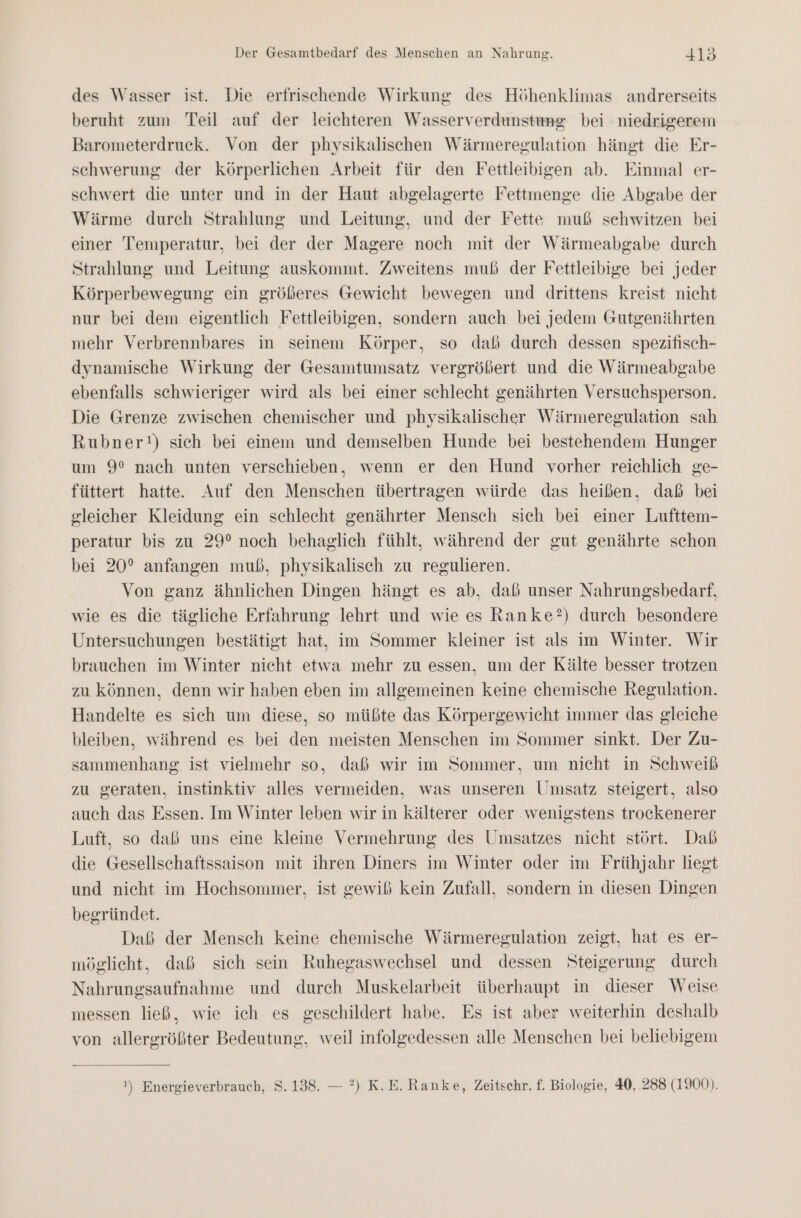 des Wasser ist. Die erfrischende Wirkung des Höhenklimas andrerseits beruht zum Teil auf der leichteren Wasserverdunstung bei niedrigerem Barometerdruck. Von der physikalischen Wärmeregulation hängt die Er- schwerung der körperlichen Arbeit für den Fettleibigen ab. Einmal er- schwert die unter und in der Haut abgelagerte Fettmenge die Abgabe der Wärme durch Strahlung und Leitung, und der Fette muß sehwitzen bei einer Temperatur, bei der der Magere noch mit der Wärmeabgabe durch Strahlung und Leitung auskommt. Zweitens muß der Fettleibige bei jeder Körperbewegung ein größeres Gewicht bewegen und drittens kreist nicht nur bei dem eigentlich Fettleibigen, sondern auch bei jedem Gutgenährten mehr Verbrennbares in seinem Körper, so daß durch dessen spezifisch- dynamische Wirkung der Gesamtumsatz vergrößert und die Wärmeabgabe ebenfalls schwieriger wird als bei einer schlecht genährten Versuchsperson. Die Grenze zwischen chemischer und physikalischer Wärmeregulation sah Rubner!) sich bei einem und demselben Hunde bei bestehendem Hunger um 9° nach unten verschieben, wenn er den Hund vorher reichlich ge- füttert hatte. Auf den Menschen übertragen würde das heißen, daß bei gleicher Kleidung ein schlecht genährter Mensch sich bei einer Lufttem- peratur bis zu 29° noch behaglich fühlt, während der gut genährte schon bei 20° anfangen muß, physikalisch zu regulieren. Von ganz ähnlichen Dingen hängt es ab, dab unser Nahrungsbedarf, wie es die tägliche Erfahrung lehrt und wie es Ranke?) durch besondere Untersuchungen bestätigt hat, im Sommer kleiner ist als im Winter. Wir brauchen im Winter nicht etwa mehr zu essen, um der Kälte besser trotzen zu können, denn wir haben eben im allgemeinen keine chemische Regulation. Handelte es sich um diese, so müßte das Körpergewicht immer das gleiche bleiben, während es bei den meisten Menschen im Sommer sinkt. Der Zu- sammenhang ist vielmehr so, daß wir im Sommer, um nicht in Schweiß zu geraten, instinktiv alles vermeiden, was unseren Umsatz steigert, also auch das Essen. Im Winter leben wir in kälterer oder wenigstens trockenerer Luft, so daß uns eine kleine Vermehrung des Umsatzes nicht stört. Daß die Gesellschaftssaison mit ihren Diners im Winter oder im Frühjahr liegt und nicht im Hochsommer, ist gewiß kein Zufall, sondern in diesen Dingen begründet. Daß der Mensch keine chemische Wärmeregulation zeigt, hat es er- möglicht, daß sich sein Ruhegaswechsel und dessen Steigerung durch Nahrungsaufnahme und durch Muskelarbeit überhaupt in dieser Weise messen ließ, wie ich es geschildert habe. Es ist aber weiterhin deshalb von allergrößter Bedeutung, weil infolgedessen alle Menschen bei beliebigem