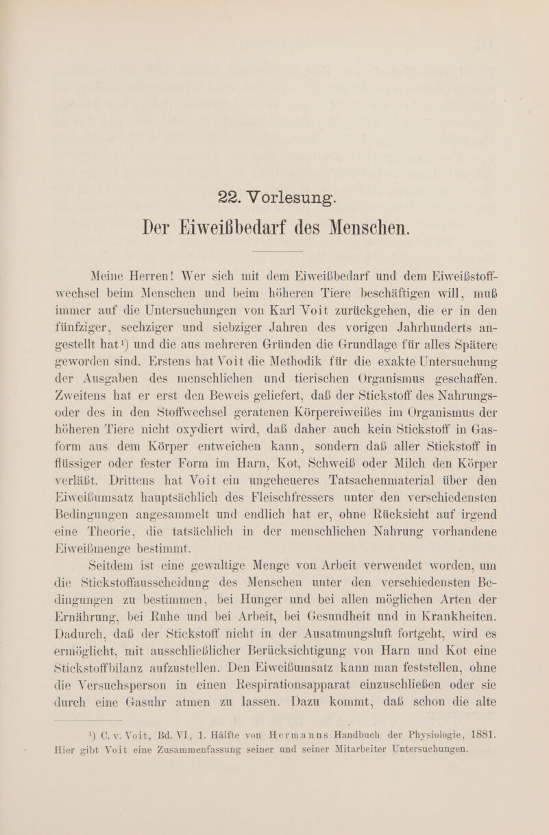 Der Eiweibbedarf des Menschen. Meine Herren! Wer sich mit dem Eiweißbedarf und dem Eiweißstoff- wechsel beim Menschen und beim höheren Tiere beschäftigen will, muß immer auf die Untersuchungen von Karl Voit zurückgehen, die er in den fünfziger, sechziger und siebziger Jahren des vorigen Jahrhunderts an- gestellt hat!) und die aus mehreren Gründen die Grundlage für alles Spätere geworden sind. Erstens hat Voit die Methodik für die exakte Untersuchung der Ausgaben des menschlichen und tierischen Organismus geschaffen. Zweitens hat er erst den Beweis geliefert, daß der Stickstoff des Nahrungs- oder des in den Stoffwechsel geratenen Körpereiweißes im Organismus der höheren Tiere nicht oxydiert wird, daß daher auch kein Stickstoff in Gas- form aus dem Körper entweichen kann, sondern daß aller Stickstoff in flüssiger oder fester Form im Harn, Kot, Schweiß oder Milch den Körper verläßt. Drittens hat Voit ein ungeheueres Tatsachenmaterial über den Eiweibumsatz hauptsächlich des Fleischfressers unter den verschiedensten Bedingungen angesammelt und endlich hat er, ohne Rücksicht auf irgend eine Theorie, die tatsächlich in der menschlichen Nahrung vorhandene Eiweißmenge bestimmt. Seitdem ist eine gewaltige Menge von Arbeit verwendet worden, um die Stiekstoffausscheidung des Menschen unter den verschiedensten Be- dingungen zu bestimmen, bei Hunger und bei allen möglichen Arten der Ernährung, bei Ruhe und bei Arbeit, bei Gesundheit und in Krankheiten. Dadurch, daß der Stickstoff nicht in der Ausatmungsluft fortgeht, wird es ermöglicht, mit ausschließlicher Berücksichtigung von Harn und Kot eine Stickstoffbilanz aufzustellen. Den Eiweißumsatz kann man feststellen, ohne die Versuchsperson in einen Respirationsapparat einzuschließen oder sie durch eine Gasuhr atmen zu lassen. Dazu kommt, daß schon die alte 1) C.v. Voit, Bd. VI, 1. Hälfte von Hermanns Handbuch der Physiologie, 1881. Hier gibt Voit eine Zusammenfassung seiner und seiner Mitarbeiter Untersuchungen.