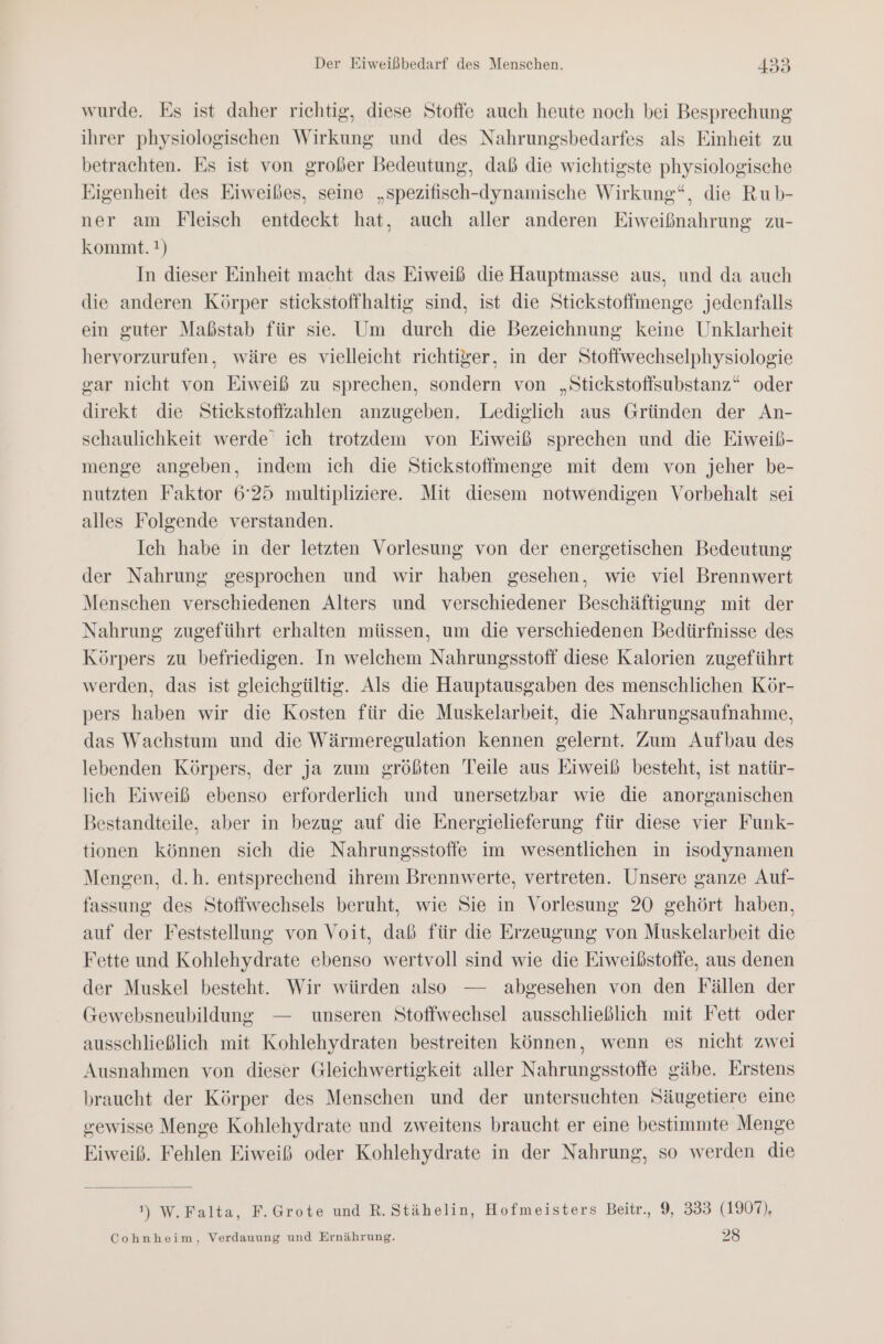 wurde. Es ist daher richtig, diese Stoffe auch heute noch bei Besprechung ihrer physiologischen Wirkung und des Nahrungsbedarfes als Einheit zu betrachten. Es ist von großer Bedeutung, daß die wichtigste physiologische Eigenheit des Eiweibes, seine „spezifisch-dynamische Wirkung“, die Rub- ner am Fleisch entdeckt hat, auch aller anderen Eiweißnahrung zu- kommt. !) In dieser Einheit macht das Eiweiß die Hauptmasse aus, und da auch die anderen Körper stickstoffhaltig sind, ist die Stiekstoffmenge jedenfalls ein guter Maßstab für sie. Um durch die Bezeichnung keine Unklarheit hervorzurufen, wäre es vielleicht richtiger, in der Stoffwechselphysiologie gar nicht von Eiweiß zu sprechen, sondern von „Stickstoffsubstanz“ oder direkt die Stiekstofizahlen anzugeben. Lediglich aus Gründen der An- schaulichkeit werde’ ich trotzdem von Eiweiß sprechen und die Eiweib- menge angeben, indem ich die Stickstoffmenge mit dem von jeher be- nutzten Faktor 6°25 multipliziere. Mit diesem notwendigen Vorbehalt sei alles Folgende verstanden. Ich habe in der letzten Vorlesung von der energetischen Bedeutung der Nahrung gesprochen und wir haben gesehen, wie viel Brennwert Menschen verschiedenen Alters und verschiedener Beschäftigung mit der Nahrung zugeführt erhalten müssen, um die verschiedenen Bedürfnisse des Körpers zu befriedigen. In welchem Nahrungsstoff diese Kalorien zugeführt werden, das ist gleichgültig. Als die Hauptausgaben des menschlichen Kör- pers haben wir die Kosten für die Muskelarbeit, die Nahrungsaufnahme, das Wachstum und die Wärmeregulation kennen gelernt. Zum Aufbau des lebenden Körpers, der ja zum größten Teile aus Eiweiß besteht, ist natür- lieh Eiweiß ebenso erforderlich und unersetzbar wie die anorganischen Bestandteile, aber in bezug auf die Energielieferung für diese vier Funk- tionen können sich die Nahrungsstoffe im wesentlichen in isodynamen Mengen, d.h. entsprechend ihrem Brennwerte, vertreten. Unsere ganze Auf- fassung des Stoffwechsels beruht, wie Sie in Vorlesung 20 gehört haben, auf der Feststellung von Voit, daß für die Erzeugung von Muskelarbeit die Fette und Kohlehydrate ebenso wertvoll sind wie die Eiweibstoffe, aus denen der Muskel besteht. Wir würden also — abgesehen von den Fällen der Gewebsneubildung — unseren Stoffwechsel ausschließlich mit Fett oder ausschließlich mit Kohlehydraten bestreiten können, wenn es nicht zwei Ausnahmen von dieser Gleichwertigkeit aller Nahrungsstoffe gäbe. Erstens braucht der Körper des Menschen und der untersuchten Säugetiere eine gewisse Menge Kohlehydrate und zweitens braucht er eine bestimmte Menge Eiweiß. Fehlen Eiweiß oder Kohlehydrate in der Nahrung, so werden die ') W,Falta, F.Grote und R. Stähelin, Hofmeisters Beitr., 9, 333 (1907), Cohnheim, Verdauung und Ernährung. 28