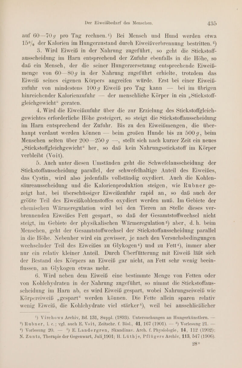 auf 60—70g pro Tag rechnen.!) Bei Mensch und Hund werden etwa 15°, der Kalorien im Hungerzustand durch Eiweißverbrennung bestritten. ?) 3. Wird Eiweiß in der Nahrung zugeführt, so geht die Stickstoff- ausscheidung im Harn entsprechend der Zufuhr ebenfalls in die Höhe, so daß ein Mensch, der die seiner Hungerzersetzung entsprechende Eiweiß- menge von 60—80g in der Nahrung zugeführt erhielte, trotzdem das Eiweiß seines eigenen Körpers angreifen würde. Erst bei einer Eiweib- zufuhr von mindestens 1009 Eiweiß pro Tag kann — bei im übrigen hinreichender Kalorienzufuhr — der menschliche Körper in ein „Stickstoff- gleichgewicht“ geraten. 4. Wird die Eiweißzufuhr über die zur Erzielung des Stickstoftgleich- gewichtes erforderliche Höhe gesteigert, so steigt die Stickstoffausscheidung im Harn entsprechend der Zufuhr. Bis zu den Eiweißmengen, die über- haupt verdaut werden können — beim großen Hunde bis zu 500 9, beim Menschen selten über 200—250 9 —, stellt sich nach kurzer Zeit ein neues „Stickstoffgleichgewicht“ her, so daß kein Nahrungsstickstoff im Körper verbleibt (Voit). 5. Auch unter diesen Umständen geht die Schwefelausscheidung der Stickstoffausscheidung parallel, der schwefelhaltige Anteil des Eiweißes, das Cystin, wird also jedenfalls vollständig oxydiert. Auch die Kohlen- säureausscheidung und die Kalorienproduktion steigen, wie Rubner ge- zeigt hat, bei überschüssiger Eiweißzufuhr rapid an, so daß auch der größte Teil des Eiweißkohlenstoffes oxydiert werden muß. Im Gebiete der chemischen Wärmeregulation wird bei den Tieren an Stelle dieses ver- brennenden Eiweißes Fett gespart, so daß der Gesamtstoffwechsel nicht steigt, im Gebiete der physikalischen Wärmeregulation 3) aber, d.h. beim Menschen, geht der Gesamtstoffwechsel der Stickstoffausscheidung parallel in die Höhe. Nebenher wird ein gewisser, je nach den Versuchsbedingungen wechselnder Teil des Eiweißes zu Glykogen®) und zu Fett*), immer aber nur ein relativ kleiner Anteil. Durch Überfütterung mit Eiweiß läßt sich der Bestand des Körpers an Eiweiß gar nicht, an Fett sehr wenig beein- flussen, an Glykogen etwas mehr. 6. Wird neben dem Eiweiß eine bestimmte Menge von Fetten oder von Kohlehydraten in der Nahrung zugeführt, so nimmt die Stickstoffaus- scheidung im Harn ab, es wird Eiweiß gespart, wobei Nahrungseiweiß wie Körpereiweib „gespart“ werden können. Die Fette allein sparen relativ wenig Eiweiß, die Kohlehydrate viel stärker’), weil bei ausschließlicher ') Virchows Archiv, Bd. 131, Suppl. (1893). Untersuchungen an Hungerkünstlern. — 2) Rubner, 1. c.; vgl. auch E. Voit, Zeitschr. f. Biol., 41, 167 (1901). — ?) Vorlesung 21. — *) Vorlesung 20. — °) E.Landergren, Skandinav. Arch. f. Physiologie, 14, 112 (1902); N. Zuntz, Therapie der Gegenwart, Juli 1901; H. Lüthje, Pflügers Archiv, 113, 547 (1906). 28*