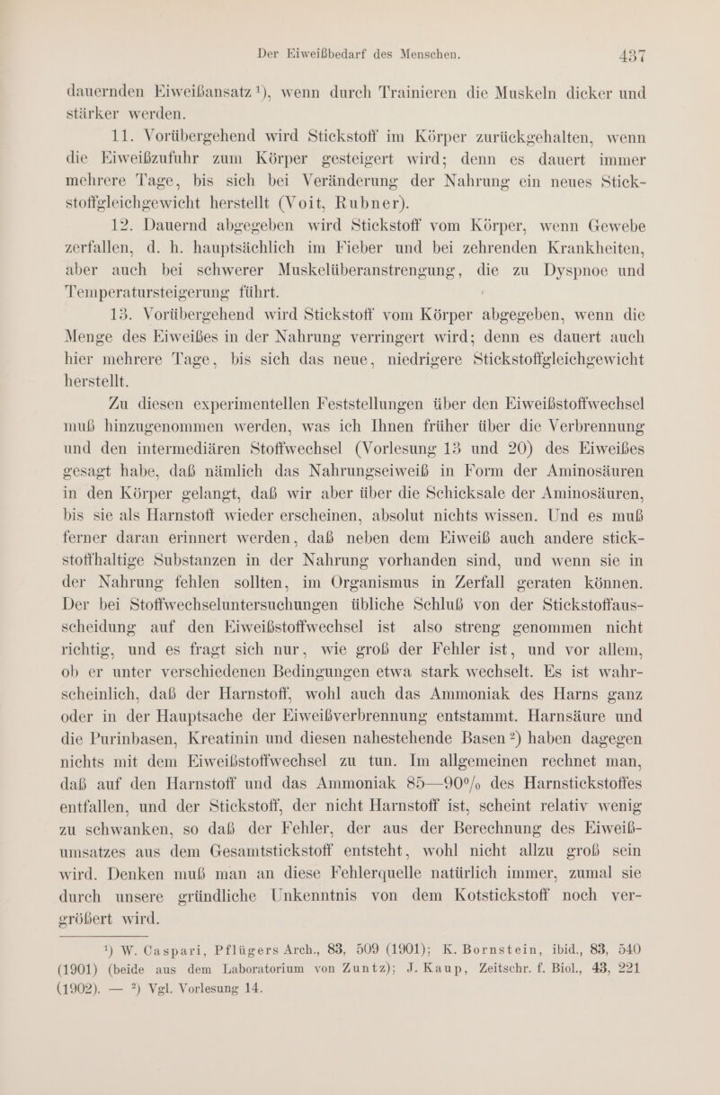 dauernden Eiweißansatz !), wenn durch Trainieren die Muskeln dieker und stärker werden. 11. Vorübergehend wird Stickstoff im Körper zurückgehalten, wenn die Eiweißzufuhr zum Körper gesteigert wird; denn es dauert immer mehrere Tage, bis sich bei Veränderung der Nahrung ein neues Stick- stoffgleichgewicht herstellt (Voit, Rubner). 12. Dauernd abgegeben wird Stickstoff vom Körper, wenn Gewebe zerfallen, d. h. hauptsächlich im Fieber und bei zehrenden Krankheiten, aber auch bei schwerer Muskelüberanstrengung, die zu Dyspnoe und Temperatursteigerung führt. 13. Vorübergehend wird Stickstoff vom Körper abgegeben, wenn die Menge des Eiweißes in der Nahrung verringert wird; denn es dauert auch hier mehrere Tage, bis sich das neue, niedrigere Stickstofigleichgewicht herstellt. Zu diesen experimentellen Feststellungen über den Eiweißstoffwechsel muß hinzugenommen werden, was ich Ihnen früher über die Verbrennung und den intermediären Stoffwechsel (Vorlesung 13 und 20) des Eiweißes gesagt habe, daß nämlich das Nahrungseiweiß in Form der Aminosäuren in den Körper gelangt, daß wir aber über die Schicksale der Aminosäuren, bis sie als Harnstoff wieder erscheinen, absolut nichts wissen. Und es muß ferner daran erinnert werden, daß neben dem Eiweiß auch andere stick- stoffhaltige Substanzen in der Nahrung vorhanden sind, und wenn sie in der Nahrung fehlen sollten, im Organismus in Zerfall geraten können. Der bei Stoffwechseluntersuchungen übliche Schluß von der Stickstoffaus- scheidung auf den Eiweißstoffwechsel ist also streng genommen nicht richtig, und es fragt sich nur, wie groß der Fehler ist, und vor allem, ob er unter verschiedenen Bedingungen etwa stark wechselt. Es ist wahr- scheinlich, daß der Harnstoff, wohl auch das Ammoniak des Harns ganz oder in der Hauptsache der Eiweißverbrennung entstammt. Harnsäure und die Purinbasen, Kreatinin und diesen nahestehende Basen ?) haben dagegen nichts mit dem Eiweißstoffwechsel zu tun. Im allgemeinen rechnet man, daß auf den Harnstoff und das Ammoniak 85—90°/, des Harnstickstoffes entfallen, und der Stickstoff, der nicht Harnstoff ist, scheint relativ wenig zu schwanken, so daß der Fehler, der aus der Berechnung des Eiweibß- umsatzes aus dem Gesamtstickstoff entsteht, wohl nicht allzu groß sein wird. Denken muß man an diese Fehlerquelle natürlich immer, zumal sie durch unsere gründliche Unkenntnis von dem Kotstickstoff noch ver- gröbert wird. 1!) W. Caspari, Pflügers Arch., 83, 509 (1901); K. Bornstein, ibid., 83, 540 (1901) (beide aus dem Laboratorium von Zuntz); J. Kaup, Zeitschr. f. Biol., 43, 221 (1902). — ?) Vgl. Vorlesung 14.