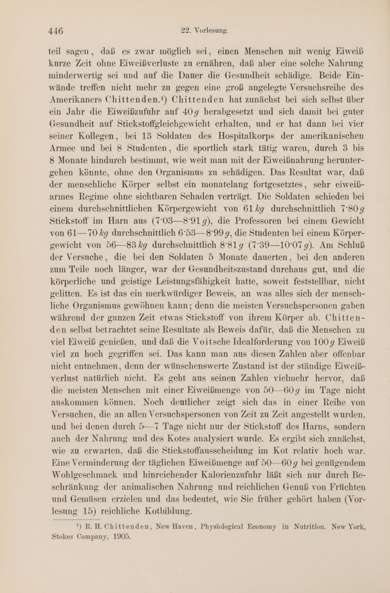 teil sagen, daß es zwar möglich sei, einen Menschen mit wenig Eiweiß kurze Zeit ohne Eiweißverluste zu ernähren, daß aber eine solche Nahrung minderwertig sei und auf die Dauer die Gesundheit schädige. Beide Ein- wände treffen nicht mehr zu gegen eine groß angelegte Versuchsreihe des Amerikaners Chittenden.!) Chittenden hat zunächst bei sich selbst über ein Jahr die Eiweißzufuhr auf 409g herabgesetzt und sich damit bei guter Gesundheit auf Stickstoffgleiehgewicht erhalten, und er hat dann bei vier seiner Kollegen, bei 13 Soldaten des Hospitalkorps der amerikanischen Armee und bei 8 Studenten, die sportlich stark tätig waren, durch 3 bis 8 Monate hindurch bestimmt, wie weit man mit der Eiweißnahrung herunter- gehen könnte, ohne den Organismus zu schädigen. Das Resultat war, dab der menschliche Körper selbst ein monatelang fortgesetztes, sehr eiweiß- armes Regime ohne sichtbaren Schaden verträgt. Die Soldaten schieden bei einem durchschnittlichen Körpergewicht von 614g durchschnittlich 780g Stickstoff im Harn aus (7'03—8'91 9), die Professoren bei einem Gewicht von 61— 70 kg durchschnittlich 6°53—8°99 g, die Studenten bei einem Körper- gewicht von 56—83 kg durchschnittlich 8819 (7'39—10'07 9). Am Schluß der Versuche, die bei den Soldaten 5 Monate dauerten, bei den anderen zum Teile noch länger, war der Gesundheitszustand durchaus gut, und die körperliche und geistige Leistungsfähigkeit hatte, soweit feststellbar, nicht gelitten. Es ist das ein merkwürdiger Beweis, an was alles sich der mensch- liche Organismus gewöhnen kann; denn die meisten Versuchspersonen gaben während der ganzen Zeit etwas Stickstoff von ihrem Körper ab. Chitten- den selbst betrachtet seine Resultate als Beweis dafür, daß die Menschen zu viel Eiweiß genießen, und daß die Voitsche Idealforderung von 100g Eiweiß viel zu hoch gegriffen sei.. Das kann man aus diesen Zahlen aber offenbar nicht entnehmen, denn der wünschenswerte Zustand ist der ständige Eiweiß- verlust natürlich nicht. Es geht aus seinen Zahlen vielmehr hervor, daß die meisten Menschen mit einer Eiweißmenge von 50—60g9 im Tage nicht auskommen können. Noch deutlicher zeigt sich das in einer Reihe von Versuchen, die an allen Versuchspersonen von Zeit zu Zeit angestellt wurden, und bei denen durch 5—7 Tage nicht nur der Stickstoff des Harns, sondern auch der Nahrung und des Kotes analysiert wurde. Es ergibt sich zunächst, wie zu erwarten, daß die Stickstoffausscheidung im Kot relativ hoch war. Eine Verminderung der täglichen Eiweißmenge auf 50—60g bei genügendem Wohlgeschmack und hinreichender Kalorienzufuhr läßt sich nur durch Be- schränkung der animalischen Nahrung und reichlichen Genuß von Früchten und Gemüsen erzielen und das bedeutet, wie Sie früher gehört haben (Vor- lesung 15) reichliche Kotbildung. !) R.H.Chittenden, New Haven, Physiological Economy in Nutrition. New York, Stokes Company, 1905.