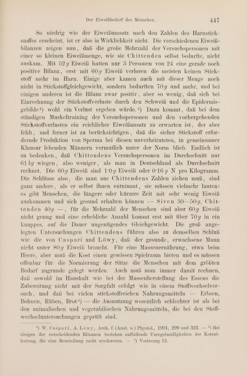 So niedrig wie der Eiweißumsatz nach den Zahlen des Harnstick- stoffes erscheint, ist er also in Wirklichkeit nicht. Die verschiedenen Eiweiß- bilanzen zeigen nun, dab die große Mehrzahl der Versuchspersonen mit einer so kleinen Eiweibmenge, wie sie Chittenden selbst bedurfte, nicht auskam. Mit 529 Eiweiß hatten nur 3 Personen von 24 eine gerade noch positive Bilanz, erst mit 609 Eiweiß verloren die meisten keinen Stick- stoff mehr im Harn. Einige aber kamen auch mit dieser Menge noch nicht in Stiekstoffgleichgewicht, sondern bedurften 709 und mehr, und bei einigen anderen ist die Bilanz zwar positiv, aber so wenig, daß sich bei Einrechnung der Stiekstoffverluste durch den Schweiß und die Epidermis- gebilde!) wohl ein Verlust ergeben würde.?2) Dazu kommt, daß bei dem ständigen Muskeltraining der Versuchspersonen und den vorhergehenden Stiekstoffverlusten ein reichlicher Eiweißansatz zu erwarten ist, der aber fehlt, und ferner ist zu berücksichtigen, daß die sicher Stickstoff erfor- dernde Produktion von Sperma bei diesen unverheirateten, in gemeinsamer Klausur lebenden Männern vermutlich unter der Norm blieb. Endlich ist zu bedenken, daß Chittendens Versuchspersonen im Durchschnitt nur 61%kg wiegen, also weniger, als man in Deutschland als Durchschnitt rechnet. Die 609g Eiweiß sind 1'0g9 Eiweiß oder 0'169 N pro Kilogramm. Die Schlüsse also, die man aus Chittendens Zahlen ziehen muß, sind canz andere, als er selbst ihnen entnimmt, sie müssen vielmehr lauten: es gibt Menschen, die längere oder kürzere Zeit mit sehr wenig Eiweiß auskommen und sich gesund erhalten können — Siven 30—50g, Chit- tenden 409 —, für die Mehrzahl der Menschen sind aber 609 Eiweib nicht genug und eine erhebliche Anzahl kommt erst mit über 70g in ein knappes, auf die Dauer ungenügendes Gleichgewicht. Die groß ange- legten Untersuchungen Chittendens führen also zu demselben Schluß wie die von Uaspari und Löwy, daß der gesunde, erwachsene Mann nicht unter 809 Eiweiß braucht. Für eine Massenernährung, etwa beim Heere, aber muß die Kost einen gewissen Spielraum bieten und es müssen offenbar für die Normierung der Sätze die Menschen mit dem größten Bedarf zugrunde gelegt werden. Auch muß man immer damit rechnen, daß sowohl im Haushalt wie bei der Massenherstellung des Essens die Zubereitung nicht mit der Sorgfalt erfolgt wie in einem Stoffwechselver- such, und daß bei vielen stickstoffreicehen Nahrungsmitteln — Erbsen, Bohnen, Rüben, Brot?) — die Ausnutzung wesentlich schlechter ist als bei den animalischen und vegetabilischen Nahrungsmitteln, die bei den Stofi- wechseluntersuchungen geprüft sind. 1) W. Caspari, A.Löwy, Arch. f. (Anat. u.) Physiol., 1901, 299 und 323. — ?) Bei einigen der entscheidenden Bilanzen bestehen auffallende Unregelmäßigkeiten der Kotent- leerung, die eine Beurteilung recht erschweren. — °*) Vorlesung 15.