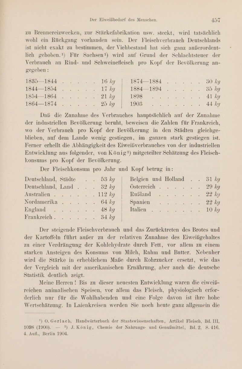 zu Brennereizwecken, zur Stärkefabrikation usw. steckt, wird tatsächlich wohl ein Rückgang vorhanden sein. Der Fleischverbrauch Deutschlands ist nicht exakt zu bestimmen, der Viehbestand hat sich ganz außerordent- lich gehoben.!) Für Sachsen!) wird auf Grund der Schlachtsteuer der Verbrauch an Rind- und Schweinefleisch pro Kopf der Bevölkerung an- gegeben: N ee selee 9 12:2 0.) iu Se En a; De. . ... N N Daß die Zunahme des Verbrauches hauptsächlich auf der Zunahme der industriellen Bevölkerung beruht, beweisen die Zahlen für Frankreich, wo der Verbrauch pro Kopf der Bevölkerung in den Städten gleichge- blieben, auf dem Lande wenig gestiegen, im ganzen stark gestiegen ist. Ferner erhellt die Abhängigkeit des Eiweißverbrauches von der industriellen Entwicklung aus folgender, von König?) mitgeteilter Schätzung des Fleisch- konsums pro Kopf der Bevölkerung. Der Fleischkonsum pro Jahr und Kopf betrug in: Deutschland, Städte . . 5ökg Belgien und Holland . . 3lkg Deutschland, Land . . . 32 kg Österreich. . ....0. ya Snmalcn” , ;'m,% = LIaRg nublauı‘ 0 0000 2 Nosdamerka 5 . ..r... bAky Spanien)... a 2 Businde 0. 2 00. Ag Tlallen en a ne Brankeuch. 00: 0... A Der steigende Fleischverbrauch und das Zurücktreten des Brotes und der Kartoffeln führt außer zu der relativen Zunahme des Eiweißgehaltes zu einer Verdrängung der Kohlehydrate durch Fett, vor allem zu einem starken Ansteigen des Konsums von Milch, Rahm und Butter. Nebenher wird die Stärke in erheblichem Maße durch Rohrzucker ersetzt, wie das der Vergleich mit der amerikanischen Ernährung, aber auch die deutsche Statistik deutlich zeigt. Meine Herren ! Bis zu dieser neuesten Entwicklung waren die eiweib- reichen animalischen Speisen, vor allem das Fleisch, physiologisch erfor- derlich nur für die Wohlhabenden und eine Folge davon ist ihre hohe Wertschätzung. In Laienkreisen werden Sie noch heute ganz allgemein die !) Ö.Gerlach, Handwörterbuch der Staatswissenschaften, Artikel Fleisch, Bd. III, 1098 (1900). — ?) J. König, Chemie der Nahrungs- und Genußmittel, Bd.2, S.416, 4. Aufl., Berlin 1904.