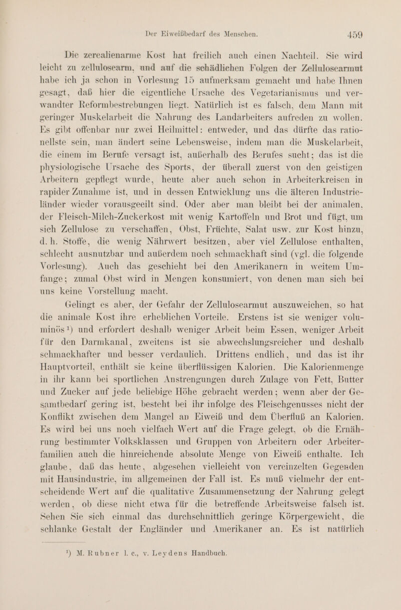 Die zerealienarme Kost hat freilich auch einen Nachteil. Sie wird leicht zu zellulosearm, und auf die schädliehen Folgen der Zellulosearmut habe ich ja schon in Vorlesung 15 aufmerksam gemacht und habe Ihnen gesagt, daß hier die eigentliche Ursache des Vegetarianismus und ver- wandter Reformbestrebungen liegt. Natürlich ist es falsch, dem Mann mit geringer Muskelarbeit die Nahrung des Landarbeiters aufreden zu wollen. Es gibt offenbar nur zwei Heilmittel: entweder, und das dürfte das ratio- nellste sein, man ändert seine Lebensweise, indem man die Muskelarbeit, die einem im Berufe versagt ist, außerhalb des Berufes sucht; das ist die physiologische Ursache des Sports, der überall zuerst von den geistigen Arbeitern gepflegt wurde, heute aber auch schon in Arbeiterkreisen in rapider Zunahme ist, und in dessen Entwicklung uns die älteren Industrie- länder wieder vorausgeeilt sind. Oder aber man bleibt bei der animalen, der Fleisch-Mileh-Zuckerkost mit wenig Kartoffeln und Brot und fügt, um sich Zellulose zu verschaffen, Obst, Früchte, Salat usw. zur Kost hinzu, d.h. Stoffe, die wenig Nährwert besitzen, aber viel Zellulose enthalten, schlecht ausnutzbar und außerdem noch schmackhaft sind (vgl. die folgende Vorlesung). Auch das geschieht bei den Amerikanern in weitem Um- fange; zumal Obst wird in Mengen konsumiert, von denen man sich bei uns keine Vorstellung macht. Gelingt es aber, der Gefahr der Zellulosearmut auszuweichen, so hat die animale Kost ihre erheblichen Vorteile. Erstens ist sie weniger volu- minös!) und erfordert deshalb weniger Arbeit beim Essen, weniger Arbeit für den Darmkanal, zweitens ist sie abwechslungsreicher und deshalb schmackhafter und besser verdaulich. Drittens endlich, und das ist ihr Hauptvorteil, enthält sie keine überflüssigen Kalorien. Die Kalorienmenge in ihr kann bei sportlichen Anstrengungen durch Zulage von Fett, Butter und Zucker auf jede beliebige Höhe gebracht werden; wenn aber der Ge- samtbedarf gering ist, besteht bei ihr infolge des Fleischgenusses nicht der Konflikt zwischen dem Mangel an Eiweiß und dem Überfluß an Kalorien. Es wird bei uns noch vielfach Wert auf die Frage gelegt, ob die Ernäh- rung bestimmter Volksklassen und Gruppen von Arbeitern oder Arbeiter- familien auch die hinreichende absolute Menge von Eiweiß enthalte. Ich glaube, daß das heute, abgesehen vielleicht von vereinzelten Gegerden mit Hausindustrie, im allgemeinen der Fall ist. Es muß vielmehr der ent- scheidende Wert auf die qualitative Zusammensetzung der Nahrung gelegt werden, ob diese nicht etwa für die betreffende Arbeitsweise falsch ist. Sehen Sie sich einmal das durchschnittlich geringe Körpergewicht, die schlanke Gestalt der Engländer und Amerikaner an. Es ist natürlich 1) M. Rubner l.c., v. Leydens Handbuch.