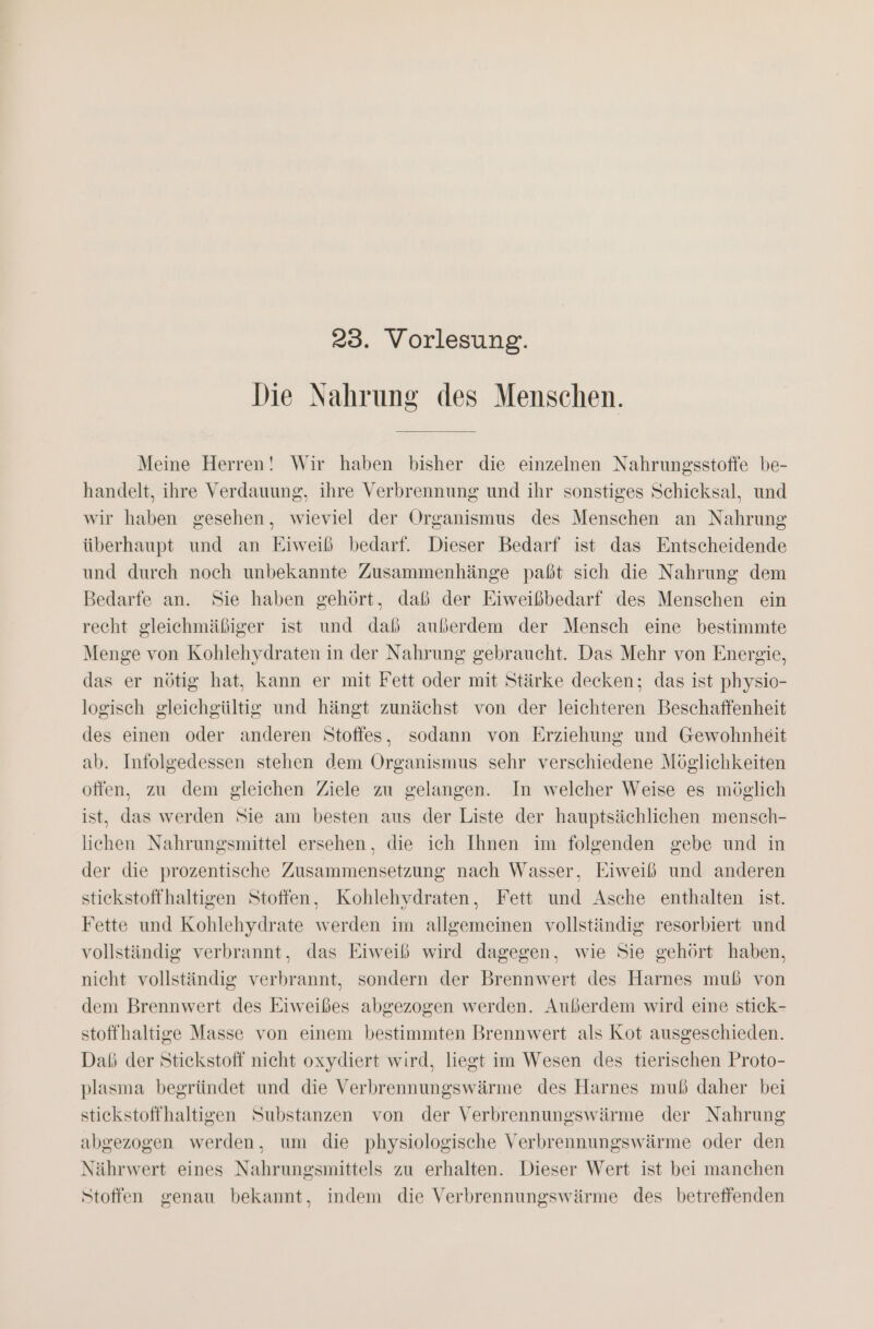 Die Nahrung des Menschen. Meine Herren! Wir haben bisher die einzelnen Nahrungsstoffe be- handelt, ihre Verdauung, ihre Verbrennung und ihr sonstiges Schicksal, und wir haben gesehen, wieviel der Organismus des Menschen an Nahrung überhaupt und an Eiweiß bedarf. Dieser Bedarf ist das Entscheidende und durch noch unbekannte Zusammenhänge paßt sich die Nahrung dem Bedarfe an. Sie haben gehört, daß der Eiweißbedarf des Menschen ein recht gleichmäßiger ist und daß außerdem der Mensch eine bestimmte Menge von Kohlehydraten in der Nahrung gebraucht. Das Mehr von Energie, das er nötig hat, kann er mit Fett oder mit Stärke decken; das ist physio- logisch gleichgültig und hängt zunächst von der leichteren Beschaffenheit des einen oder anderen Stoffes, sodann von Erziehung und Gewohnheit ab. Infolgedessen stehen dem Organismus sehr verschiedene Möglichkeiten offen, zu dem gleichen Ziele zu gelangen. In welcher Weise es möglich ist, das werden Sie am besten aus der Liste der hauptsächlichen mensch- liehen Nahrungsmittel ersehen, die ich Ihnen im folgenden gebe und in der die prozentische Zusammensetzung nach Wasser, Eiweiß und anderen stiekstoffhaltigen Stoffen, Kohlehydraten, Fett und Asche enthalten ist. Fette und Kohlehydrate werden im allgemeinen vollständig resorbiert und vollständig verbrannt, das Eiweiß wird dagegen, wie Sie gehört haben, nicht vollständig verbrannt, sondern der Brennwert des Harnes muß von dem Brennwert des Eiweißes abgezogen werden. Außerdem wird eine stick- stoffhaltige Masse von einem bestimmten Brennwert als Kot ausgeschieden. Daß der Stickstoff nicht oxydiert wird, liegt im Wesen des tierischen Proto- plasma begründet und die Verbrennungswärme des Harnes muß daher bei stickstoffhaltigen Substanzen von der Verbrennungswärme der Nahrung abgezogen werden, um die physiologische Verbrennungswärme oder den Nährwert eines Nahrungsmittels zu erhalten. Dieser Wert ist bei manchen Stoffen genau bekannt, indem die Verbrennungswärme des betreffenden